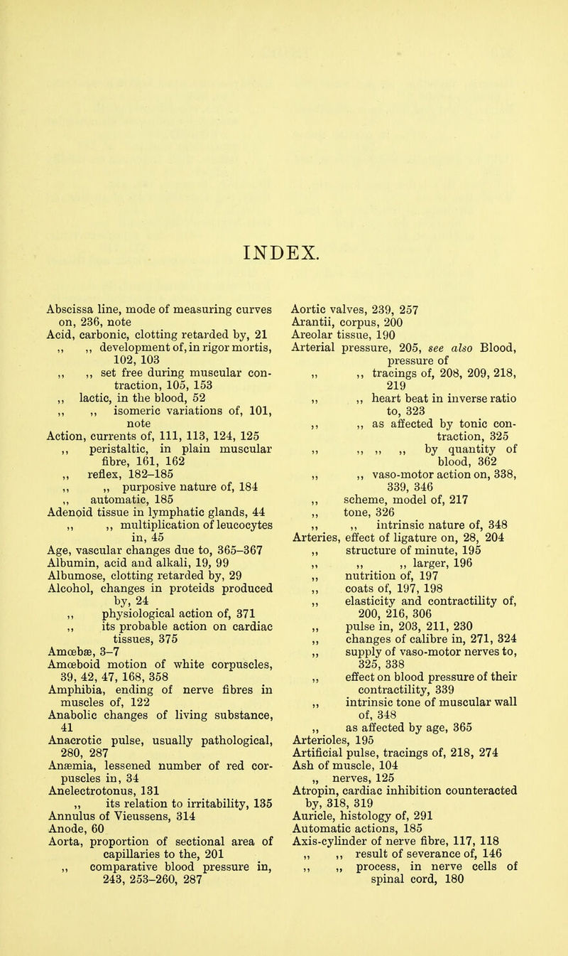 INDEX. Abscissa line, mode of measuring curves on, 236, note Acid, carbonic, clotting retarded by, 21 ,, ,, development of, in rigor mortis, 102, 103 ,, ,, set free during muscular con- traction, 105, 153 ,, lactic, in the blood, 52 ,, ,, isomeric variations of, 101, note Action, currents of. 111, 113, 124, 125 ,, peristaltic, in plain muscular fibre, 161, 162 „ reflex, 182-185 ,, ,, purposive nature of, 184 automatic, 185 Adenoid tissue in lymphatic glands, 44 ,, ,, multiplication of leucocytes in, 45 Age, vascular changes due to, 365-367 Albumin, acid and alkali, 19, 99 Albumose, clotting retarded by, 29 Alcohol, changes in proteids produced by, 24 ,, physiological action of, 371 ,, its probable action on cardiac tissues, 375 AmoebaB, 3-7 Amoeboid motion of white corpuscles, 39, 42, 47, 168, 358 Amphibia, ending of nerve fibres in muscles of, 122 Anabolic changes of living substance, 41 Anacrotic pulse, usually pathological, 280, 287 Anasmia, lessened number of red cor- puscles in, 34 Anelectrotonus, 131 ,, its relation to irritability, 135 Annulus of Vieussens, 314 Anode, 60 Aorta, proportion of sectional area of capillaries to the, 201 ,, comparative blood pressure in, 243, 253-260, 287 Aortic valves, 239, 257 Arantii, corpus, 200 Areolar tissue, 190 Arterial pressure, 205, see also Blood, pressure of ,, tracings of, 208, 209, 218, 219 ,, ,, heart beat in inverse ratio to, 323 ,, as affected by tonic con- traction, 325 „ „ „ by quantity of blood, 362 „ ,, vaso-motor action on, 338, 339, 346 ,, scheme, model of, 217 tone, 326 ,, ,, intrinsic nature of, 348 Arteries, effect of ligature on, 28, 204 ,, structure of minute, 195 „ ,, ,, larger, 196 ,, nutrition of, 197 ,, coats of, 197, 198 ,, elasticity and contractility of, 200, 216, 306 „ pulse in, 203, 211, 230 ,, changes of calibre in, 271, 324 ,, supply of vaso-motor nerves to, 325, 338 ,, effect on blood pressure of their contractility, 339 ,, intrinsic tone of muscular wall of, 348 ,, as affected by age, 365 Arterioles, 195 Artificial pulse, tracings of, 218, 274 Ash of muscle, 104 „ nerves, 125 Atropin, cardiac inhibition counteracted by, 318, 319 Auricle, histology of, 291 Automatic actions, 185 Axis-cylinder of nerve fibre, 117, 118 ,, ,, result of severance of, 146 ,, „ process, in nerve cells of spinal cord, 180