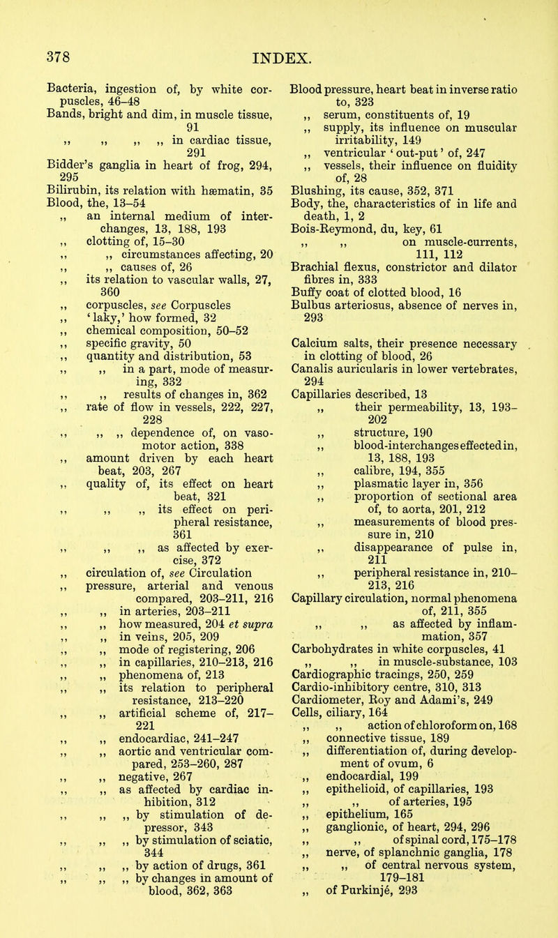Bacteria, ingestion of, by white cor- puscles, 46-48 Bands, bright and dim, in muscle tissue, 91 ,, „ ,, in cardiac tissue, 291 Bidder's ganglia in heart of frog, 294, 295 Bilirubin, its relation with hsematin, 35 Blood, the, 13-54 „ an internal medium of inter- changes, 13, 188, 193 clotting of, 15-30 ,, circumstances affecting, 20 ,, causes of, 26 its relation to vascular walls, 27, 360 corpuscles, see Corpuscles 'laky,' how formed, 32 chemical composition, 50-52 specific gravity, 50 quantity and distribution, 53 ,, in a part, mode of measur- ing, 332 ,, results of changes in, 362 rate of flow in vessels, 222, 227, 228 ,, ,, dependence of, on vaso- motor action, 338 amount driven by each heart beat, 203, 267 quality of, its effect on heart beat, 321 ,, ,, its effect on peri- pheral resistance, 361 ,, ,, as affected by exer- cise, 372 circulation of, see Circulation pressure, arterial and venous compared, 203-211, 216 „ in arteries, 203-211 ,, how measured, 204 et supra „ in veins, 205, 209 ,, mode of registering, 206 „ in capillaries, 210-213, 216 ,, phenomena of, 213 „ its relation to peripheral resistance, 213-220 ,, artificial scheme of, 217- 221 „ endocardiac, 241-247 ,, aortic and ventricular com- pared, 253-260, 287 ,, negative, 267 „ as affected by cardiac in- hibition, 312 ,, „ by stimulation of de- pressor, 343 ,, ,, by stimulation of sciatic, 344 ,, ,, by action of drugs, 361 ,, ,, by changes in amount of blood, 362, 363 Blood pressure, heart beat in inverse ratio to, 323 ,, serum, constituents of, 19 ,, supply, its influence on muscular irritability, 149 ,, ventricular ' out-put' of, 247 ,, vessels, their influence on fluidity of, 28 Blushing, its cause, 352, 371 Body, the, characteristics of in life and death, 1, 2 Bois-Reymond, du, key, 61 ,, ,, on muscle-currents, 111, 112 Brachial flexus, constrictor and dilator fibres in, 333 Buffy coat of clotted blood, 16 Bulbus arteriosus, absence of nerves in, 293 Calcium salts, their presence necessary in clotting of blood, 26 Canalis auricularis in lower vertebrates, 294 Capillaries described, 13 „ their permeability, 13, 193- 202 ,, structure, 190 ,, blood-interchanges effected in, 13, 188, 193 ,, calibre, 194, 355 ,, plasmatic layer in, 356 ,, proportion of sectional area of, to aorta, 201, 212 ,, measurements of blood pres- sure in, 210 ,, disappearance of pulse in, 211 ,, peripheral resistance in, 210- 213, 216 Capillary circulation, normal phenomena of, 211, 355 „ ,, as affected by inflam- mation, 357 Carbohydrates in white corpuscles, 41 ,, ,, in muscle-substance, 103 Cardiographic tracings, 250, 259 Cardio-inhibitory centre, 310, 313 Cardiometer, Roy and Adami's, 249 Cells, ciliary, 164 ,, action of chloroform on, 168 connective tissue, 189 differentiation of, during develop- ment of ovum, 6 endocardial, 199 epithelioid, of capillaries, 193 ,, of arteries, 195 epithelium, 165 ganglionic, of heart, 294, 296 ,, of spinal cord, 175-178 nerve, of splanchnic ganglia, 178 ,, of central nervous system, 179-181 of Purkinje, 293