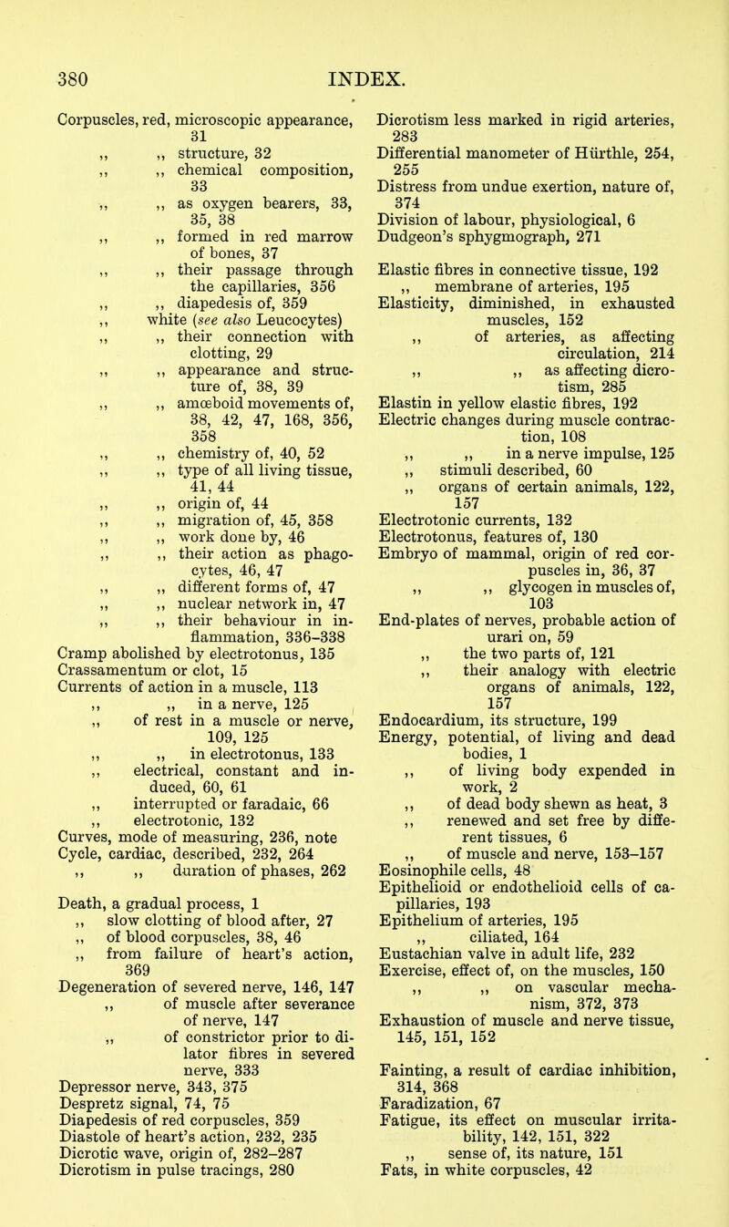 Corpuscles, red, microscopic appearance, 31 „ „ structure, 32 „ ,, chemical composition, 33 -„ ,, as oxygen bearers, 33, 35, 38 „ ,, formed in red marrow of bones, 37 ,, ,, their passage through the capillaries, 356 ,, ,, diapedesis of, 359 ,, white {see also Leucocytes) ,, ,, their connection with clotting, 29 „ ,, appearance and struc- ture of, 38, 39 ,, ,, amoeboid movements of, 38, 42, 47, 168, 356, 358 „ „ chemistry of, 40, 52 ,, ,, type of all living tissue, 41, 44 „ ,, origin of, 44 ,, ,, migration of, 45, 358 ,, „ work done by, 46 „ ,, their action as phago- cytes, 46, 47 „ „ different forms of, 47 „ ,, nuclear network in, 47 „ ,, their behaviour in in- flammation, 336-338 Cramp abohshed by electrotonus, 135 Crassamentum or clot, 15 Currents of action in a muscle, 113 ,, ,, in a nerve, 125 ,, of rest in a muscle or nerve, 109, 125 ,, „ in electrotonus, 133 ,, electrical, constant and in- duced, 60, 61 ,, interrupted or faradaic, 66 ,, electrotonic, 132 Curves, mode of measuring, 236, note Cycle, cardiac, described, 232, 264 ,, ,, duration of phases, 262 Death, a gradual process, 1 ,, slow clotting of blood after, 27 ,, of blood corpuscles, 38, 46 ,, from failure of heart's action, 369 Degeneration of severed nerve, 146, 147 ,, of muscle after severance of nerve, 147 ■„ of constrictor prior to di- lator fibres in severed nerve, 333 Depressor nerve, 343, 375 Despretz signal, 74, 75 Diapedesis of red corpuscles, 359 Diastole of heart's action, 232, 235 Dicrotic wave, origin of, 282-287 Dicrotism in pulse tracings, 280 Dicrotism less marked in rigid arteries, 283 Differential manometer of Hiirthle, 254, 255 Distress from undue exertion, nature of, 374 Division of labour, physiological, 6 Dudgeon's sphygmograph, 271 Elastic fibres in connective tissue, 192 ,, membrane of arteries, 195 Elasticity, diminished, in exhausted muscles, 152 ,, of arteries, as affecting circulation, 214 ,, ,, as affecting dicro- tism, 285 Elastin in yellow elastic fibres, 192 Electric changes during muscle contrac- tion, 108 ,, ,, in a nerve impulse, 125 „ stimuli described, 60 ,, organs of certain animals, 122, 157 Electrotonic currents, 132 Electrotonus, features of, 130 Embryo of mammal, origin of red cor- puscles in, 36, 37 ,, ,, glycogen in muscles of, 103 End-plates of nerves, probable action of urari on, 59 ,, the two parts of, 121 ,, their analogy with electric organs of animals, 122, 157 Endocardium, its structure, 199 Energy, potential, of living and dead bodies, 1 ,, of living body expended in work, 2 ,, of dead body shewn as heat, 3 ,, renewed and set free by diffe- rent tissues, 6 ,, of muscle and nerve, 153-157 Eosinophile cells, 48 Epithelioid or endothelioid cells of ca- pillaries, 193 Epithelium of arteries, 195 ,, ciliated, 164 Eustachian valve in adult life, 232 Exercise, effect of, on the muscles, 150 ,, „ on vascular mecha- nism, 372, 373 Exhaustion of muscle and nerve tissue, 145, 151, 152 Fainting, a result of cardiac inhibition, 314, 368 Faradization, 67 Fatigue, its effect on muscular irrita- bility, 142, 151, 322 ,, sense of, its nature, 151 Fats, in white corpuscles, 42