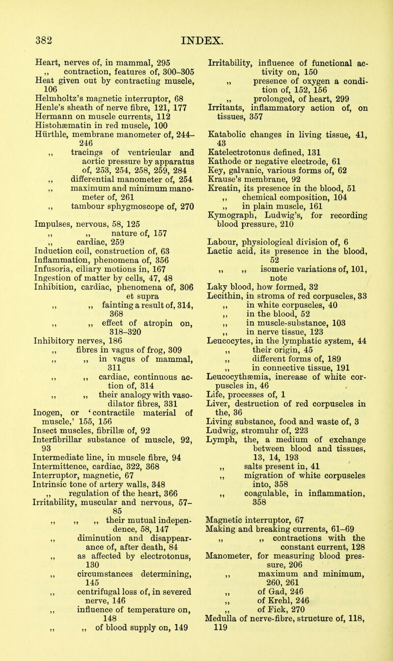 Heart, nerves of, in mammal, 295 ,, contraction, features of, 300-305 Heat given out by contracting muscle, 106 Helmholtz's magnetic interruptor, 68 Henle's sheath of nerve fibre, 121, 177 Hermann on muscle currents, 112 Histohaematin in red muscle, 100 Hiirthle, membrane manometer of, 244- 246 ,, tracings of ventricular and aortic pressure by apparatus _ of, 253, 254, 258, 259, 284 ,, differential manometer of, 254 ,, maximum and minimum mano- meter of, 261 ,, tambour sphygmoscope of, 270 Impulses, nervous, 58, 125 ,, „ nature of, 157 ,, cardiac, 259 Induction coil, construction of, 63 Inflammation, phenomena of, 356 Infusoria, ciliary motions in, 167 Ingestion of matter by cells, 47, 48 Inhibition, cardiac, phenomena of, 306 et supra ,, ,, fainting a result of, 314, 368 ,, ,, effect of atropin on, 318-320 Inhibitory nerves, 186 ,, fibres in vagus of frog, 309 ,, 5) in vagus of mammal, 311 ,, ,, cardiac, continuous ac- tion of, 314 ,, ,, their analogy with vaso- dilator fibres, 331 Inogen, or ' contractile material of muscle,' 155, 156 Insect muscles, fibrillffi of, 92 Interfibrillar substance of muscle, 92, 93 Intermediate line, in muscle fibre, 94 Intermittence, cardiac, 322, 368 Interruptor, magnetic, 67 Intrinsic tone of artery walls, 348 ,, regulation of the heart, 366 Irritability, muscular and nervous, 57- 85 ,, ,, ,, their mutual indepen- dence, 58, 147 ,, diminution and disappear- ance of, after death, 84 „ as affected by electrotonus, 130 ,, circumstances determining, 145 ,, centrifugal loss of, in severed nerve, 146 ,, influence of temperature on, 148 ,, of blood supply on, 149 Irritability, influence of functional ac- tivity on, 150 „ presence of oxygen a condi- tion of, 152, 156 „ prolonged, of heart, 299 Irritants, inflammatory action of, on tissues, 357 Katabolic changes in living tissue, 41, 43 Katelectrotonus defined, 131 Kathode or negative electrode, 61 Key, galvanic, various forms of, 62 Krause's membrane, 92 Kreatin, its presence in the blood, 51 ,, chemical composition, 104 ,, in plain muscle, 161 Kymograph, Ludwig's, for recording blood pressure, 210 Labour, physiological division of, 6 Lactic acid, its presence in the blood, 52 „ ,, isomeric variations of, 101, note Laky blood, how formed, 32 Lecithin, in stroma of red corpuscles, 33 ,, in white corpuscles, 40 ,, in the blood, 52 5, in muscle-substance, 103 ,, in nerve tissue, 123 Leucocytes, in the lymphatic system, 44 ,, their origin, 45 ,, different forms of, 189 „ in connective tissue, 191 Leucocythffimia, increase of white cor- puscles in, 46 Life, processes of, 1 Liver, destruction of red corpuscles in the, 36 Living substance, food and waste of, 3 Ludwig, stromuhr of, 223 Lymph, the, a medium of exchange between blood and tissues, 13, 14, 193 ,, salts present in, 41 ,, migration of white corpuscles into, 358 ,, coagulable, in inflammation, 358 Magnetic interruptor, 67 Making and breaking currents, 61-69 ,, „ contractions with the constant current, 128 Manometer, for measuring blood pres- sure, 206 ,, maximum and minimum, 260, 261 of Gad, 246 of Krehl, 246 of Fick, 270 Medulla of nerve-fibre, structure of, 118, 119