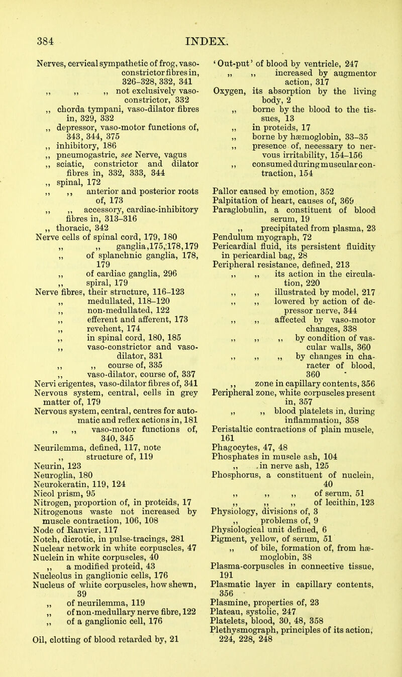 Nerves, cervical sympathetic of frog, vaso- constrictor fibres in, 326-328, 332, 341 ,, ,, ,, not exclusively vaso- constrictor, 332 ,, chorda tympani, vaso-dilator fibres in, 329, 332 ,, depressor, vaso-motor functions of, 343, 344, 375 ,, inhibitory, 186 ,, pneumogastric, see Nerve, vagus ,, sciatic, constrictor and dilator fibres in, 332, 333, 344 ,, spinal, 172 ,, ,, anterior and posterior roots of, 173 ,, ,, accessory, cardiac-inhibitory fibres in, 313-316 „ thoracic, 342 Nerve cells of spinal cord, 179, 180 ganglia,175,;178,179 „ of splanchnic ganglia, 178, 179 ,, of cardiac ganglia, 296 ,, spiral, 179 Nerve fibres, their structure, 116-123 medullated, 118-120 ,, non-medullated, 122 ,, efferent and afferent, 173 ,, revehent, 174 „ in spinal cord, 180, 185 ,, vaso-constrictor and vaso- dilator, 331 ,, ,, course of, 335 ,, vaso-dilator, course of, 337 Nervi erigentes, vaso-dilator fibres of, 341 Nervous system, central, cells in grey matter of, 179 Nervous system, central, centres for auto- matic and reflex actions in, 181 ,, ,, vaso-motor functions of, 340, 345 Neurilemma, defined, 117, note ,, structure of, 119 Neurin, 123 Neuroglia, 180 Neurokeratin, 119, 124 Nicol prism, 95 Nitrogen, proportion of, in proteids, 17 Nitrogenous waste not increased by muscle contraction, 106, 108 Node of Ranvier, 117 Notch, dicrotic, in pulse-tracings, 281 Nuclear network in white corpuscles, 47 Nuclein in white corpuscles, 40 ,, a modified proteid, 43 Nucleolus in ganglionic cells, 176 Nucleus of white corpuscles, how shewn, 39 ,, of neurilemma, 119 „ of non-medullary nerve fibre, 122 ,, of a ganglionic cell, 176 Oil, clotting of blood retarded by, 21 ' Out-put' of blood by ventricle, 247 „ ,, increased by augmentor action, 317 Oxygen, its absorption by the living body, 2 „ borne by the blood to the tis- sues, 13 ,, in proteids, 17 „ borne by hemoglobin, 33-35 ,, presence of, necessary to ner- vous irritability, 154-156 ,, consumed during muscular con- traction, 154 Pallor caused by emotion, 352 Palpitation of heart, causes of, 369 Paraglobulin, a constituent of blood serum, 19 ,, precipitated from plasma, 23 Pendulum myograph, 72 Pericardial fluid, its persistent fluidity in pericardial bag, 28 Peripheral resistance, defined, 213 ,, ,, its action in the circula- tion, 220 ,, ,, illustrated by model, 217 ,, ,, lowered by action of de- pressor nerve, 344 ,, ,, affected by vaso-motor changes, 338 ,, ,, ,, by condition of vas- cular walls, 360 ,, „ „ by changes in cha- racter of blood, 360 ,, zone in capillary contents, 356 Peripheral zone, white corpuscles present in, 357 „ ,, blood platelets in, during inflammation, 358 Peristaltic contractions of plain muscle, 161 Phagocytes, 47, 48 Phosphates in muscle ash, 104 „ .in nerve ash, 125 Phosphorus, a constituent of nuclein, 40 ,, ,, ,, of serum, 51 ,, ,, ,, of lecithin, 123 Physiology, divisions of, 3 ,, problems of, 9 Physiological unit defined, 6 Pigment, yellow, of serum, 51 „ of bile, formation of, from hae- moglobin, 38 Plasma-corpuscles in connective tissue, 191 Plasmatic layer in capillary contents, 356 Plasmine, properties of, 23 Plateau, systolic, 247 Platelets, blood, 30, 48, 358 Plethysmograph, principles of its action, 224, 228, 248