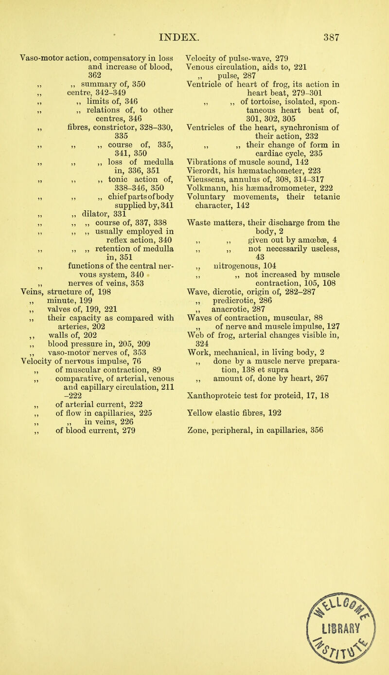 Vaso-motor action, compensatory in loss and increase of blood, 362 ,, summary of, 350 centre, 342-349 „ limits of, 346 ,, relations of, to other centres, 346 fibres, constrictor, 328-330, 335 „ ,, course of, 335, 341, 350 ,, ,, loss of medulla in, 336, 351 ,, ,, tonic action of, 338-346, 350 ,, „ chief parts of body supplied by, 341 „ dilator, 331 „ „ course of, 337, 338 ,, ,, usually employed in reflex action, 340 „ „ retention of medulla in, 351 functions of the central ner- vous system, 340 nerves of veins, 353 Veins, structure of, 198 ,, minute, 199 valves of, 199, 221 ,, their capacity as compared with arteries, 202 ,, walls of, 202 ,, blood pressure in, 205, 209 ,, vaso-motor nerves of, 353 Velocity of nervous impulse, 76 ,, of muscular contraction, 89 ,, comparative, of arterial, venous and capillary circulation, 211 -222 „ of arterial current, 222 ,, of flow in capillaries, 225 ,, ,, in veins, 226 ,, of blood current, 279 Velocity of pulse-wave, 279 Venous circulation, aids to, 221 pulse, 287 Ventricle of heart of frog, its action in heart beat, 279-301 ,, ,, of tortoise, isolated, spon- taneous heart beat of, 301, 302, 305 Ventricles of the heart, synchronism of their action, 232 ,, ,, their change of form in cardiac cycle, 235 Vibrations of muscle sound, 142 Vierordt, his haematachometer, 223 Vieussens, annulus of, 308, 314-317 Volkmann, his hjemadromometer, 222 Voluntary movements, their tetanic character, 142 Waste matters, their discharge from the body,2 ,, ,, given out by amoebae, 4 ,, „ not necessarily useless, 43 ,, nitrogenous, 104 ,, ,, not increased by muscle contraction, 105, 108 Wave, dicrotic, origin of, 282-287 „ predicrotic, 286 „ anacrotic, 287 Waves of contraction, muscular, 88 ,, of nerve and muscle impulse, 127 Web of frog, arterial changes visible in, 324 Work, mechanical, in living body, 2 ,, done by a muscle nerve prepara- tion, 138 et supra ,, amount of, done by heart, 267 Xanthoproteic test for proteid, 17, 18 Yellow elastic fibres, 192 Zone, peripheral, in capillaries, 356