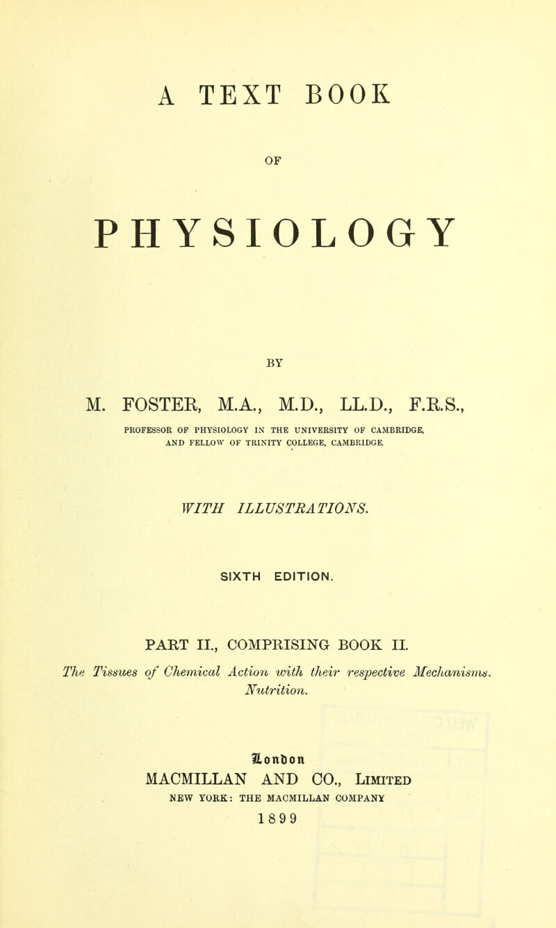 OF PHYSIOLOGY BY M. FOSTER, M.A., M.D., LL.D., F.E.S., PROFESSOR OF PHYSIOLOGY IN THE UNIVERSITY OF CAMBRIDGE, AND FELLOW OF TRINITY COLLEGE. CAMBRIDGE. WITH ILLUSTRATIONS. SIXTH EDITION. PART II., COMPRISING BOOK II. The Tissues of Chemical Action with their respective Mechanisms. Nutrition. Eon&on MACMILLAN AND CO., Limited NEW YORK: THE MACMILLAN COMPANY 1899