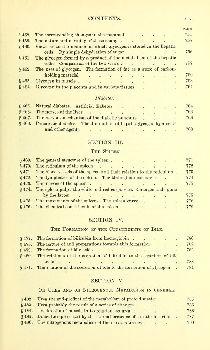 PAGE § 458. The corresponding changes in the mammal 754 § 459. The nature and meaning of these changes 755 § 460. Views as to the manner in which glycogen is stored in the hepatic cells. By simple dehydration of sugar 756 § 461. The glycogen formed by a product of the metabolism of the hepatic cells. Comparison of the two views 757 § 462. The uses of glycogen. The formation of fat as a store of carbon- holding material 760 § 463. Glycogen in muscle .......... 763 § 464. Glycogen in the placenta and in various tissues .... 764 Diabetes. § 465. Natural diabetes. Artificial diabetes ...... 764 §466. The nerves of the liver ... 766 § 467. The nervous mechanism of the diabetic puncture .... 766 § 468. Pancreatic diabetes. The diminution of hepatic glycogen by arsenic and other agents 768 SECTION III. The Spleen. § 469. The general structure of the spleen 771 § 470. The reticulum of the spleen 772 § 471. The blood vessels of the spleen and their relation to the reticulum . 773 § 472. The lymphatics of the spleen. The Malpighian corpuscles . . 774 § 473. The nerves of the spleen 775 § 474. The spleen pulp; the white and red corpuscles. Changes undergone by the latter 775 § 475. The movements of the spleen. The spleen curve .... 776 § 476. The chemical constituents of the spleen 779 SECTION IV. The Formation of the Constituents of Bile. § 477. The formation of bilirubin from hemoglobin 780 § 478. The nature of and preparations towards this formation . . . 782 § 479. The formation of bile acids 782 § 480. The relations of the secretion of bilirubin to the secretion of bile acids 783 § 481. The relation of the secretion of bile to the formation of glycogen . 784 SECTION V. On Urea and on Nitrogenous Metabolism in general. § 482. Urea the end-product of the metabolism of proteid matter . . 785 § 483. Urea probably the result of a series of changes .... 786 § 484. The kreatin of muscle in its relations to urea 786 §485. Difficulties presented by the normal presence of kreatin in urine . 787 § 486. The nitrogenous metabolism of the nervous tissues .... 788