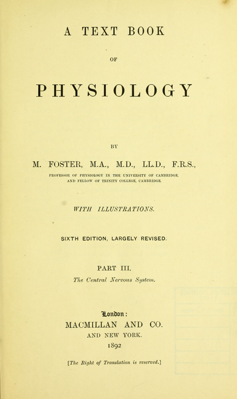 OF PHYSIOLOGY BY M. FOSTER, M.A., M.D., LL.D., F.RS., PROFESSOR OF PHYSIOLOGY IN THE UNIVERSITY OF CAMBRIDGE, AND FELLOW OF TRINITY COLLEGE, CAMBRIDGE. WITH ILLUSTRATIONS. SIXTH EDITION, LARGELY REVISED. PART III. The Central Nervous System. HonUon: MACMILLAN AND CO. AND NEW YORK. 1892 [The Right of Translation is reserved.]