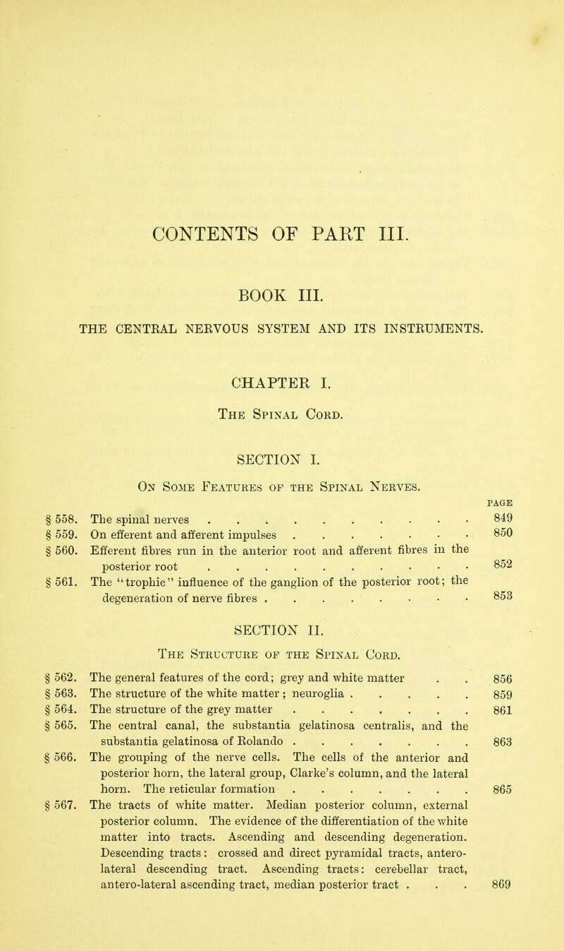 CONTENTS OF PART III. BOOK III. THE CENTEAL NEKVOUS SYSTEM AND ITS INSTRUMENTS. CHAPTER I. The Spinal Cord. SECTION I. On Some Features of the Spinal Nerves. PAGE § 558. The spinal nerves 849 § 559. On efferent and afferent impulses 850 § 560. Efferent fibres run in the anterior root and afferent fibres in the posterior root 852 561. The trophic influence of the ganglion of the posterior root; the degeneration of nerve fibres SECTION II. The Structure of the Spinal Cord. § 562. The general features of the cord; grey and white matter . . 856 § 563. The structure of the white matter ; neuroglia 859 § 564. The structure of the grey matter 861 § 565. The central canal, the substantia gelatinosa centralis, and the substantia gelatinosa of Eolando 863 § 566. The grouping of the nerve cells. The cells of the anterior and posterior horn, the lateral group, Clarke's column, and the lateral horn. The reticular formation 865 § 567. The tracts of white matter. Median posterior column, external posterior column. The evidence of the differentiation of the white matter into tracts. Ascending and descending degeneration. Descending tracts: crossed and direct pyramidal tracts, antero- lateral descending tract. Ascending tracts: cerebellar tract, antero-lateral ascending tract, median posterior tract . . . 869