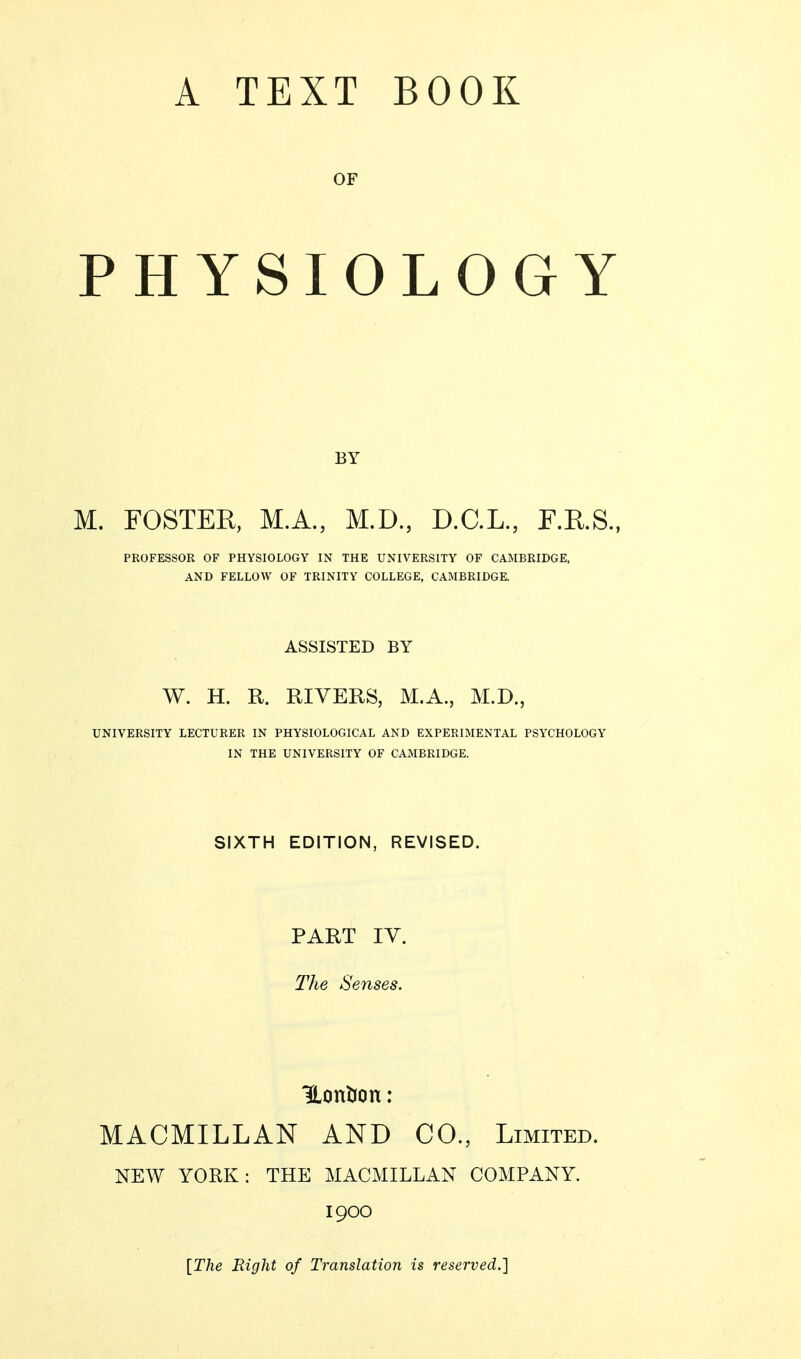 OF PHYSIOLOGY BY M. FOSTER, M.A., M.D., D.C.L., F.R.S., PROFESSOR OF PHYSIOLOGY IN THE UNIVERSITY OF CAMBRIDGE, AND FELLOW OF TRINITY COLLEGE, CAMBRIDGE. ASSISTED BY W. H. R. RIVERS, M.A., M.D., UNIVERSITY LECTURER IN PHYSIOLOGICAL AND EXPERIMENTAL PSYCHOLOGY IN THE UNIVERSITY OF CAMBRIDGE. SIXTH EDITION, REVISED. PART IV. The Senses. Hontfon : MACMILLAN AND CO., Limited. NEW YORK: THE MACMILLAN COMPANY. 1900 {The Right of Translation is reserved.]