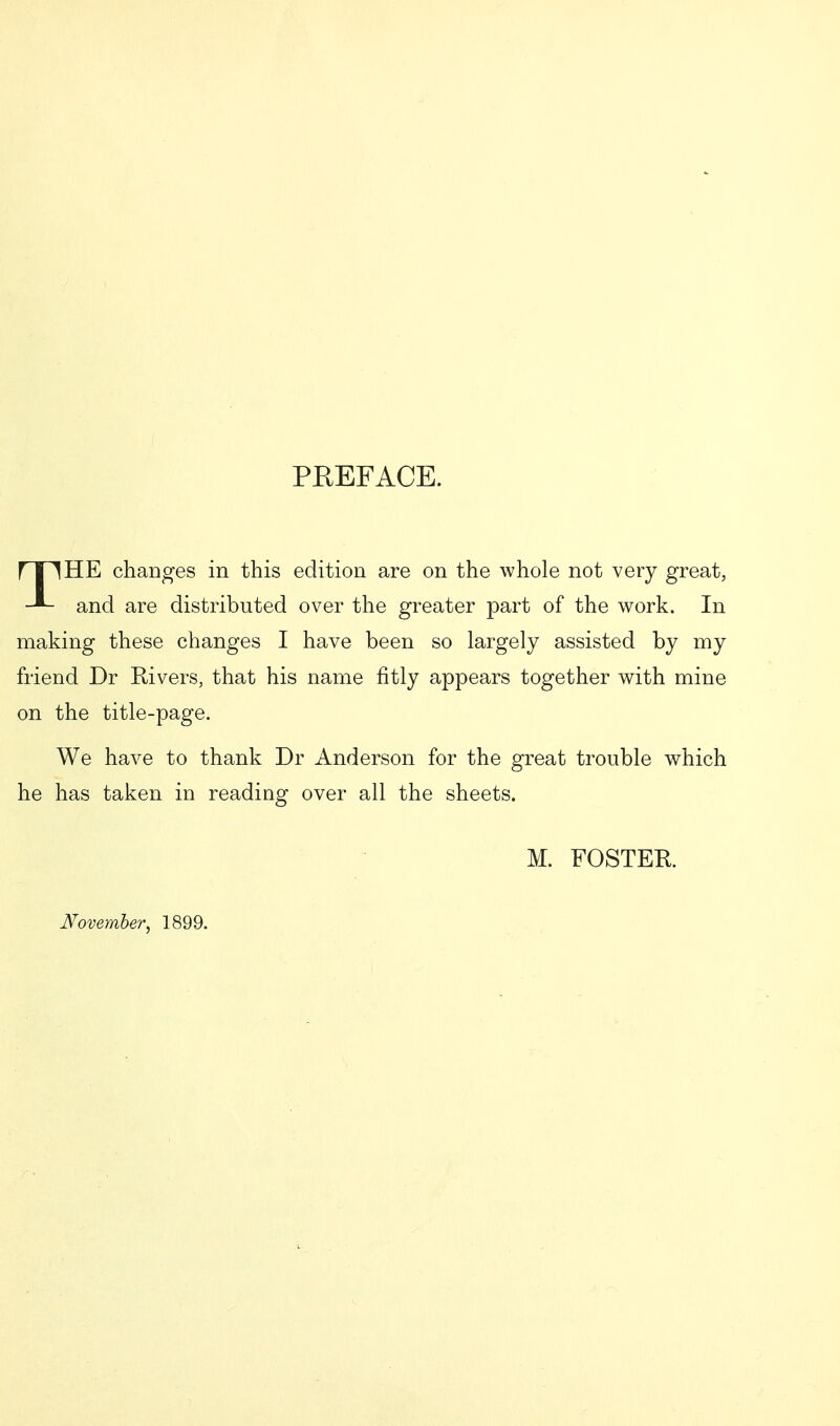 PREFACE. J I iHE changes in this edition are on the whole not very great, and are distributed over the greater part of the work. In making these changes I have been so largely assisted by my friend Dr Rivers, that his name fitly appears together with mine on the title-page. We have to thank Dr Anderson for the great trouble which he has taken in reading over all the sheets. M. FOSTER November, 1899.