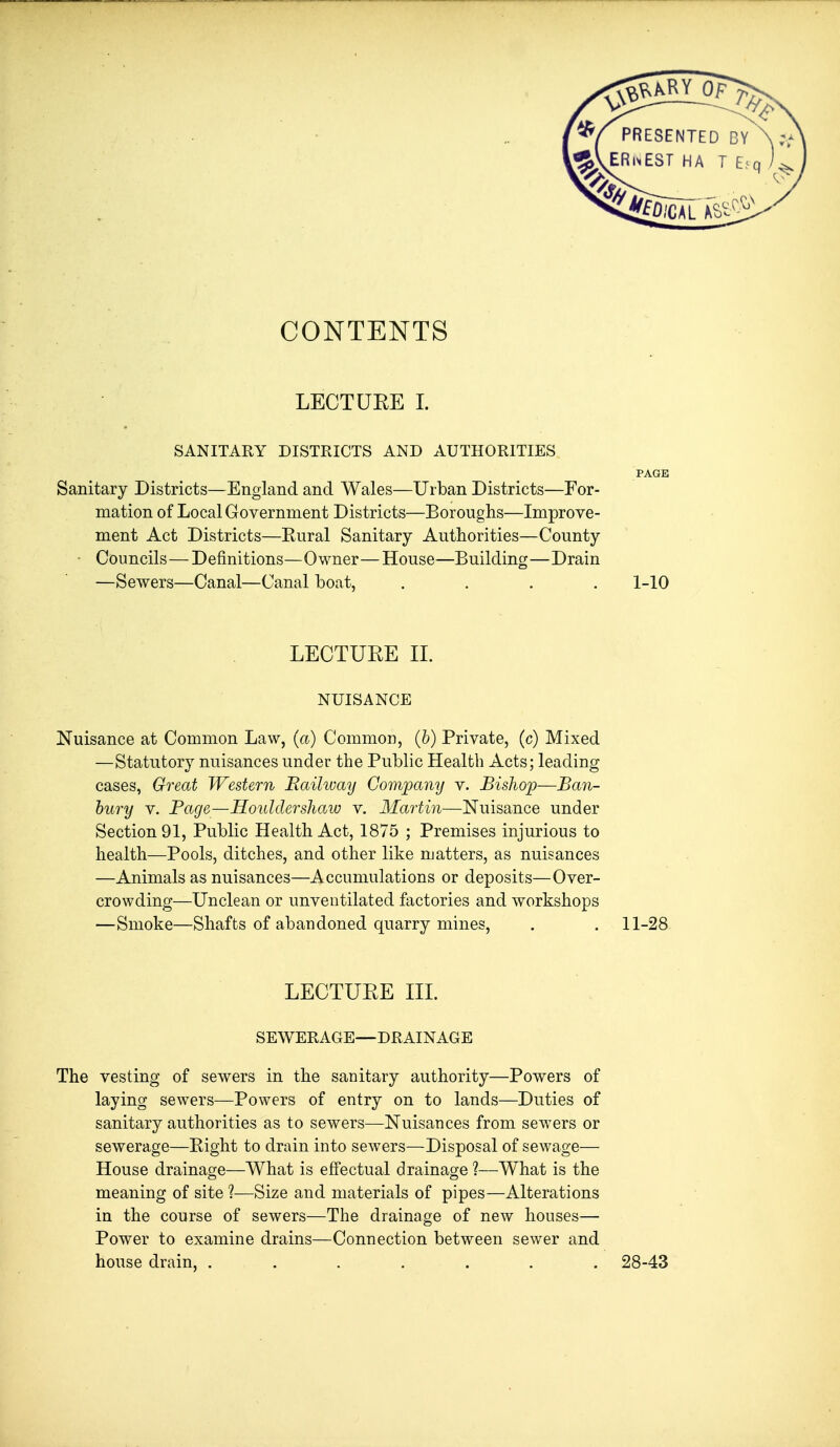 CONTENTS LECTUEE 1. SANITARY DISTRICTS AND AUTHORITIES PAGE Sanitary Districts—England and Wales—Urban Districts—For- mation of Local Government Districts—Boroughs—Improve- ment Act Districts—Kural Sanitary Authorities—County • Councils—Definitions—Owner—House—Building—Drain —Sewers—Canal—Canal boat, .... 1-10 LECTURE IL NUISANCE Nuisance at Common Law, (a) Common, (&) Private, (c) Mixed —Statutory nuisances under the Public Health Acts; leading cases, Great Western Bailivay Company v. Bishop—Ba7i- bury V. Page—Houldershaw v. Martin—Nuisance under Section 91, Public Health Act, 1875 ; Premises injurious to health—Pools, ditches, and other like matters, as nuisances —Animals as nuisances—Accumulations or deposits—Over- crowding—Unclean or unventilated factories and workshops —Smoke—Shafts of abandoned quarry mines, . . 11-28 LECTURE IIL SEWERAGE—DRAINAGE The vesting of sewers in the sanitary authority—Powers of laying sewers—Powers of entry on to lands—Duties of sanitary authorities as to sewers—Nuisances from sewers or sewerage—Right to drain into sewers—Disposal of sewage— House drainage—What is effectual drainage ?—What is the meaning of site ?—Size and materials of pipes—Alterations in the course of sewers—The drainage of new houses— Power to examine drains—Connection between sewer and house drain, ....... 28-43