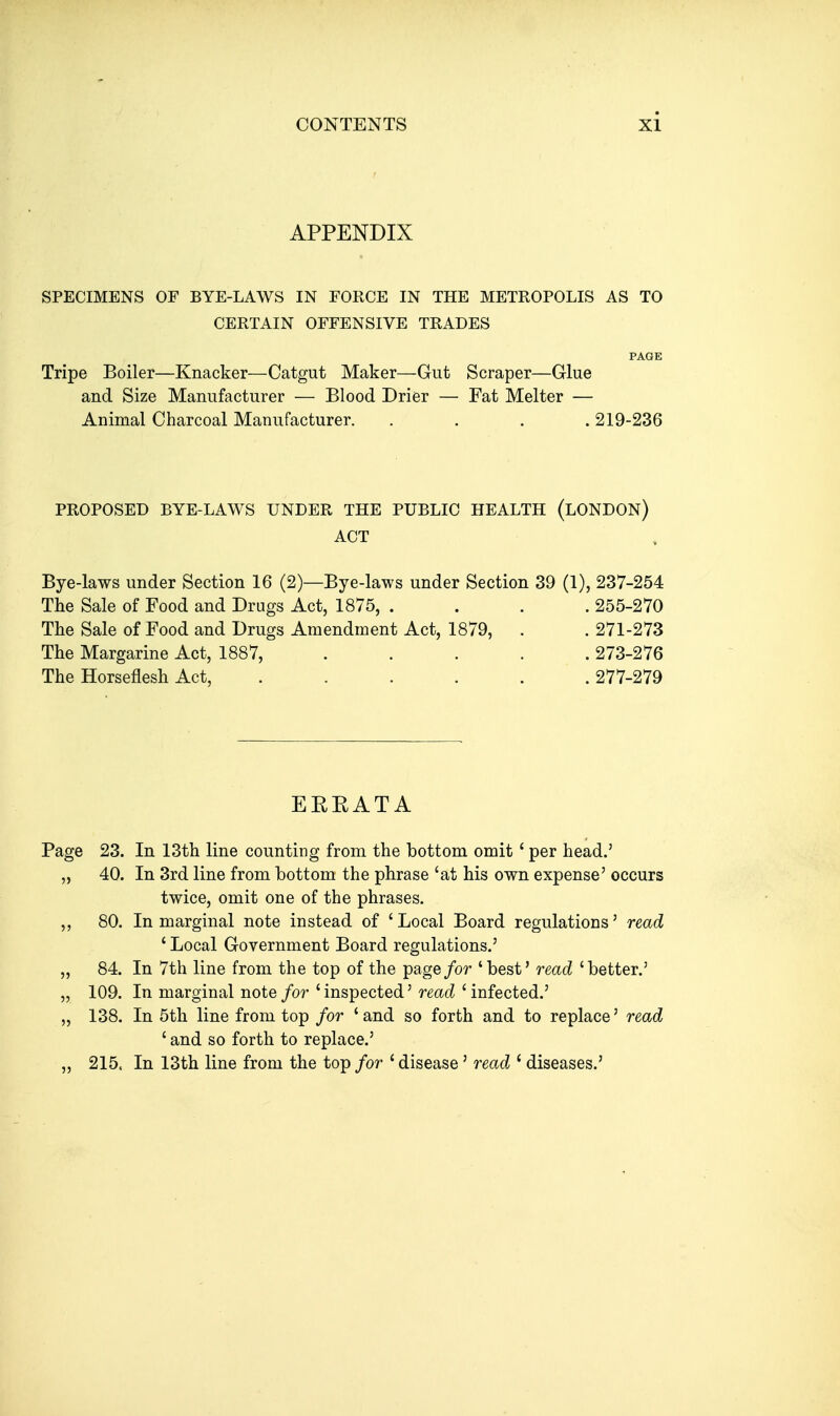 APPENDIX SPECIMENS OF BYE-LAWS IN FORCE IN THE METROPOLIS AS TO CERTAIN OFFENSIVE TRADES PAGE Tripe Boiler—Knacker—Catgut Maker—Gut Scraper—Glue and Size Manufacturer — Blood Drier — Fat Melter — Animal Charcoal Manufacturer. .... 219-236 PROPOSED BYE-LAWS UNDER THE PUBLIC HEALTH (LONDON) ACT Bye-laws under Section 16 (2)—Bye-laws under Section 39 (1), 237-254 The Sale of Food and Drugs Act, 1875, .... 255-270 The Sale of Food and Drugs Amendment Act, 1879, . . 271-273 The Margarine Act, 1887, ..... 273-276 The Horseflesh Act, ..... .277-279 EEEATA Page 23. In 13th line counting from the bottom omit' per head.' „ 40. In 3rd line from bottom the phrase 'at his own expense' occurs twice, omit one of the phrases. 80. In marginal note instead of 'Local Board regulations' read ' Local Government Board regulations.' „ 84. In 7th line from the top of the page/or 'best' read 'better.' „ 109. In marginal note/o?'' inspected' rmt? ' infected.' „ 138. In 5th line from top for 'and so forth and to replace' read ' and so forth to replace.' „ 215. In 13th line from the top for ' disease' read ' diseases.'