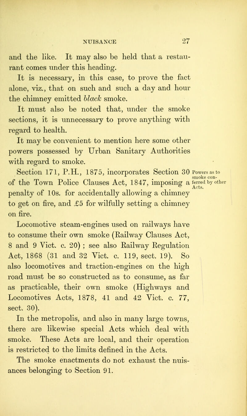 and the like. It may also be held that a restau- rant comes under this heading. It is necessary, in this case, to prove the fact alone, viz., that on such and such a day and hour the chimney emitted hlach smoke. It must also be noted that, under the smoke sections, it is unnecessary to prove anything with regard to health. It may be convenient to mention here some other powers possessed by Urban Sanitary Authorities with regard to smoke. Section 171, P.H., 1875, incorporates Section 30 Powers as to smoke con- of the Town Police Clauses Act, 1847, imposing a ^rred by other penalty of 10s. for accidentally allowing a chimney to get on fire, and £5 for wilfully setting a chimney on fire. Locomotive steam-engines used on railways have to consume their own smoke (Eailway Clauses Act, 8 and 9 Vict. c. 20) ; see also Eailway Regulation Act, 1868 (31 and 32 Vict. c. 119, sect. 19). So also locomotives and traction-engines on the high road must be so constructed as to consume, as far as practicable, their own smoke (Highways and Locomotives Acts, 1878, 41 and 42 Vict. c. 77, sect. 30). In the metropolis, and also in many large towns, there are likewise special Acts which deal with smoke. These Acts are local, and their operation is restricted to the limits defined in the Acts. The smoke enactments do not exhaust the nuis- ances belonging to Section 91.