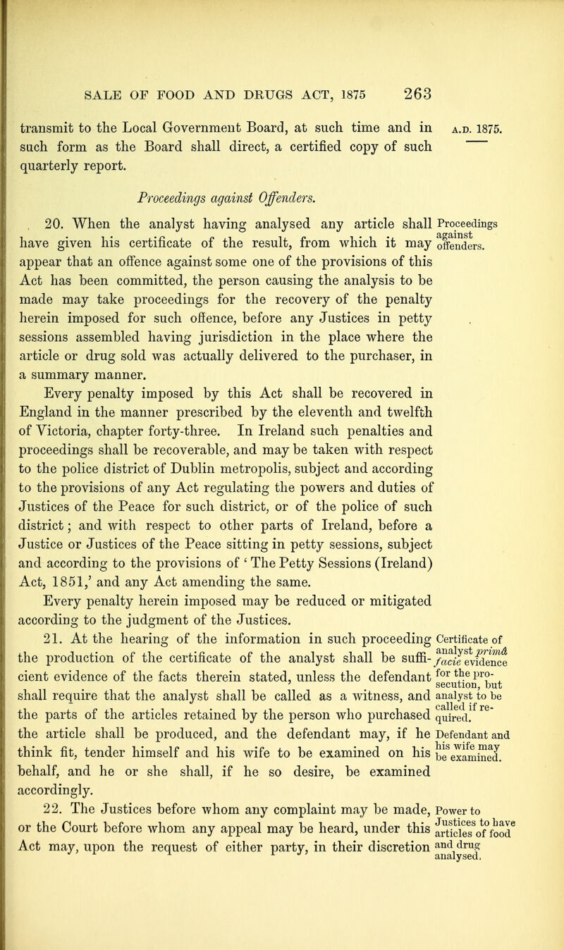 transmit to the Local Government Board, at such time and in a.d. 1875. such form as the Board shall direct, a certified copy of such quarterly report. Proceedings against Offenders. 20. When the analyst having analysed any article shall Proceedings have given his certificate of the result, from which it may offenders, appear that an offence against some one of the provisions of this Act has been committed, the person causing the analysis to be made may take proceedings for the recovery of the penalty herein imposed for such offence, before any Justices in petty sessions assembled having jurisdiction in the place where the article or drug sold was actually delivered to the purchaser, in a summary manner. Every penalty imposed by this Act shall be recovered in England in the manner prescribed by the eleventh and twelfth of Victoria, chapter forty-three. In Ireland such penalties and proceedings shall be recoverable, and may be taken with respect to the police district of Dublin metropolis, subject and according to the provisions of any Act regulating the powers and duties of Justices of the Peace for such district, or of the police of such district; and with respect to other parts of Ireland, before a Justice or Justices of the Peace sitting in petty sessions, subject and according to the provisions of ' The Petty Sessions (Ireland) Act, 1851,' and any Act amending the same. Every penalty herein imposed may be reduced or mitigated according to the judgment of the Justices. 21. At the hearing of the information in such proceeding Certificate of the production of the certificate of the analyst shall be suffi- /-acijevldence cient evidence of the facts therein stated, unless the defendant P^?- ^ ' ^ secution, but shall require that the analyst shall be called as a witness, and analyst to be the parts of the articles retained by the person who purchased quired! the article shall be produced, and the defendant may, if he Defendant and think fit, tender himself and his wife to be examined on his be^examined, behalf, and he or she shall, if he so desire, be examined accordingly. 22. The Justices before whom any complaint may be made, Power to or the Court before whom any appeal may be heard, under this Sle?of°foor Act may, upon the request of either party, in their discretion and drug analysed 1