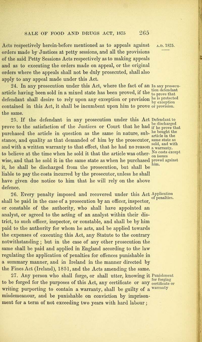 Acts respectively herein-before mentioned as to appeals against a.d. 1875. orders made by Justices at petty sessions, and all the provisions of the said Petty Sessions Acts respectively as to making appeals and as to executing the orders made on appeal, or the original orders where the appeals shall not be duly prosecuted, shall also apply to any appeal made under this Act. 24. In any prosecution under this Act, where the fact of an In any piosecu- article having been sold in a mixed state has been proved, if the to°prove that ^ defendant shall desire to rely upon any exception or provision protected ^ J r d. ]-,y exception contained in this Act, it shall be incumbent upon him to prove or provision, the same. 25. If the defendant in any prosecution under this Act Defendant to prove to the satisfaction of the Justices or Court that he had if^he^prove that purchased the article in question as the same in nature, sub- ^rtkiie fn^he^ stance, and quality as that demanded of him by the prosecutor, same state as^ and with a written warranty to that effect, that he had no reason a warranty. to believe at the time when he sold it that the article was other- except on issues wise, and that he sold it in the same state as when he purchased proved against it, he shall be discharged from the prosecution, but shall be liable to pay the costs incurred by the prosecutor, unless he shall have given due notice to him that he will rely on the above defence. 26. Every penalty imposed and recovered under this Act Application 1 n -. ./. , , ^ . of penalties. shall be paid m the case of a prosecution by an officer, inspector, or constable of the authority, who shall have appointed an analyst, or agreed to the acting of an analyst within their dis- trict, to such officer, inspector, or constable, and shall be by him paid to the authority for whom he acts, and be applied towards the expenses of executing this Act, any Statute to the contrary notwithstanding ; but in the case of any other prosecution the same shall be paid and applied in England according to the law regulating the application of penalties for offences punishable in a summary manner, and in Ireland in the manner directed by the Fines Act (Ireland), 1851, and the Acts amending the same. 27. Any person who shall forge, or shall utter, knowing it Punishment to be forged for the purposes of this Act, any certificate or any certificat?or writing purporting to contain a warranty, shall be guilty of a warranty misdemeanour, and be punishable on conviction by imprison- ment for a term of not exceeding two years with hard labour;