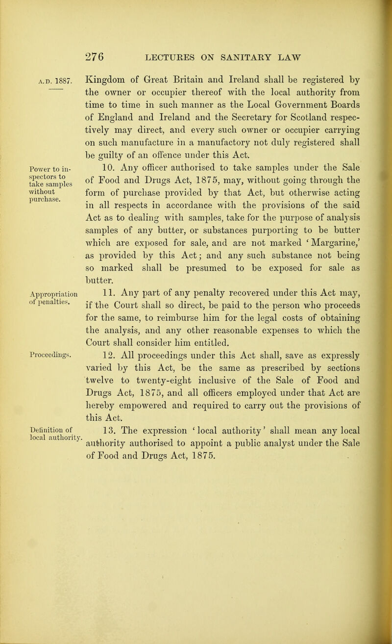 A.D. 1887. Powei' to in- spectors to take samples without purchase. Appropriation of penalties. Proceedings. Definition of local authority Kingdom of Great Britain and Ireland shall be registered by the owner or occupier thereof with the local authority from time to time in such manner as the Local Government Boards of England and Ireland and the Secretary for Scotland respec- tively may direct, and every such owner or occupier carrying on such manufacture in a manufactory not duly registered shall be guilty of an offence under this Act. 10. Any officer authorised to take samples under the Sale of Food and Drugs Act, 1875, may, without going through the form of purchase provided by that Act, but otherwise acting in all respects in accordance with the provisions of the said Act as to dealing with samples, take for the purpose of analysis samples of any butter, or substances purporting to be butter which are exposed for sale, and are not marked ' Margarine,' as provided by this Act; and any such substance not being so marked shall be presumed to be exposed for sale as butter. 11. Any part of any penalty recovered under this Act may, if the Court shall so direct, be paid to the person who proceeds for the same, to reimburse him for the legal costs of obtaining the analysis, and any other reasonable expenses to which the Court shall consider him entitled. 12. All proceedings under this Act shall, save as expressly varied by this Act, be the same as prescribed by sections twelve to twenty-eight inclusive of the Sale of Food and Drugs Act, 1875, and all officers employed under that Act are hereby empowered and required to carry out the provisions of this Act. 13. The expression 'local authority' shall mean any local authority authorised to appoint a public analyst under the Sale of Food and Drugs Act, 1875.