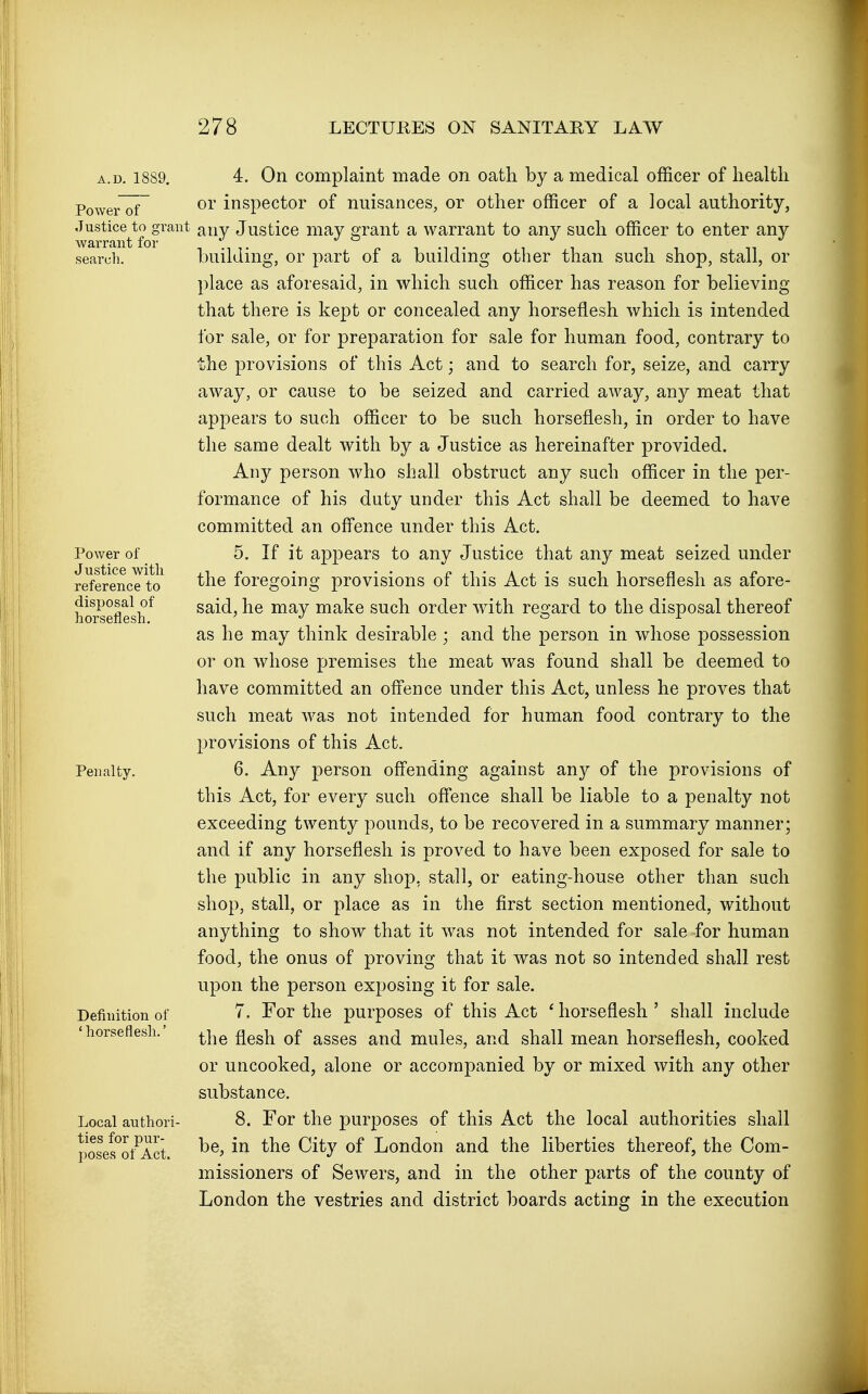 A.D. 1889. Power of Justice to grant warrant for searcli. Power of Justice with reference to disposal of horseflesh. Penalty. Definition of ' horseflesh.' Local authori- ties for pur- poses of Act. 4. On complaint made on oath by a medical officer of health or inspector of nuisances, or other officer of a local authority, any Justice may grant a warrant to any such officer to enter any building, or part of a building other than such shop, stall, or place as aforesaid, in which such officer has reason for believing that there is kept or concealed any horseflesh which is intended for sale, or for preparation for sale for human food, contrary to the provisions of this Act; and to search for, seize, and carry away, or cause to be seized and carried away, any meat that appears to such officer to be such horseflesh, in order to have the same dealt with by a Justice as hereinafter provided. Any person who shall obstruct any such officer in the per- formance of his duty under this Act shall be deemed to have committed an offence under this Act. 5. If it appears to any Justice that any meat seized under the foregoing provisions of this Act is such horseflesh as afore- said, he may make such order with regard to the disposal thereof as he may think desirable ; and the person in whose possession or on whose premises the meat was found shall be deemed to have committed an offence under this Act, unless he proves that such meat was not intended for human food contrary to the provisions of this Act. 6. Any person offending against any of the provisions of this Act, for every such offence shall be liable to a penalty not exceeding twenty pounds, to be recovered in a summary manner; and if any horseflesh is proved to have been exposed for sale to the public in any shop, stall, or eating-house other than such shop, stall, or place as in the first section mentioned, without anything to show that it was not intended for sale for human food, the onus of proving that it was not so intended shall rest upon the person exposing it for sale. 7. For the purposes of this Act ' horseflesh ' shall include the flesh of asses and mules, and shall mean horseflesh, cooked or uncooked, alone or accompanied by or mixed with any other substance. 8. For the purposes of this Act the local authorities shall be, in the City of London and the liberties thereof, the Com- missioners of Sewers, and in the other parts of the county of London the vestries and district boards acting in the execution