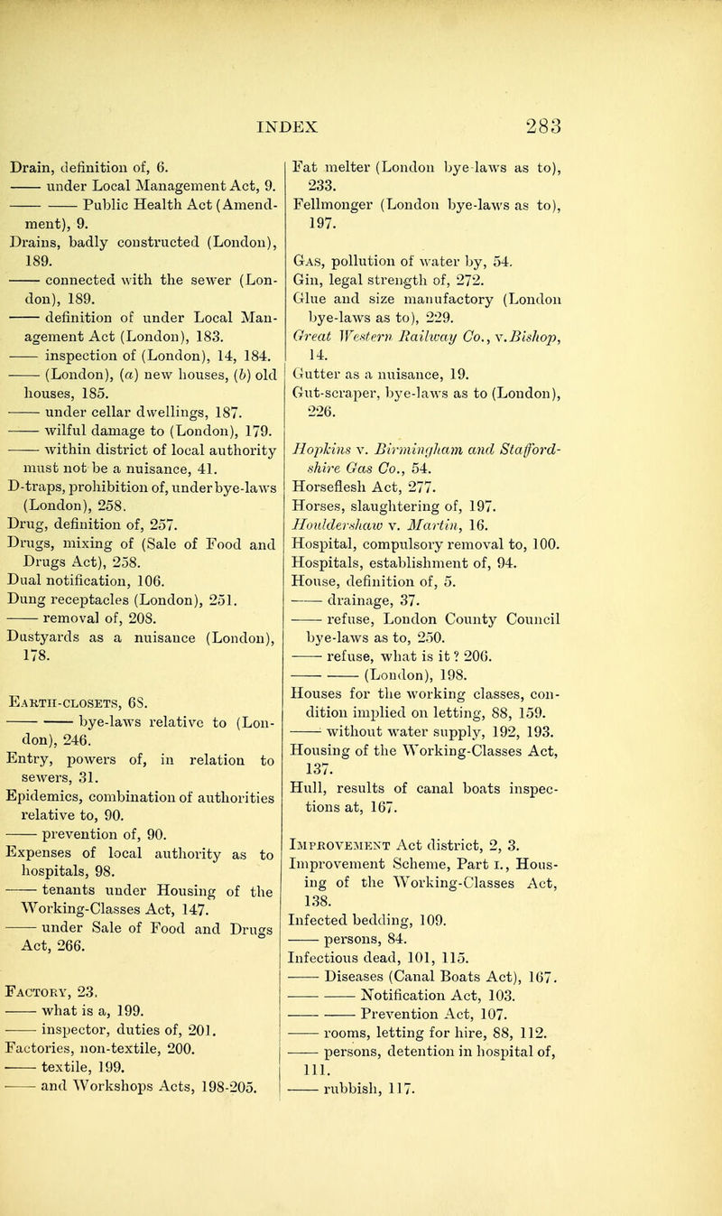 Drain, definition of, 6. under Local Management Act, 9. Public Health Act (Amend- ment), 9. Drains, badly constructed (London), 189. connected with the sewer (Lon- don), 189. definition of under Local Man- agement Act (London), 183. inspection of (London), 14, 184. (London), (a) new houses, {b) old houses, 185. under cellar dwellings, 187. wilful damage to (London), 179. within district of local authority must not be a nuisance, 41. D-traps, prohibition of, under bye-laws (London), 258. Drug, definition of, 257. Drugs, mixing of (Sale of Food and Drugs Act), 258. Dual notification, 106. Dung receptacles (London), 251. removal of, 208. Dustyards as a nuisance (London), 178. Eartii-closets, 68. bye-laws relative to (Lon- don), 246. Entry, powers of, in relation to sewers, 31. Epidemics, combination of authorities relative to, 90. prevention of, 90. Expenses of local authority as to hospitals, 98. tenants under Housing of the Working-Classes Act, 147. under Sale of Food and Drugs Act, 266. Factory, 23. what is a, 199. inspector, duties of, 201. Factories, non-textile, 200. ■ textile, 199. and Workshops Acts, 198-205. Fat melter (London bye-law^s as to), 233. Fellmonger (London bye-laws as to), 197. Gas, pollution of water by, 54, Gin, legal strength of, 272. Glue and size manufactory (London bye-laws as to), 229. Great Western Raihvay Co., y.Bishop, 14. Gutter as a nuisance, 19. Gut-scraper, bye-laws as to (London), 226. Hojildns, V. Birmingham and Staford- shire Gas Co., 54. Horseflesh Act, 277. Horses, slaughtering of, 197. Himldevfiliaio v. Martin, 16. Hospital, compulsory removal to, 100. Hospitals, establishment of, 94. House, definition of, 5. drainage, 37- refuse, London County Council bye-laws as to, 250. refuse, what is it ? 206. • (Loudon), 198. Houses for the working classes, con- dition implied on letting, 88, 159. without w^ater supply, 192, 193. Housing of the Working-Classes Act, 137. Hull, results of canal boats inspec- tions at, 167. Improvement Act district, 2, 3. Improvement Scheme, Part i., Hous- ing of the Working-Classes Act, 138. Infected bedding, 109. persons, 84. Infectious dead, 101, 115. Diseases (Canal Boats Act), 167. Notification Act, 103. Prevention Act, 107. rooms, letting for hire, 88, 112. persons, detention in hospital of, 111. rubbish, 117.
