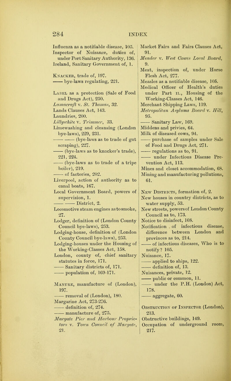 Influenza as a notifiable disease, 105. Inspector of Nuisan.ce, duties of, under Port Sanitary Authority, 136. Ireland, Sanitary GoTernment of, 1. Knacker, trade of, 197. —— bye-laws regulating, 221. Label as a protection (Sale of Food and Drugs Act), 250. Lamacraft v. St. Thoma-i, 32. Lands Clauses Act, 143. Laundries, 200. Lillywhite v. Trimmer, 33. Limewashing and cleansing (London bye-laws), 229, 231. — (bye-laws as to trade of gut scraping), 227. (bye-laws as to knacker's trade), 221, 224. (bye-laws as to trade of a tripe boiler), 219. of factories, 202. Liverpool, action of authority as to canal boats, 167. Local Government Board, powers of supervision, 1. ■ District, 2. Locomotive steam engines as to smoke, 27. Lodger, definition of (London County Council bye-laws), 253. Lodging-house, definition of (London County Council bye-laws), 253. Lodging-houses under the Housing of the Working-Classes Act, 158. London, county of, chief sanitary statutes in force, 171. Sanitary districts of, 171. population of, 169-171. Manure, manufacture of (London), 197. removal of (London), 180. Margarine Act, 273-276. definition of, 274. manufacture of, 275. Margate Pier and Harhoirr Pro'prie-- tors V. Toii'ii Council of Margate, 21. Market Fairs and Fairs Clauses Act, 91. Header v. West Cowes Local Board, 9. Meat, inspection of, under Horse Flesh Act, 277. Measles as a notifiable disease, 105. Medical Officer of Health's duties under Part ii., Housing of the Working-Classes Act, 146. Merchant Shipping Laws, 119. Metropolitan Asylums Board v. Hill, 95. Sanitary Law, 169. Middens and privies, 64. Milk of diseased cows, 94. purchase of samples under Sale of Food and Drugs Act, 271. regulations as to, 91. under Infectious Disease Pre- vention Act, 113. Mines and closet accommodation, 68. Mining and manufacturing pollutions, 61. New Districts, formation of, 2. New houses in country districts, as to water supply, 53. New streets, powers of London County Council as to, 173. Notice to disinfect, 108. Notification , of infectious disease, difference between London and provinces as to, 214. of infectious diseases. Who is to notify? 105. Nuisance, 17. applied to ships, 122. definition of, 13. Nuisances, private, 12. I public or common, 11. under the P.H. (London) Act, 178. aggregate, 60. Obstruction of Inspector (London), 213. Obstructive buildings, 149. Occupation of underground room, 217.