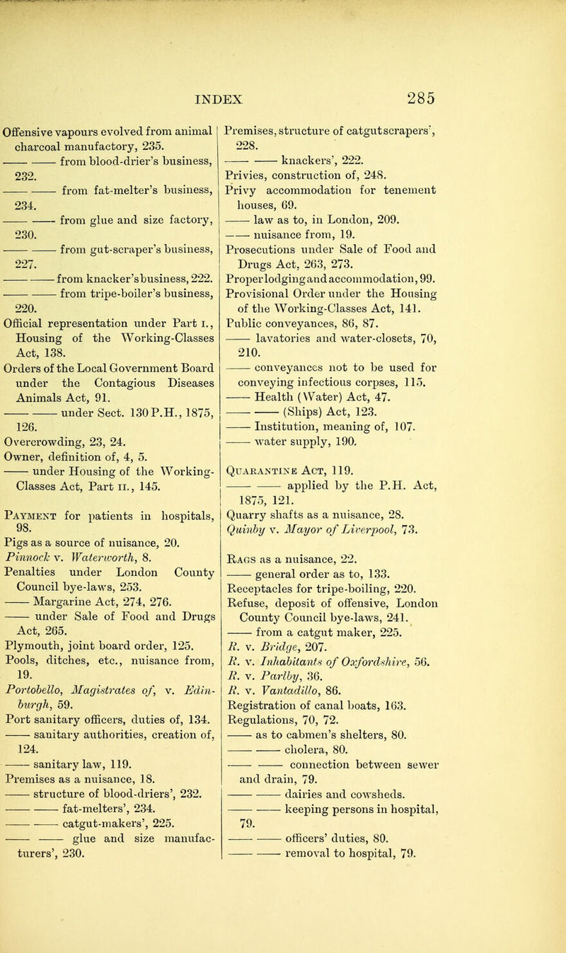 Offensive vapours evolved from animal charcoal manufactory, 235. . from blood-drier's business, 232. from fat-melter's business, 234. from glue and size factory, 230. from gut-scraper's business, 227. from knacker'sbusiness, 222. from tripe-boiler's business, 220. Official representation under Part i.. Housing of the Working-Classes Act, 138. Orders of the Local Government Board under the Contagious Diseases Animals Act, 91. under Sect. 130P.H., 1875, 126. Overcrowding, 23, 24. Owner, definition of, 4, 5. under Housing of the Working- Classes Act, Part II., 145. Payment for patients in hospitals, 98. Pigs as a source of nuisance, 20. Pimiodc V. Waterworth, 8. Penalties under London County Council bye-laws, 253. Margarine Act, 274, 276. under Sale of Food and Drugs Act, 265. Plymouth, joint board order, 125. Pools, ditches, etc., nuisance from, 19. Portohello, Magistrates of, v. Edin- burgh, 59. Port sanitary officers, duties of, 134. sanitary authorities, creation of, 124. sanitary law, 119. Premises as a nuisance, 18. structure of blood-driers', 232. fat-melters', 234. catgut-makers', 225. glue and size manufac- turers', 230. Premises, structure of catgutscrapers, 228. knackers', 222. Privies, construction of, 248. Privy accommodation for tenement houses, 69. law as to, in London, 209. nuisance from, 19. Prosecutions under Sale of Food and Drugs Act, 263, 273. Proper lodgingand accommodation, 99. Provisional Order under tlie Housing of the Working-Classes Act, 141. Public conveyances, 86, 87. lavatories and water-closets, 70, 210. conveyances not to be used for conveying infectious corpses, 115. Health (Water) Act, 47. (Ships) Act, 123. Institution, meaning of, 107. water supply, 190, Quarantine Act, 119. applied by the P.H. Act, 1875, 121. Quarry shafts as a nuisance, 28. Quinhy v. Mayor of Liverpool, 73. Rags as a nuisance, 22. general order as to, 133. Receptacles for tripe-boiling, 220. Refuse, deposit of offensive, London County Council bye-laws, 241. from a catgut maker, 225. R. V. Bridge, 207. R. V. Inhabitants of Oxfordshire, 56. R. V. Parlhy, 36. R. V. Vantadillo, 86. Registration of canal boats, 163. Regulations, 70, 72. as to cabmen's shelters, 80. cholera, 80. connection between sewer and drain, 79. dairies and cowsheds. keeping persons in hospital, 79. officers' duties, 80. removal to hospital, 79.