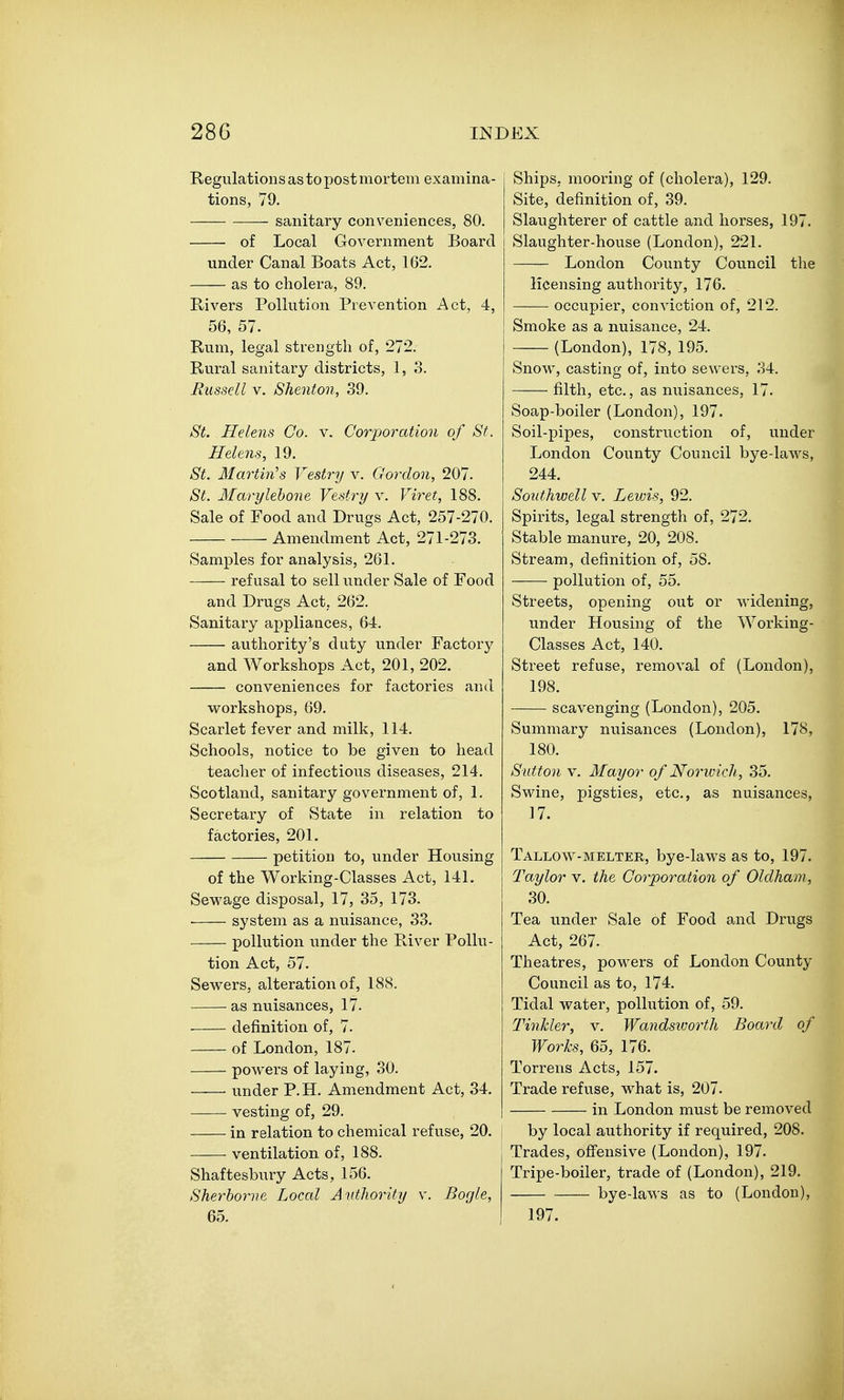 Regulations as to post mortem examina- tions, 79. sanitary conv^eniences, 80. of Local Government Board under Canal Boats Act, 162. as to cholera, 89. Rivers Pollution Prevention Act, 4, 56, 57. Rum, legal strength of, 272. Rural sanitary districts, 1, 8. Russell V. Shenton, 39. St. Helens Co. v. Corporation of St. Helens, 19. St. Martin's Vestry v. Gordon, 207. St. Marylehone Vestry v. Viret, 188. Sale of Food and Drugs Act, 257-270. Amendment Act, 271-273. Samples for analysis, 261. refusal to sell under Sale of Food and Drugs Act, 262. Sanitary appliaaces, 64. authority's duty under Factory and Workshops Act, 201, 202. conveniences for factories and workshops, 69. Scarlet fever and milk, 114. Schools, notice to be given to head teacher of infectious diseases, 214. Scotland, sanitary government of, 1. Secretary of State in relation to factories, 201. petition to, under Housing of the Working-Classes Act, 141. Sewage disposal, 17, 35, 173. • system as a nuisance, 33. pollution under the River Pollu- tion Act, 57. Sewers, alteration of, 188. as nuisances, 17. definition of, 7. of London, 187- powers of laying, 30. under P.H. Amendment Act, 34. vesting of, 29. in relation to chemical refuse, 20. ventilation of, 188. Shaftesbury Acts, 156. Sherborne Local Autliority v. Bogle, 65. Ships, mooring of (cholera), 129. Site, definition of, 39. Slaughterer of cattle and horses, 197. Slaughter-house (London), 221. London County Council the licensing authority, 176. occupier, conviction of, 212. Smoke as a nuisance, 24. (London), 178, 195. Snow, casting of, into sewers, 34. filth, etc., as nuisances, 17. Soap-boiler (London), 197. Soil-pipes, construction of, imder London County Council bye-laws, 244. Southwell V. Lewis, 92. Spirits, legal strength of, 272. Stable manure, 20, 208. Stream, definition of, 58. pollution of, 55. Streets, opening out or widening, under Housing of the Working- Classes Act, 140. Street refuse, removal of (London), 198. scavenging (London), 205. Summary nuisances (London), 178, 180. Sutton V. Mayor of Norwich, 35. Swine, pigsties, etc., as nuisances, 17. Tallow-melter, bye-laws as to, 197. Taylor v. the Corporation of Oldham, 30. Tea under Sale of Food and Drugs Act, 267. Theatres, powers of London County Council as to, 174. Tidal water, pollution of, 59. Tinkler, v. Wandsivorth Board of Works, 65, 176. Torrens Acts, 157. Trade refuse, what is, 207. in London must be removed by local authority if required, 208. Trades, offensive (London), 197. Tripe-boiler, trade of (London), 219. bye-laws as to (London), 197.
