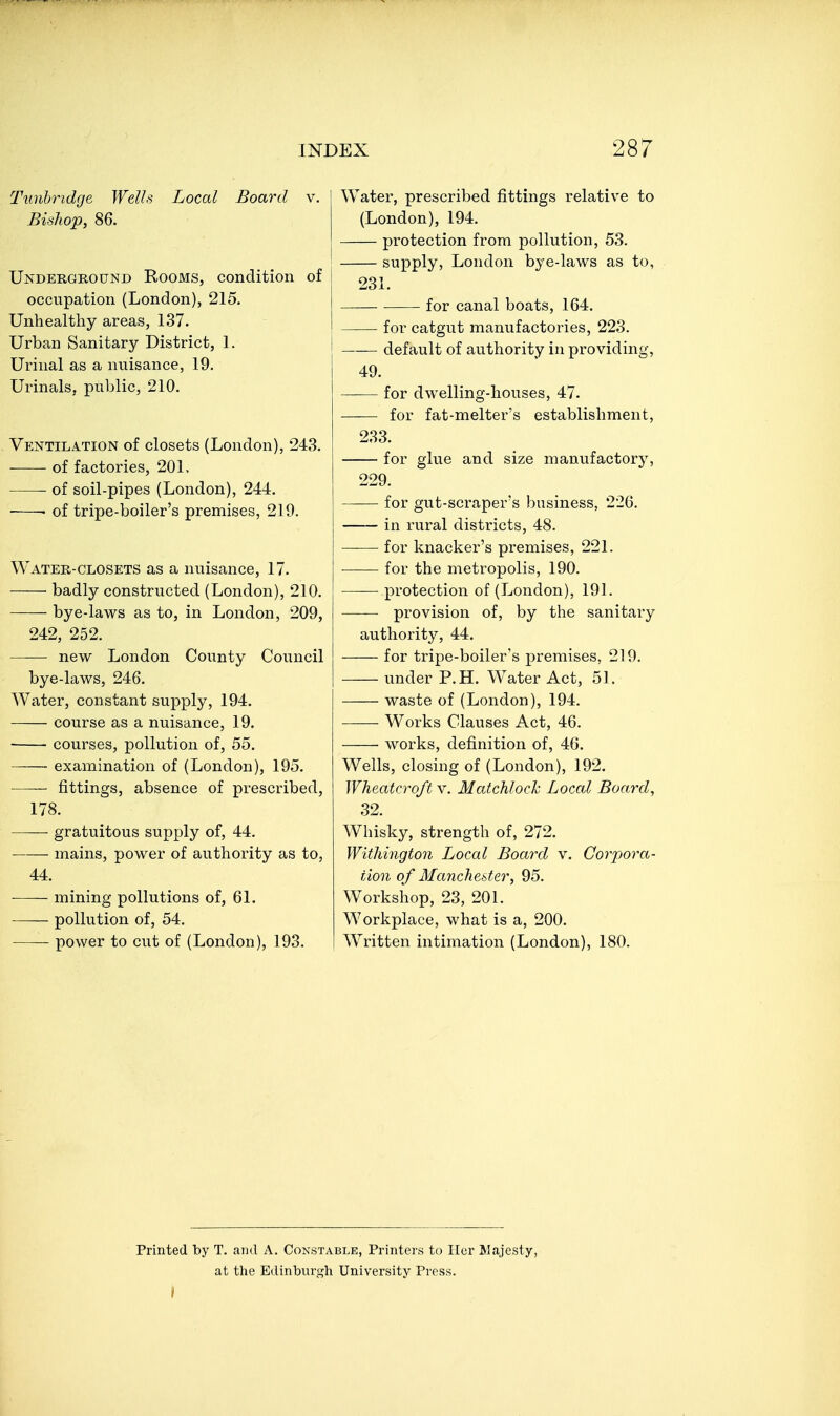 Tunhridge Wells Local Board v. Bishop, 86. Underground Rooms, condition of occupation (London), 215. Unhealthy areas, 137. Urban Sanitary District, 1. Urinal as a nuisance, 19, Urinals, public, 210. Ventilation of closets (London), 243, of factories, 20L of soil-pipes (London), 244. • of tripe-boiler's premises, 219. Water-closets as a nuisance, 17. ■ badly constructed (London), 210. bye-laws as to, in London, 209, 242, 252. new London County Council bye-laws, 246. Water, constant supply, 194. course as a nuisance, 19. courses, pollution of, 55. examination of (London), 195. —— fittings, absence of prescribed, 178. ■ gratuitous supply of, 44. mains, power of authority as to, 44. mining pollutions of, 61. —— pollution of, 54. —— power to cut of (London), 193. Water, prescribed fittings relative to (London), 194. protection from pollution, 53. supply, London bye-laws as to, 231. for canal boats, 164. for catgut manufactories, 223. default of authority in providing, 49. for dwelling-houses, 47. for fat-melter's establishment, 233. for glue and size manufactory, 229, for gut-scraper's business, 226, in rural districts, 48, for knacker's premises, 221. for the metropolis, 190. protection of (London), 191, provision of, by the sanitary authority, 44. for tripe-boiler's jjremises, 219, under P,H, Water Act, 51. waste of (London), 194, Works Clauses Act, 46. works, definition of, 46. Wells, closing of (London), 192. Wheatcroft v. Matchlock Local Board, 32, Whisky, strength of, 272. Withington Local Board v. Corpora- tion of Manchester, 95. Workshop, 23, 201. Workplace, what is a, 200. Written intimation (London), 180. Printed by T. and A. Constable, Printers to Iler Majesty, at the Edinburgh University Press.