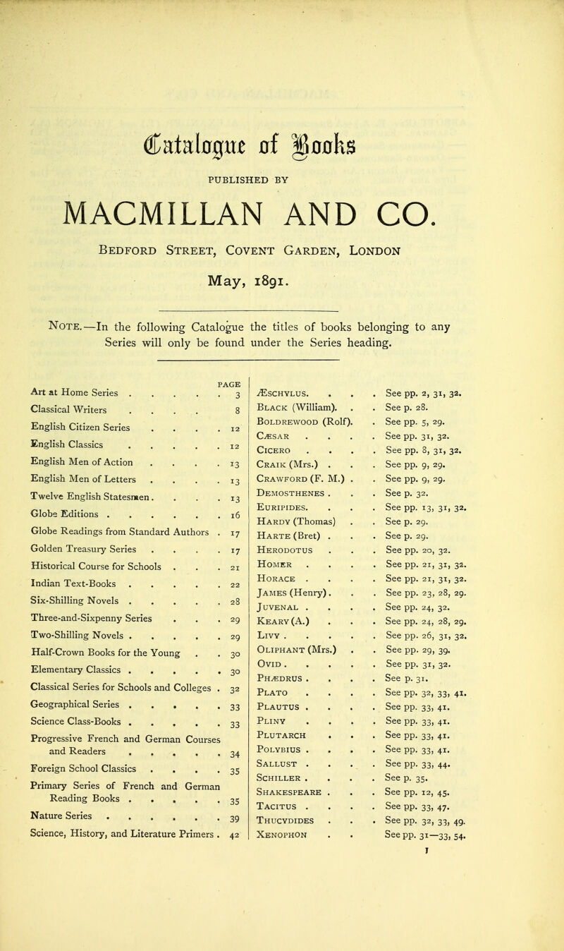 Catabgm of §oflks PUBLISHED BY MACMILLAN AND CO Bedford Street, Covent Garden, London May, 1891. Note,—In the following Catalogue the titles of books belonging to any Series will only be found under the Series heading. PAGE Art at Home Series 3 Classical Writers .... 8 English Citizen Series . . . .12 English Classics 12 English Men of Action . . . .13 English Men of Letters . . . .13 Twelve English Statesmen. . . .13 Glohe Editions 16 Globe Readings from Standard Authors . 17 Golden Treasury Series . . . -17 Historical Course for Schools . . .21 Indian Text-Books 22 Six-Shilling Novels 28 Three-and-Sixpenny Series . . .29 Two-Shilling Novels 29 Half-Crown Books for the Young . . 30 Elementary Classics 30 Classical Series for Schools and Colleges . 32 Geographical Series 33 Science Class-Books 33 Progressive French and German Courses and Readers 34 Foreign School Classics . . . .35 Primary Series of French and German Reading Books 35 Nature Series 39 Science, History, and Literature Primers . 42 M.) ^SCHYLUS. Black (William). BOLDREWOOD (Rolf), C^SAR Cicero Craik (Mrs.) Crawford (F. Demosthenes Euripides. Hardy (Thomas) Harte (Bret) Herodotus Homer Horace . James (Henry) Juvenal . Keary(A.) LiVY . Oliphant (Mrs Ovid . Ph^drus . Plato Plautus . Pliny Plutarch polybius • Sallust . Schiller . Shakespeare Tacitus . Thucydides Xenophon . See pp. 2, 31, 32. . See p. 28. . See pp. 5, 29. . See pp. 31, 32. . See pp. 8, 31, 32. . See pp. 9, 29. . See pp. 9, 29. . See p. 32. . See pp. 13, 31, 32. . See p. 29. . See p. 29. . See pp. 20, 32. . See pp. 21, 31, 32. . See pp. 21, 31, 32. . See pp. 23, 28, 29. . See pp. 24, 32. . See pp. 24, 28, 29. . See pp. 26, 31, 32. . See pp. 29, 39. . See pp. 31, 32. . See p. 31. . See pp. 32, 33, 41. . See pp. 33, 41. • See pp. 33, 41. . See pp. 33, 41. . See pp. 33, 41. • See pp. 33, 44. . See p. 35. . See pp. 12, 45. . See pp. 33, 47. . See pp. 32, 33, 49. See pp. 31—33, 54-