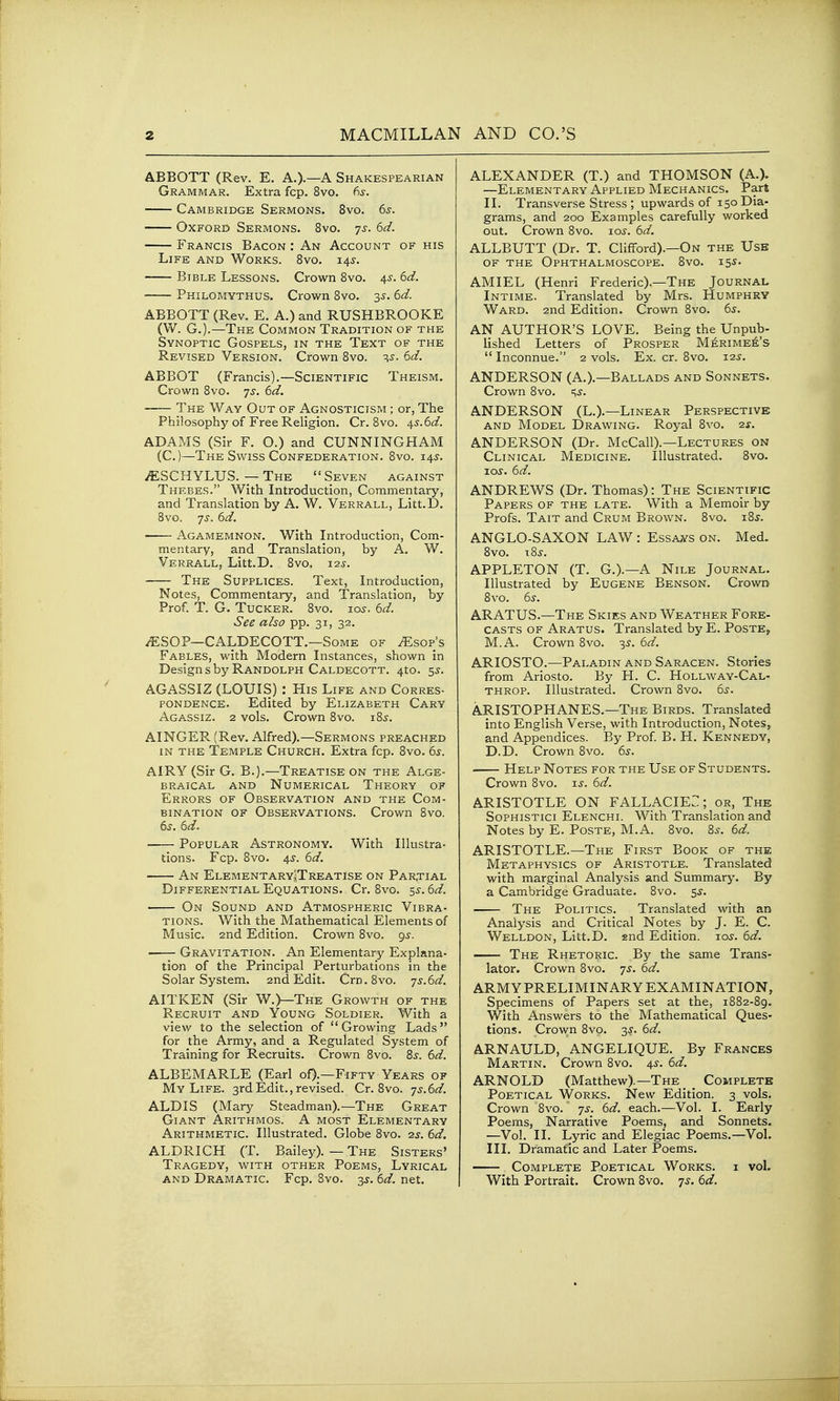 ABBOTT (Rev. E. A.)-—A Shakespearian Grammar. Extra fcp. 8vo. 6s. Cambridge Sermons. 8vo. 6s. Oxford Sermons. 8vo. js. 6d. Francis Bacon : An Account of his Life and Works. Bvo. 143-. Bible Lessons. Crown Bvo. 4^. 6d. Philomvthus. Crown 8vo. 35. 6d. ABBOTT (Rev. E. A.) and RUSHBROOKE (W. G.).—The Common Tradition of the Synoptic Gospels, in the Text of the Revised Version. Crown 8vo. -^s. 6d. ABBOT (Francis).—Scientific Theism. Crown 8vo. 7^. 6d. The Way Out of Agnosticism ; or, The Philosophy of Free Religion. Cr. Bvo. 45.6^/. ADAMS (Sir F. O.) and CUNNINGHAM (C.)—The Swiss Confederation. Bvo. 145. iESCHYLUS. — The Seven against Thebes. With Introduction, Commentary, and Translation by A. W. Verrall, Litt.D. 8vo. 75.6d. Agamemnon. With Introduction, Com- mentary, and Translation, by A. W. Verrall, Litt.D. 8vo. i2j. The Suppltces. Text, Introduction, Notes, Commentary, and Translation, by Prof. T. G. Tucker. 8vo. lo^. 6d. See also pp. 31, 32. -lESOP—CALDECOTT.—Some of .Esop's Fables, with Modern Instances, shown in Design s by Randolph Caldecott. 4to. 5^. AGASSIZ (LOUIS) : His Life and Corres- pondence. Edited by Elizabeth Cary Agassiz. 2 vols. Crown Bvo. iBj-. AINGER (Rev. Alfred).—Sermons preached in the Temple Church. Extra fcp. 8vo. 6s. AIRY (Sir G. B.).—Treatise on the Alge- braical AND Numerical Theory of Errors of Observation and the Com- bination of Observations. Crown Svo. 6s. 6d. Popular Astronomy. With Illustra- tions. Fcp. Bvo. 45'. 6d. An ElementaryJTreatise on Par,tial Differential Equations. Cr. Bvo. ^s. 6d. On Sound and Atmospheric Vibra- tions. With the Mathematical Elements of Music. 2nd Edition. Crown Bvo. 95. ■ Gravitation. An Elementary Explana- tion of the Principal Perturbations in the Solar System. 2nd Edit. Crn.Svo. ']s.6d. AITKEN (Sir W.)—The Growth of the Recruit and Young Soldier. With a view to the selection of Growing Lads for the Army, and a Regulated System of Training for Recruits. Crown Bvo. 8^. 6d. ALBEMARLE (Earl oO-—Fifty Years of My Life. 3rd Edit., revised. Cr. Bvo. ']s.6d. ALDIS (Mary Steadman).—The Great Giant Arithmos. A most Elementary Arithmetic. Illustrated. Globe Bvo. ■is. 6d. ALDRICH (T. Bailey).—The Sisters' Tragedy, with other Poems, Lyrical and Dramatic. Fcp. Bvo. 3^, 6d. net. ALEXANDER (T.) and THOMSON (A.). —Elementary Applied Mechanics. Part II. Transverse Stress ; upwards of 150 Dia- grams, and 200 Examples carefully worked out. Crown Bvo. lo^. 6d. ALLBUTT (Dr. T. Clifford).—On the Use of the Ophthalmoscope. Bvo. 155- AMIEL (Henri Frederic).—The Journal Intime. Translated by Mrs. Humphry Ward. 2nd Edition. Crown Bvo. 6s. AN AUTHOR'S LOVE. Being the Unpub- lished Letters of Prosper Merime^'s  Inconnue. 2 vols. Ex. cr. Bvo. 125. ANDERSON (A.).—Ballads and Sonnets. Crown Bvo. c^s. ANDERSON (L.).—Linear Perspective AND Model Drawing. Royal Svo. 2s. ANDERSON (Dr. McCall).—Lectures on Clinical Medicine. Illustrated. Svo. lo^. 6d. ANDREWS (Dr. Thomas): The Scientific Papers of the late. With a Memoir by Profs. Tait and Crum Brown. Svo. iBj. ANGLO-SAXON LAW : Essa,ys on. Med. Svo. iBj. APPLETON (T. G.).—A Nile Journal. Illustrated by Eugene Benson. Crown Bvo. 6s. ARATUS.—The Skies and Weather Fore- casts of Aratus. Translated by E. Poste, M.A. Crown Bvo. 35. 6d. ARIOSTO.—Paladin and Saracen. Stories from Ariosto. By H. C. Hollway-Cal- throp. Illustrated. Crown Bvo. 6^. ARISTOPHANES.—The Birds. Translated into English Verse, with Introduction, Notes, and Appendices. By Prof B. H. Kennedy, D.D. Crown Bvo. 6s. Help Notes for the Use of Students. Crown Bvo. i^. 6d. ARISTOTLE ON FALLACIEC ; or, The Sophistici Elenchi. With Translation and Notes by E. Poste, M.A. Bvo. 8^. 6d. ARISTOTLE.—The First Book of the Metaphysics of Aristotle. Translated with marginal Analysis and Summary. By a Cambridge Graduate. Svo. 5^. The Politics. Translated with an Analysis and Critical Notes by J. E. C. Welldon, Litt.D. snd Edition. 105. 6d. The Rhetoric. By the same Trans- lator. Crown Svo. js. 6d. ARMYPRELIMINARY EXAMINATION, Specimens of Papers set at the, 1S82-B9. With Answers to the Mathematical Ques- tions. Crown Svo. 3J. 6d. ARNAULD, ANGELIQUE. By Frances Martin. Crown Bvo. 4s. 6d. ARNOLD (Matthew).—The _ Complete Poetical Works. New Edition. 3 vols. Crown Bvo. js. 6d. each.—Vol. I. Early Poems, Narrative Poems, and Sonnets. —Vol. II. Lyric and Elegiac Poems.—Vol. III. Dramatic and Later Poems. Complete Poetical Works, i vol. With Portrait. Crown Bvo. 7^. 6d.
