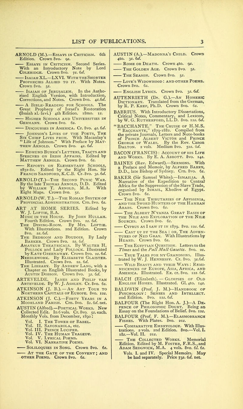 ARNOLD (M.).—Essays in Criticism. 6th Edition. Crown Svo. gs. Essays in Criticism. Second Series. With an Introductory Note by Lord Coleridge. Crown Svo. js. 6d. ■ LsAiAH XL.—LXVL With THE Shorter Prophecies Allied to it. With Notes. Crown Svo. 5J. Isaiah of Jerusalem. In the Autho- rised English Version, with Introduction, Corrections, and Notes. Crown Svo. ^s.Sd. A Bible- Reading for Schools. The Great Prophecy of Israel's Restoration (Isaiah xl.-lxvi.) 4th Edition. iSmo. u. Higher Schools and Universities in Germany. Crown Svo. 65'. Discourses in America. Cr. Svo. 4s. 6d. ' Johnson's Lives of the Poets, The Six Chief Lives from. With Macaulay's  Life of Johnson. With Preface by Mat- thew Arnold. Crown Svo. 4,s. bd. Edmund Burke's Letters, Tracts and Speeches on Irish Affairs. Edited by Matthew Arnold. Crown Svo. 6j. Reports on Elementary Schools, 1852-82. Edited by the Right Hon. Sir Francis Sandford, K.C.B. Cr. Svo. -^s.dd. ARNOLD (T.)—The Second Punic War. By the late Thomas Arnold, D.D. Edited by William T. Arnold, M.A. With Eight Maps. Crown Svo. 5J. ARNOLD (W. T.).—The Roman System of Provincial Administration. Crn. Svo. 6^. ART AT HOME SERIES. Edited by W. J. Loftie, B.A. Music in the House. By John Hullah. Fourth Edition. Crown Svo. is. 6d. The Dining-Room. By Mrs. Loftie. With Illustrations. 2nd Edition. Crown Svo. -23.6d. The Bedroom and B'oudoir. By Lady Barker. Crown Svo. 2^. 6d. Amateur Theatricals. By Walter H. Pollock and Lady Pollock. Illustrated by Kate Greenaway. Crown Svo. 2.3. 6d. Needlework. By Elizabeth Glaister. Illustrated. Crown Svo. 25-. 6d. The Library. By Andrew Lang, with a Chapter on English Illustrated Books, by Austin Dobson. Crown Svo. 3J. 6d. ARTEVELDE. James and Philip van Artevelde. By W. J. Ashley. Cr. Svo. 6s. ATKINSON (J. B.). —An Art Tour to Northern Capitals of Europe. Svo. 123. ATKINSON (J. C.).—Forty Years in a Moorland Parish. Crn. Svo. %s. 6d. net. AUSTIN (Alfred).—Poetical Works. New Collected Edit. In 6 vols. Cr. Svo. 55. each. Monthly Vols, from December, 1S90: Vol. I. The Tower of Babel. Vol. II. Savonarola, etc. Vol. III. Prince Lucifer. Vol. IV. The Human Tragedy. Vol. V. Lyrical Poems. Vol. VI. Narrative Poems. Soliloquies in Song. Crown Svo. 6^. At the Gate of the Convent ; and OTHER Poems. Crown Svo. ds. AUSTIN (A.).—Madonna's Child. CrowD 4to. 3^. 6d. Rome or Death. Crown 4to. gs. The Golden Age. Crown Svo. 5^. The Season. Crown Svo. 55. Love's Widowhood : and other Poems. Crown Svo. 6s. English Lyrics. Crown Svo. 35. 61a?. AUTENRIETH (Dr. G.).—An Homeric Dictionary. Translated from the German, by R. P. Keep, Ph.D. Crown Svo. 6s. ^ BABRIUS. With Introductory Dissertations^ Critical Notes, Commentary, and Lexicon, by W. G. Rutherford, LL.D. Svo. 12s. 6d. BACCHANTE. The Cruise of H.M.S.  Bacchante, 1S79-1S82. Compiled from the private Journals, Letters and Note-books of Prince Albert Victor and Prince. George of Wales. By the Rev. Canon Dalton. 2 vols. Medium Svo. 52^. 6d. BACON (FRANCIS) : Account of his Life and Works. By E. A. Abbott. Svo. 145. BAINES (Rev. Edward).—Sermons. With a Preface and Memoir, by Alfred Barry, D.D., late Bishop of Sydney. Crn. Svo. 6s. BAKER (Sir Samuel White).—Ismailia. A Narrative of the Expedition to Central Africa for the Suppression of the Slave Trade, organised by Ismail, Khedive of Egypt^ Crown Svo. 65-. The Nile Tributaries of Abyssinia,. and the Sword Hunters of the Hamran Arabs. Crown Svo. 6s. The Albert N'yanza Great Basin of the Nile and Exploration of the Nile. Sources. Crown Svo. 6^. Cyprus as I saw it in 1S79. 8vo. 12^'. 6d. Cast up by the Sea : or, The Adven- tures OF Ned Gray. With Illustrations by Huard. Crown Svo. 6s. The Egyptian Question. Letters to the Times and the Pall Mall Gazette. Svo. 2j.. True Tales for my Grandsons. Illus- trated by W. J. Hennessy. Cr. Svo. 2^.6d. Wild Beasts and their Ways : Remi- niscences of Europe, Asia, Africa, and America. Illustrated. Ex. cr. Svo. 12s. 6d^ BALCH (Elizabeth). — Glimpses of Old English Homes. Illustrated. Gl. 4to. 14J. BALDWIN (Prof. J. M.)—Handbook of Psychology : Senses and Intellect. 2nd Edition. Svo. X2s. 6d. BALFOUR (The Right Hon. A. J.)—A De. fence of Philosophic Doubt. Being an Essay on the Foundations of Belief. Svo. 12$. BALFOUR (Prof. F. M.).—Elasmobranch Fishes. With Plates. Svo. 215-. Comparative Embryology. With Illus- trations. 2 vols. 2nd Edition. Svo.—Vol. L iS^.—Vol. II. 2-LS. The Collected Works. Memorial Edition. Edited by M. Foster, F.R.S.,and Adam Sedgwick, M.A. 4 vols. Svo. 61. 6s. Vols. I. and IV. Special Memoirs. May be had separately. Price 73^. 6d. net.