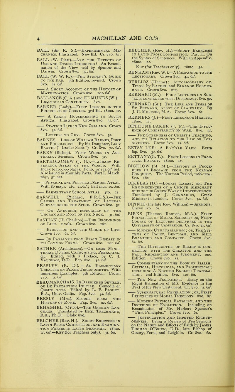 BALL (Sir R. S.)-—Experimental Me- chanics. Illustrated. New Ed. Cr. 8vo. 6s. BALL (W, Piatt).—Are the Effects of Use and Disuse Inherited ? An Exami- nation of the View held by Spencer and Darwin. Crown 8vo. 35. 6d. BALL (W. W. R.).—The Student's Guide TO THE Bar. 5th Edition, revised. Crown 8vo. 2s. 6d. A Short Account of the History of Mathematics. Crown 8vo. lo^. 6d. BALLANCE (C. A.) and EDMUNDS (W.)— LiCATION in CONflNUITY. 8vO. BARKER (Lady).—First Lessons in the Principles of Cooking. 3rd Ed. i8mo. is. A Year's Housekeepiwg in South Africa. Illustrated. Crown 8vo. 3s. 6d. Station Life in New Zealand. Crown 8vo. 3J. 6d. Letters to Guy. Crown 8vo. 55-. BARNES. Life of William Barnes, Poet AND Philologist. By his Daughter, Lucy Baxter ( Leader Scott). Cr. 8vo. -/s. 6d. BARRY (Bishop).—First Words in Aus- tralia : Sermons. Crown 8vo. 5^. BARTHOLOMEW (J. G.).—Library Re- ference Atlas of the World. With Index to 100,000places. Foli®. 2i.12s.6d.net. Also issued in Monthly Parts. Part I. March, 1891, 5^. net. Physical and Political School Atlas. With 80 maps. 4to. ■js.6d.; half mcur. io5-.6i^. Elementary School Atlas. 4to. zs. BARWELL (Richard, F.R.C.S.).—The Causes and Treatment of Lateral Curvature of the Spine. Crown 8vo. sj. On Aneurism, especially of the Thorax and Root of the Neck. 3^. 6d. BASTIAN (H. Charlton).—The Beginnings OF Life. 2 vols. Crown 8vo. 28s. Evolution and the Origin of Life. Crown 8vo. 6^. 6d. On Paralysis from Brain Disease in its Common Forms. Crown 8vo. lo^. 6d. BATHER (Archdeacon).—On some Minis- terial Duties, Catechizing, Preaching, &c. Edited, with a Preface, by C. J. Vaughan, D.D. Fcp. 8vo. 4^. 6d. BEASLEY (R. D.). — An Elementary Treatise on Plane Trigonometry. With numerous Examples. 9th Edition. Crown 8vo. 35-. 6d. BEAUMARCHAIS. LeBarbierde Seville, ou Le Pr^:caution Inutile. Comedie en Quatre Actes. Edited by L. P. Blouet, B.A., Univ. Gallic. Fcp. 8vo. 3^. 6d. BEESLY (Mrs.).—Stories from the History of Rome. Fcp. 8vo. 2s. 6d. BEHAGHEL (Otto).—The German Lan- guage. Translated by Emil Trechmann, B.A., Ph.D. Globe 8vo. BELCHER (Rev. H.).—Short Exercises in Latin Prose Composition, and Examina- tion Papers in Latin Grammar. i8mo. xs. 6d.—Key (for Teachers only). 3^. 6d. BELCHER (Rev. H.).—Short Exercises IN Latin Prose Composition. Part II. On the Syntax of Sentences. With an Appendix. i8mo. 2s. Key (for Teachers only). i8mo. 3^. BENHAM (Rev. W.).—A Companion to the Lectionary. Crown 8vo. 4J. 6d. BERLIOZ (Hector): Autobiography of. Transl. by Rachel and Eleanor Holmes. 2 vols. Crown 8vo. 21^. BERNARD (M.).—Four Lectures on Sub- jects connected with Diplomacy. 8vo. BERNARD (St.) The Life and Times of St. Bernard, Abbot of Clairvaux. By J. C. Morison, M.A. Crown 8vo. 6s. BERNERS (J.)—First Lessons on Health. i8mo. Ts. BETHUNE-BAKER (J. F.).—The Influ- ence of Christianity on War. 8vo. 5^. The Sternness of Christ's Teaching, AND its Relation to the Law of For- giveness. Crown 8vo. 2s. 6d. BETSY LEE: A Fo'c's'le Yarn. Extra fcp. 8vo. 3jr. 6d. BETTANY(G. T.).—First Lessons in Prac- tical Botany. i8mo. is. BIGELOW (M. M.).—History of Proce- dure IN England from the Norman Conquest. The Norman Period, 1066-1204. 8vo. 16s. BIKELAS (D.).—Loukis Laras; or. The Reminiscences of a Chiote Merchant duringtheGreek Warof Independence. Translated by J. Gennadius, Greek Minister in London. Crown 8vo. 7s. 6d. BINNIE (the late Rev. William).—Sermons. Crown 8vo. 65-. BIRKS (Thomas Rawson, M.A.).—First Principles of Moral Science ; or, First Course of Lectures delivered in the University of Cambridge. Cr. 8vo. 8^. 6d. Modern Utilitarianism ; or, The Sys- tems OF Paley, Bentham, and Mill Examined and Compared. Crown 8vo. 6^. 6d. The Difficulties of Belief in con- nection with the Creation and the Fall, Redemption and Judgment. 2nd Edition. Crown 8vo. 5^. Commentary on the Book of Isaiah, Critical, Historical, and Prophetical; including a Revised English Transla- tion. 2nd Edition. 8vo. 12s. 6d. The New Testament. Essay on the Right Estimation of MS. Evidence in the Text of the New Testament. Cr. 8vo. 3^. 6d. Supernatural Revelation ; or. First Principles of Moral Theology. 8vo. 8^. Modern Physical Fatalism, and the Doctrine of Evolution. Including an Examination of Mr. Herbert Spencer's  First Principles. Crown 8vo. 6s. Justification and Imputed Righte- ousness. Being a Review of Ten Sermons on the Nature and Effects of Faith by James Thomas O'Brien, D.D., late Bishop of Ossory, Ferns, and Leighlin. Cr. 8vo. 6s.