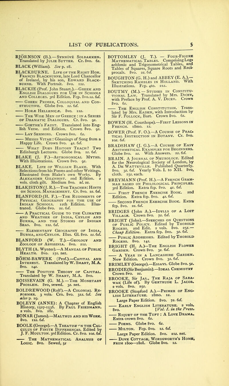 BJORNSON (B.). —Synnove Solbakken. Translated by Julie Sutter. Cr. 8vo. 6s. BLACK (William). See p. 28. BLACKBURNE. Life of the Right Hon. Francis Blackburne, late Lord Chancellor of Ireland, by his son, Edward Black- burne. With Portrait. 8vo. 12s. BLACKIE (Prof. John Stuart.).—Greek and English Dialogues for Use in Schools and Colleges. 3rd Edition. Fcp. 8vo.2s. 6d. Greek Primer, Colloquial and Con- structive. Globe 8vo. 2s. 6d. iioRM Hellenics. 8vo. 12s. The Wise Men of Greece : in a Series OF Dramatic Dialogues. Cr. 8vo. gs. —- Goethe's Faust. Translated into Eng- lish Verse. 2nd Edition. Crown 8vo. gs. Lay Sermons. Crown 8vo. 65-. Messis Vitae : Gleanings of Song from a Happy Life. Crown 8vo. 4^. 6d. What Does History Teach? Two Edinburgh Lectures. Globe 8vo. 2s. 6d. BLAKE (J. F.)—Astronomical Myths. With Illustrations. Crown 8vo. 9^. BLAKE. Life of William Blake. With Selections from his Poems and other Writings. Illustrated from Blake's own Works. By Alexander Gilchrist. 2nd Edition. 2 vols, cloth gilt. Medium 8vo. 2/. 2s. BLAKIST0N(J. R.).—The Teacher: Hints ON School Management. Cr. 8vo. 2s. 6d, BLANFORD (H. F.).—The Rudiments of Physical Geography for the use of Indian Schools. 12th Edition. Illus- trated. Globe 8vo. 2s. 6d. A Practical Guide to the Climates and Weather of India, Ceylon and Burma, and the Storms of Indian Seas. 8vo. j2s. 6d. Elementary Geography of India, Burma, and Ceylon. Illus. Gl. 8vo. 2s. 6d. BLANFORD (W. T.).—Geology and Zoology of Abyssinia. 8vo. zts. BLYTH (A. Wynter).—A Manual of Public Health. 8vo. 175. net. BOHM-BAWERK (Prof.).—Capital and Interest. Translated by W. Smart, M.A. Svo. 14 J. The Positive Theory of Capital. Translated by W. Smart, M.A. 8vo. BOISSEVAIN (G. M.).—The Monetary Problem. Svo, sewed. 3^. net. BOLDREWOOD (Rolf).—A Colonial Re- former. 3 vols. Crn. Svo. 31J. td. See also p. 29. BOLEYN (ANNE): A Chapter of English History, 1527-1536. By Paul Friedmann. 2 vols. Svo. 285-. BONAR (James).—Malthus and his Work. Svo. 12s. 6d. BOOLE (George).—A Treatise -^n the Cal- culus OF Finite Differences. Edited by J. F. MouLTON. 3rd Edition. Cr. Svo. \os. 6a. The Mathematical Analysis of Logic. Svo. Sewed, ss BOTTOMLEY (J. T.). — Four-Figure Mathematical Tables. Comprising Log« arithmic and Trigonometrical Tables, and Tables of Squares, Square Roots and Reci- procals. Svo. 2S. 6d. BOUGHTON (G. H.) and ABBEY (E. A.).— Sketching Rambles in Holland. With Illustrations. Fcp. 4to. 21s. BOUTMY (M.). — Studies in Constitu- tional Law. Translated by Mrs. Dicey, with Preface by Prof. A. V. Dicey. Crown Svo. 6s. The English Constitution. Trans- lated by Mrs. Eaden, with Introduction by Sir F. Pollock, Bart. Crown Svo. 6s. BOWEN (H. Courthope).—First Lessons in French. iSmo. is-. BOWER (Prof. F. O.).—A Course of Prac- tical Instruction in Botany. Cr. Svo. loy. 6d. BRADSHAW (J. G.).—A Course of Easy Arithmetical Examples for Beginners. Globe Svo. 25. With Answers. 2s. 6d. BRAIN. A Journal of Neurology. Edited for the Neurological Society of London, by A. De Watteville. Published Quarterly. Svo. 35. 6d. Yearly Vols. I. to XII. 8vo> cloth. Tss. each. BREYMANN (Prof. H.).—A French Gram- mar based on Philological Principles. 3rd Edition. Extra fcp. Svo. 45. 6d. First French Exercise Book. 2nd Edition. Extra fcp. Svo. 4J. 6d. Second French Exercise Book. Extra fcp. 8vo. 2S. 6d. BRIDGES (John A.).—Idylls of a Lost Village. Crown Svo. qs. 6d. BRIGHT (John).—Speeches on Questions OF Public Policy. Edited by Thorold Rogers. 2nd Edit. 2 vols. Svo. 255.— Cheap Edition. Extra fcp. Svo, 3^. 6d. Public Addresses. Edited by Thorolo Rogers. Svo. 14J. BRIGHT (H. A.)—The English Flower Garden. Crown Svo. 35. 6d. A Year in a Lancashire Garden. New Edition. Crown Svo. 3s. 6d. BRIMLEY (George).—Essays. Globe Svo. s*. BRODIE(SirBenjamin).—Ideal Chemistry Crown Svo. 2s. BROOKE, Sir Jas., The Raja of Sara- wak (Life of). By Gertrude L. Jacob. 2 vols. Svo. 255. BROOKE (Stopford A.).—Primer of Eng- lish Literature. iSmo. \s. Large Paper Edition. Svo. 7J. 6d. Early English Literature. 2 vols. 8vo. [ Vol. I. in the Press, Riquet of the Tuft : A Love Drama, Extra crown Svo. 6s. Poems. Globe Svo. &r. Milton. Fcp. Svo. i^. 6d. Large Paper Edition. Svo. 2\s. net. Dove Cottage, Wordsworth's Home, from 1800—1S08. Globe Svo. ij.