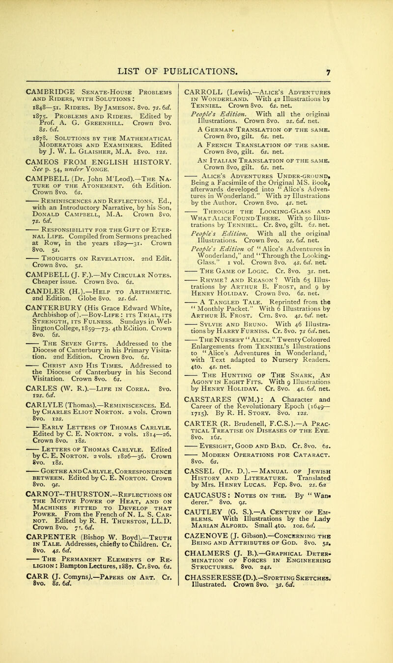 CAMBRIDGE Senate-House Problems AND Riders, with Solutions : 1848—51. Riders. By Jameson. 8vo. js.bd. 1875. Problems and Riders. Edited by Prof. A. G. Greenhill. Crown 8vo. 8j. ed. 1878. Solutions by the Mathematical Moderators and Examiners. Edited by J. W. L. Glaisher, M.A. 8vo. i2j. CAMEOS FROM ENGLISH HISTORY. See p. 54, under Yonge. CAMPBELL (Dr. John M'Leod).—The Na- ture OF THE Atonement. 6th Edition. Crown 8vo. 5j. Reminiscences and Reflections. Ed., with an Introductory Narrative, by his Son, Donald Campbell, M.A. Crown 8vo. TS. 6d. Responsibility for the Gift of Eter- nal Life. Compiled from Sermons preached at Row, in the years 1829—31. Crown 8vo. 5J. Thoughts on Revelation. 2nd Edit. Crown 8vo. 5^. CAMPBELL (J. F.).—My Circular Notes. Cheaper issue. Crown 8vo. 6s. CANDLER (H.).—Help to Arithmetic. 2nd Edition. Globe 8vo. 2j. 6d. CANTERBURY (His Grace Edward White, Archbishop of).—Boy-Life : its Trial, its Strength, its Fulness. Sundays in Wel- lington College, 1859—73- 4thEdition. Crown 8vo. 6s. ^ The Seven Gifts. Addressed to the Diocese of Canterbury in his Primary Visita- tion. 2nd Edition. Crown 8vo. 6s. Christ and His Times. Addressed to the Diocese of Canterbury in his Second Visitation. Crown 8vo. 6s. CARLES (W. R.).—Life in Corea. 8vo. tzs. 6d. CARLYLE (Thomas).—Reminiscences. Ed. by Charles Eliot Norton. 2 vols. Crown 8vO. I2J. Early Letters of Thomas Carlyle. Edited by C. E. Norton. 2 vols. 1814—26. Crown 8vo. lis. Letters of Thomas Carlyle. Edited by C. E. Norton. 2 vols. 1826—36. Crown 8vo. iZs. Goethe and Carlyle, Correspondence between. Edited by C. E. Norton. Crown 8vo. gs. CARNOT-THURSTON.-Reflections on the Motive Power of Heat, and on Machines fitted to Develop that Power. From the French of N. L. S. Car- NOT. Edited by R. H. Thurston, LL.D. Crown 8vo. 7?. 6d. CARPENTER (Bishop W. Boyd).—Truth IN Tale. Addresses, chiefly to Children. Cr. Svo. j\s. 6d. The Permanent Elements of Re- ligion : Bampton Lectures, 1887. Cr.Svo. 6s. CARR (J. Comyns;.—Papers on Art. Cr. Svo. 8j. 6d. CARROLL (Lewis).—Alice's Adventures in Wonderland. With 42 Illustrations by Tenniel. Crown 8vo. 6s. net. People's Edition. With all the original Illustrations. Crown Svo. is. 6d. net. A German Translation of the same. Crown Svo, gilt. 6^. net. A French Translation of the same. Crown Svo, gilt. 6s. net. An Italian Translation of the same. Crown Svo, gilt. 6s. net. Alice's Adventures Under-ground, Being a Facsimile of the Original MS. Book, afterwards developed into  Alice's Adven- tures in Wonderland. With 27 Illustrations by the Author. Crown Svo. 4^. net. Through the Looking-Glass and What Alice Found There. With 50 Illus- trations by Tenniel. Cr. Svo, gilt. 6s. net. People s Edition. With all the original Illustrations. Crown Svo. is. 6d. net. Peoples Edition of Alice's Adventures in Wonderland, and Through the Looking- Glass. I vol. Crown Svo. 4^. 6d. net. The Game of Logic. Cr. Svo. 3^. net. Rhyme? and Reason? With 65 Illus- trations by Arthur B. Frost, and 9 by Henry Holiday. Crown Svo. 6s. net. A Tangled Tale. Reprinted from the  Monthly Packet. With 6 Illustrations by Arthur B. Frost. Crn. Svo. 4J. 6d. net. Sylvie and Bruno. With 46 Illustra- tions by Harry Furniss. Cr. Svo. 7561^. net. The Nursery Alice. Twenty Coloured Enlargements from Tenniel's Illustrations to  Alice's Adventures in Wonderland, ' with Text adapted to Nursery Readers. 4to. 4^. net. The Hunting of The Snark, An Agony in Eight Fits. With 9 Illustrations by Henry Holiday. Cr. Svo. 4^. 6d. net. CARSTARES (WM.): A Character and Career of the Revolutionary Epoch (1649— 1715). By R. H. Story. 8vo. 12^. CARTER (R. Brudenell, F.C.S.).—A Prac- tical Treatise on Diseases of the Eye. Svo. \6s. Eyesight, Good and Bad. Cr. Svo. 6^. Modern Operations for Cataract. Svo. 6s. CASSEL (Dr. D.). —Manual of Jewish History and Literature. Translated by Mrs. Henry Lucas. Fcp. Svo. -zs. 6a CAUCASUS: Notes on the. By Wan* derer. Svo. gs. CAUTLEY (G. S.).—a Century of Em- blems. With Illustrations by the Lady Marian Alford. Small 4to. 105-. 6d. CAZENOVE (J. Gibson).—Concerning the Being and Attributes of God. Svo. 5s, CHALMERS (J. B.).—Graphical Deter- mination of Forces in Engineering Structures. Svo. 24s. CHASSERESSE (D.).-Sporting Sketches. Illustrated. Crown Svo. 3^. 6d.
