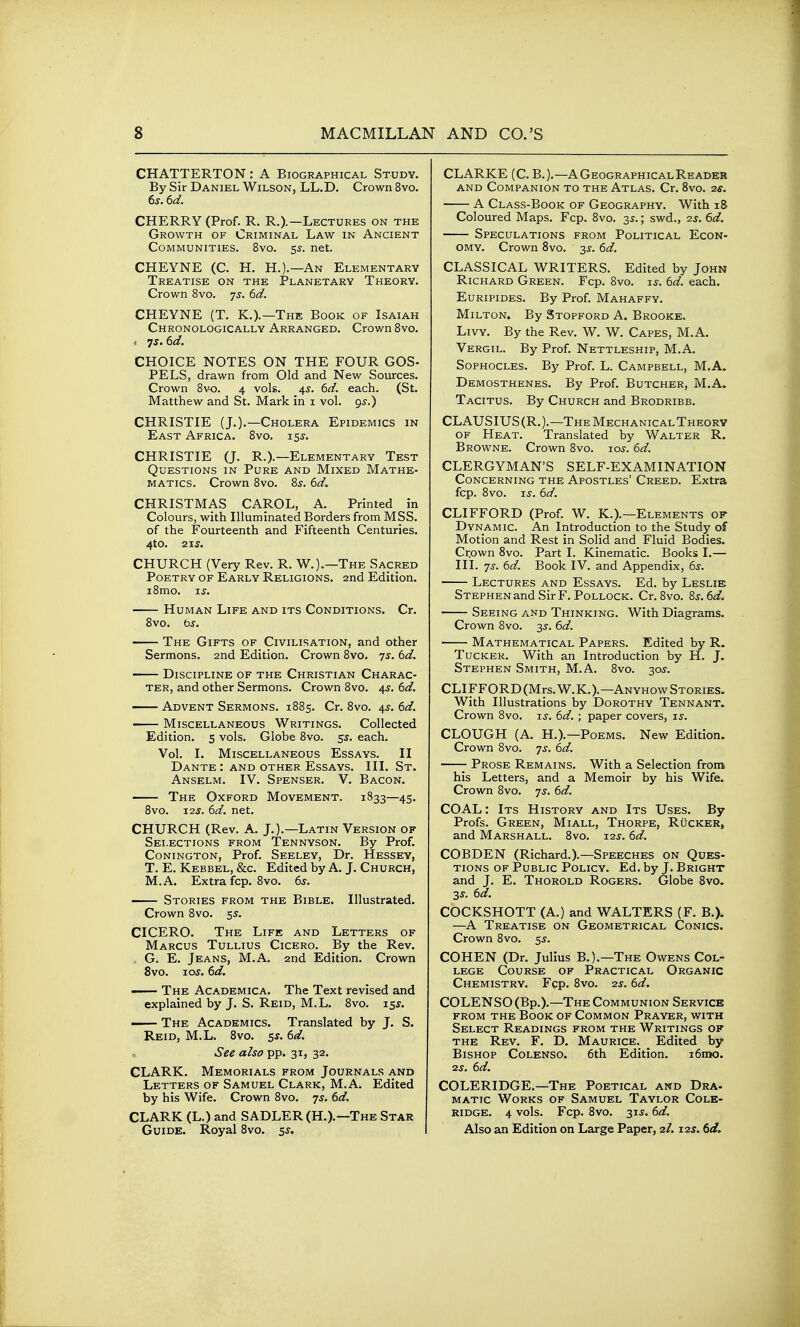 CHATTERTON: A Biographical Study. By Sir Daniel Wilson, LL.D, Crown 8vo. 6s. 6d. CHERRY (Prof. R. R.).—Lectures on the Growth of Criminal Law in Ancient Communities. 8vo. 5s. net. CHEYNE (C. H. H.).—An Elementary Treatise on the Planetary Theory. Crown Svo. js. 6d. CHEYNE (T. K.).—The Book of Isaiah Chronologically Arranged. Crown Bvo. . 7^. 6d. CHOICE NOTES ON THE FOUR GOS- PELS, drawn from Old and New Sources. Crown Sv-o. 4 vols. 4^. 6d. each. (St. Matthew and St. Mark in i vol. gs.) CHRISTIE (J.).—Cholera Epidemics in East Africa. Svo. 15^. CHRISTIE (J, R.).—Elementary Test Questions in Pure and Mixed Mathe- matics. Crown Svo. 8^. 6d. CHRISTMAS CAROL, A. Printed in Colours, with Illuminated Borders from MSS. of the Fourteenth and Fifteenth Centuries. 4to. 21S. CHURCH (Very Rev. R. W.).—The Sacred Poetry of Early Religions. 2nd Edition. i8mo. I J. Human Life and its Conditions. Cr. Svo. bs. The Gifts of Civilisation, and other Sermons. 2nd Edition. Crown Svo. 7s. 6d. Discipline of the Christian Charac- ter, and other Sermons. Crown Svo. 4s. 6d. Advent Sermons. 1S85. Cr. Svo. 4^. 6d. Miscellaneous Writings. Collected Edition. 5 vols. Globe Svo. 5J. each. Vol. I. Miscellaneous Essays. II Dante : and other Essays. III. St. Anselm. IV. Spenser. V. Bacon. The Oxford Movement. 1833—45. Svo. 12s. 6d. net. CHURCH (Rev. A. J.).—Latin Version of Selections from Tennyson. By Prof. Conington, Prof. Seeley, Dr. Hessey, T. E. Kebbel, &c. Edited by A. J. Church, M.A. Extra fcp. Svo. 6^. Stories from the Bible. Illustrated. Crown Svo. 55. CICERO. The Life and Letters of Marcus Tullius Cicero. By the Rev. G. E. Jeans, M.A. 2nd Edition. Crown Svo. 10s. 6d. The Academica. The Text revised and explained by J. S. Reid, M.L. Svo. 15s. — The Academics. Translated by J. S. Reid, M.L. Svo. 5^. 6d. See also pp. 31, 32. CLARK. Memorials from Journals and Letters of Samuel Clark, M.A. Edited by his Wife. Crown Svo. 7s. 6d. CLARK (L.) and SADLER (H.).—The Star Guide. Royal Svo. 5^. CLARKE (C. B.).—AGeographicalReader and Companion to the Atlas. Cr. Svo. 2s. A Class-Book of Geography. With 18 Coloured Maps. Fcp. Svo. 35.; swd., 2s. 6d. Speculations from Political Econ- omy. Crown Svo. 3s. 6d. CLASSICAL WRITERS. Edited by John Richard Green. Fcp. Svo. is. 6d. each. Euripides. By Prof. Mahaffy. Milton. By Stopford A. Brooke. LiVY. By the Rev. W. W. Capes, M.A. Vergil. By Prof. Nettleship, M.A. Sophocles. By Prof. L. Campbell, M.A. Demosthenes. By Prof, Butcher, M.A. Tacitus. By Church and Brodribb. CLAUSIUS(R.).—The Mechanical Theory OF Heat. Translated by Walter R. Browne. Crown Svo. 10s. 6d. CLERGYMAN'S SELF-EXAMINATION Concerning the Apostles' Creed. Extra fcp. Svo. i^. 6d. CLIFFORD (Prof. W. K.).—Elements of Dynamic. An Introduction to the Study of Motion and Rest in Solid and Fluid Bodies. Crpwn Svo. Part I. Kinematic. Books I.— III. 7^'. 6d. Book IV. and Appendix, 6^. Lectures and Essays. Ed. by Leslie STEPHENand Sir F. Pollock. Cr. Svo. 8s. 6d. Seeing and Thinking. With Diagrams. Crown Svo. ^s. 6d. Mathematical Papers. Edited by R. Tucker. With an Introduction by H. J. Stephen Smith, M.A. Svo. 30^. CLIFFORD(Mrs.W.K.).—AnyhowStories. With Illustrations by Dorothy Tennant. Crown Svo. is. 6d.; paper covers, is. CLOUGH (A. H.).—Poems. New Edition. Crown Svo. js. 6d. Prose Remains. With a Selection from his Letters, and a Memoir by his Wife. Crown Svo. 7^. 6d. COAL: Its History and Its Uses. By Profs. Green, Miall, Thorpe, Rucker» and Marshall. Svo. 12s. 6d. COBDEN (Richard.).—Speeches on Ques- tions OF Public Policy. Ed. by J. Bright and J. E. Thorold Rogers. Globe Svo. 3s. 6d. COCKSHOTT (A.) and WALTERS (F. B.). —A Treatise on Geometrical Conics. Crown Svo. 5^. COHEN (Dr. Julius B.).—The Owens Col- lege Course of Practical Organic Chemistry. Fcp. Svo. 2s. 6d. COLENSO (Bp.).—The Communion Service from the Book of Common Prayer, with Select Readings from the Writings of the Rev. F. D. Maurice. _ Edited by Bishop Colenso. 6th Edition. i6m!0. 2s. 6d. COLERIDGE.—The Poetical and Dra- MATic Works of Samuel Taylor Cole- ridge. 4 vols. Fcp. Svo. 31J. 6d. Also an Edition on Large Paper, 2/. J2S. 6d.