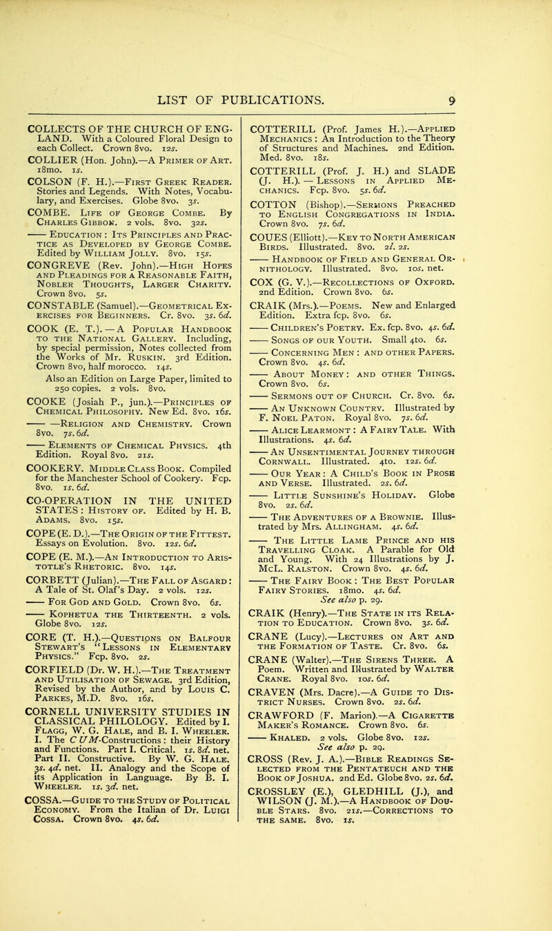 COLLECTS OF THE CHURCH OF ENG- LAND. With a Coloured Floral Design to each Collect. Crown 8vo. 125-. COLLIER (Hon. John).—A Primer of Art. i8mo. ij. COLSON (F. H.).—First Greek Reader. Stories and Legends. With Notes, Vocabu- lary, and Exercises. Globe 8vo. 3s. COMBE. Life of George Combe. By Charles Gibbon. 2 vols. Bvo. 32s. Education : Its Principles and Prac- tice AS Developed by George Combe. Edited by William Jolly. Bvo. iss. CONGREVE (Rev. John).—High Hopes AND Pleadings for a Reasonable Faith, Nobler Thoughts, Larger Charity. Crown Bvo. ss. CONSTABLE (Samuel).—Geometrical Ex- ercises for Beginners. Cr. Bvo. 3s. 6d. COOK (E. T.).—A Popular Handbook TO THE National Gallery. Including, by special permission, Notes collected from the Works of Mr. Ruskin. 3rd Edition. Crown Bvo, half morocco. 145. Also an Edition on Large Paper, limited to 250 copies. 2 vols. Bvo. COOKE (Josiah P., jun.).—Principles of Chemical Philosophy. New Ed. Bvo. 16s. Religion and Chemistry. Crown Bvo. js. 6d. Elements of Chemical Physics. 4th Edition. Royal Bvo. 21s. COOKERY. Middle Class Book. Compiled for the Manchester School of Cookery. Fcp. Bvo. IS. 6d. CO-OPERATION IN THE UNITED STATES : History of. Edited by H. B. Adams. Bvo. 15^. COPE (E. D. ).—The Origin of the Fittest. Essays on Evolution, Bvo. 12^. 6d. COPE (E. M.).—An Introduction to Aris- totle's Rhetoric. Bvo. 14^. CORBETT (Julian).—The Fall of Asgard : A Tale of St. Olaf's Day. 2 vols. xas. For God and Gold. Crown Bvo. 6s. Kophetua the Thirteenth. 2 vols. Globe Bvo. 12^'. CORE (T. H.).—Questions on Balfour Stewart's Lessons in Elementary Physics. Fcp. Bvo. 2s. CORFIELD (Dr. W. H.).—The Treatment and Utilisation of Sewage. 3rd Edition, Revised by the Author, and by Louis C. Parkes, M.D. Bvo. i6s. CORNELL UNIVERSITY STUDIES IN CLASSICAL PHILOLOGY. Edited by I. Flagg, W. G. Hale, and B. I. Wheeler. I. The C U./>/-Constructions : their History and Functions. Part I. Critical. li'. Zd. net. Part II. Constructive. By W. G. Hale. 35. 4d. net. II. Analogy and the Scope of its Application in Language. By B. I, Wheeler, is. 2d. net. COSSA.—Guide to the Study of Political Economy. From the Italian of Dr. Luigi Cossa. Crown Bvo. 4^. 6d. COTTERILL (Prof. James H.).—Applied Mechanics : An Introduction to the Theory of Structures and Machines. 2nd Edition. Med. Bvo. i8s. COTTERILL (Prof. J. H.) and SLADE (J. H.). — Lessons in Applied Me- chanics. Fcp. Bvo. 5s. 6d. COTTON (Bishop).—Sermons Preached TO English Congregations in India. Crown Bvo. ys. 6d. COUES (Elliott).—Key to North American Birds. Illustrated. Bvo. 2/. 2s. Handbook of Field and General Or- nithology. Illustrated. Bvo. 105. net. COX (G. V.).—Recollections of Oxford. 2nd Edition. Crown Bvo. 6^. CRAIK (Mrs.).—Poems. New and Enlarged Edition. Extra fcp. Bvo. 6^. Children's Poetry. Ex. fcp. Bvo. 4^. 6d. Songs of our Youth. Small 4to. 6s. Concerning Men : and other Papers. Crown Bvo. 45'. 6d. About Money : and other Things. Crown Bvo. 6s. Sermons out of Church. Cr. Bvo. 6s. An Unknown Country. Illustrated by F. Noel Paton. Royal Bvo. 75. 6d. Alice Learmont : A Fairy Tale. With Illustrations. 4^. 6d. An Unsentimental Journey through Cornwall. Illustrated. 4to. 12^. 6d. Our Year : A Child's Book in Prose AND Verse. Illustrated. 2s. 6d. Little Sunshine's Holiday. Globe Bvo. 2s. 6d. The Adventures of a Brownie. Illus- trated by Mrs. Allingham. 4^. 6d. The Little Lame Prince and his Travelling Cloak. A Parable for Old and Young. With 24 Illustrations by J. McL. Ralston, Crown Bvo. 4^. 6d. The Fairy Book : The Best Popular Fairy Stories. iBmo. 4s. 6d. See also p, 29, CRAIK (Henry).—The State in its Rela- tion TO Education. Crown Bvo. 3^. 6d. CRANE (Lucy).—Lectures on Art and THE Formation of Taste. Cr. Bvo. 6*. CRANE (Walter).—The Sirens Three. A Poem. Written and lUustrated by Walter Crane. Royal Bvo. los. 6d. CRAVEN (Mrs. Dacre).—A Guide to Dis- trict Nurses. Crown Bvo. 2s. 6d. CRAWFORD (F. Marion).—A Cigarettr Maker's Romance. Crown Bvo. 6s. Khaled. 2 vols. Globe Bvo. 12^. See also p. 2g. CROSS (Rev. J. A.).—Bible Readings Se- lected from the Pentateuch and the Book OF Joshua. 2nd Ed. Globe Bvo. 2s. 6d. CROSSLEY (E.), GLEDHILL (J.), and WILSON (J. M.).—A Handbook of Dou- ble Stars. Bvo. 21J.—Corrections to the same. Bvo. ij.