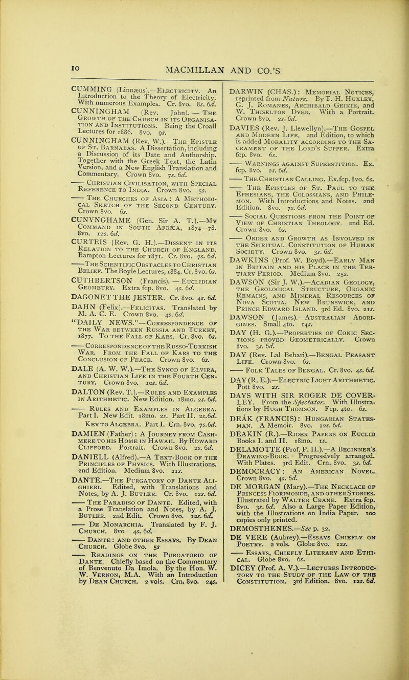 GUMMING (Linnaeus).—Electricity. An Introduction to the Theory of Electricity. With numerous Examples. Cr. 8vo. 8^. 6d. CUNNINGHAM (Rev. John). - The Growth of the Church in its Organisa- tion AND Institutions. Being the Croall Lectures for 1886. 8vo. gj. CUNNINGHAM (Rev. W.).—The Epistle of St. Barnabas. A Dissertation, including a Discussion of its Date and Authorship. Together with the Greek Text, the Latin Version, and a New English Translation and Commentar}?. Crown 8vo. -js. 6d. ■ Christian Civilisation, with Special Reference to Ind^a. Crown 8vo. 5J. The Churches of Asia : A Methodi- cal Sketch of the Second Century. Crown 8vo. 6s. CUNYNGHAME (Gen. Sir A. T.).—My Co]\iMAND IN South ApRitA, 1874—78. 8vo. 12^'. 6d. CURTEIS (Rev. G. H.).—Dissent in its Relation to the Church of England. Bampton Lectures for 1871. Cr. 8vo. 7s. 6d. The Scientific Obstacles to Christian Belief. The Boyle Lectures, 1884. Cr. 8vo. 6s. CUTHBERTSON (Francis). — Euclidian Geometry. Extra fcp. 8vo. 4^. 6d. DAGONET THE JESTER. Cr. 8vo. 4^. 6d. DAHN (Felix).—Felicitas. Translated by M. A. C. E. Crown 8vo. 4^. 6d. DAILY NEWS. —Correspondence of the War between Russia and Turkey, 1877. To the Fall of Kars. Cr. 8vo. 6s. Correspondence OF THE Russo-Turkish War. From the Fall of Kars to the Conclusion of Peace. Crown 8vo. 6^. DALE (A. W. W.).—The Synod of Elvira, AND Christian Life in the Fourth Cen- tury. Crown 8vo. xos. 6d. DALTON (Rev. T.).—Rules and Examples IN Arithmetic. New Edition. i8mo. 2.s.6d. Rules and Examples in Algebra. Part I. New Edit. i8mo. 25-. Part II. ■2s.6d. Key to Algebra. Parti. Crn. 8vo. ■js.6d. DAMIEN (Father): A Journey from Cash- mere to his Home in Hawaii. By Edward Clifford. Portrait. Crown 8vo. 2s. 6d. DANIELL (Alfred).—A Text-Book of the Principles of Physics. With Illustrations. 2nd Edition. Medium 8vo. 21^. DANTE.—The Purgatory of Dante Ali- GHiERi. Edited, with Translations and Notes, by A. J. Butler. Cr. 8vo. 125'. 6d. The Paradiso of Dante. Edited, with a Prose Translation and Notes, by A. J. Butler. 2nd Edit. Crown 8vo. 125'. 6d. • De Monarchia. Translated by F. J. Church. 8vo 4^. 6d. Dante : and other Essays. By Dean Church. Globe 8vo. ss — Readings on the Purgatorio of Dante. Chiefly based on the Commentary of Benvenuto Da Imola. By the Hon. W. W. Vernon, M.A. With an Introduction by Dean Church. 2 vols. Cm. 8vo. 24J. DARWIN (CHAS.): Memorial Notices, reprinted from Nature. ByT. H. Huxley, G. J. Romanes, Archibald Geikie, and W. Thiselton Dyer. With a Portrait. Crown 8vo. as. 6d. DAVIES (Rev. J. Llewellyn).—The Gospel and Modern Life. 2nd Edition, to which is added Morality according to the Sa- crament of the Lord's Supper. Extra fcp. 8vo. 6s. Warnings against Superstition. Ex. fcp. 8vo. Q-s. 6d. The Christian Calling. Ex.fcp.8vo. 6s. The Epistles of St. Paul to the Ephesians, the Colossians, and Phile- mon. With Introductions and Notes. 2nd Edition. 8vo. 75-. 6d. Social Questions from the Point of View of Christian Theology. 2nd Ed. Crown 8vo. 6s. Order and Growth as Involved in THE Spiritual Constitution of Human Society. Crown Bvo. 3^-. 6d. DAWKINS (Prof W. Boyd).—Early Man IN Britain and his Place in the Ter- tiary Period. Medium 8vo. 25^-. DAWSON (Sir J. W.).—Acadian Geology, the Geological Structure, Organic Remains, and Mineral Resources of Nova Scotia, New Brunswick, and Prince Edward Island. 3rd Ed. 8vo. ais. DAWSON (James).—Australian Abori- gines. Small 4to. 14^. DAY (H. G.).—Properties of Conic Sec- tions PROVED Geometrically. Crown 8vo. 3^-. 6d. DAY (Rev. Lai Behari).—Bengal Peasant Life. Crown 8vo. 6^. Folk Tales of Bengal. Cr. 8vo. 4J. 6d. DAY (R. E.).—Electric Light Arithmetic. Pott 8vo. 2^. DAYS WITH SIR ROGER DE COVER- LEY. From the Spectator. With Illustra- tions by Hugh Thomson. Fcp. 4to. 6s. DEAK (FRANCIS): Hungarian States- man. A Memoir. 8vo. 12^. 6d. DEAKIN (R.).—Rider Papers on Euclid Books I. and II. i8mo. xs. DELAMOTTE (Prof. P. H.).—A Beginner's Drawing-Book. Progressively arranged. With Plates. 3rd Edit. Crn. 8vo. 3^. 6d. DEMOCRACY: An American Novel. Crown 8vo. 4^. 6d. DE MORGAN (Mary).—The Necklace of Princess Fiorimonde, and other Stories. Illustrated by Walter Crane. Extra fcp. Bvo. 3J. 6d. Also a Large Paper Edition, with the Illustrations on India Paper. 100 copies only printed. DEMOSTHENES.—5-^^ p. 32. DE VERE (Aubrey).—Essays Chiefly on Poetry. 2 vols. Globe 8vo. 12^'. Essays, Chiefly Literary and Ethi- cal. Globe Bvo. 6^. DICEY (Prof. A. V.).—Lectures Introduc- tory to the Study of the Law of the Constitution. 3rd Edition. Bvo. 12^. td.
