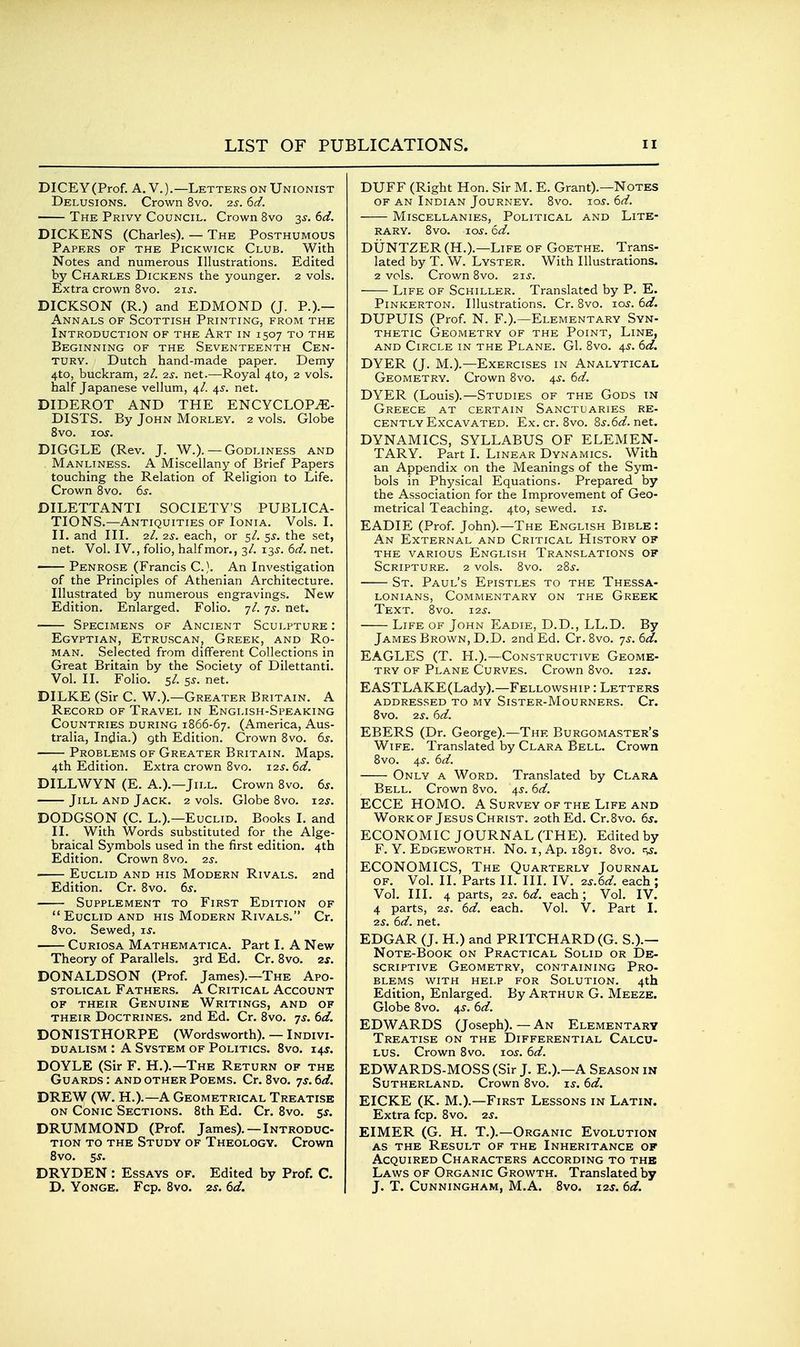 DICEY (Prof. A. V.).—Letters on Unionist Delusions. Crown 8vo. 2S. 6d. The Privy Council. Crown 8vo s^. 6d. DICKENS (Charles). — The Posthumous Papers of the Pickwick Club. With Notes and numerous Illustrations. Edited by Charles Dickens the younger. 2 vols. Extra crown 8vo. 2xs. DICKSON (R.) and EDMOND (J. P.).— Annals of Scottish Printing, from the Introduction of the Art in 1507 to the Beginning of the Seventeenth Cen- tury. Dutch hand-made paper. Demy 4to, buckram, 2/. 2^. net.—Royal 4to, 2 vols, half Japanese vellum, 4/. 45. net. DIDEROT AND THE ENCYCLOPAE- DISTS. By John Morley. 2 vols. Globe 8vo. loj. DIGGLE (Rev. J. W.). — Godliness and Manliness. A Miscellany of Brief Papers touching the Relation of Religion to Life. Crown 8vo. 65-. DILETTANTI SOCIETY'S PUBLICA- TIONS.—Antiquities of Ionia. Vols. I. II. and III. 2/. 2S. each, or 5/. $s. the set, net. Vol. IV., folio, half mor., 3/. i3jr. 6d. net. Penrose (Francis C.}. An Investigation of the Principles of Athenian Architecture. Illustrated by numerous engravings. New Edition. Enlarged. Folio. 7/. 7^. net. Specimens of Ancient Sculpture : Egyptian, Etruscan, Greek, and Ro- man. Selected from different Collections in Great Britain by the Society of Dilettanti. Vol. II. Folio. 5/. 5^. net. DILKE (Sir C. W.).—Greater Britain. A Record of Travel in English-Speaking Countries during 1866-67. (America, Aus- tralia, India.) gth Edition. Crown 8vo. 6s. Problems of Greater Britain. Maps. 4th Edition. Extra crown 8vo. 125-. 6d. DILLWYN (E. A.).—Jill. Crown 8vo. 6s. Jill and Jack. 2 vols. Globe 8vo. i2j. DODGSON (C. L.).—Euclid. Books I. and II. With Words substituted for the Alge- braical Symbols used in the first edition. 4th Edition. Crown 8vo. -zs. • Euclid and his Modern Rivals, and Edition. Cr. 8vo. 6^. Supplement to First Edition of Euclid AND his Modern Rivals. Cr. 8vo. Sewed, is. Curiosa Mathematica. Part I. A New Theory of Parallels. 3rd Ed. Cr. 8vo. 2s. DONALDSON (Prof. James).—The Apo- stolical Fathers. A Critical Account OF their Genuine Writings, and of their Doctrines. 2nd Ed. Cr. Svo. 7^. 6d. DONISTHORPE (Wordsworth). — Indivi- dualism : A System of Politics. Svo. 14^. DOYLE (Sir F. H.).—The Return of the Guards : and other Poems. Cr. Svo. 7^^. 6d. DREW (W. H.).—A Geometrical Treatise on Conic Sections. 8th Ed. Cr. Svo. 5s. DRUMMOND (Prof. James). —Introduc- tion to the Study of Theology. Crown Svo. 5^. DRYDEN : Essays of. Edited by Prof. C. D. YoNGE. Fcp. Svo. 2s. 6d. DUFF (Right Hon. Sir M. E. Grant).—Notes OF AN Indian Journey. Svo. ios-. 6d. Miscellanies, Political and Lite- rary. Svo. 10s. 6d. DUNTZER (H.).—Life of Goethe. Trans- lated by T. W. Lyster. With Illustrations. 2 vols. Crown Svo. zii'. Life of Schiller. Translated by P. E. Pinkerton. Illustrations. Cr. Svo. lojr. 6d. DUPUIS (Prof. N. F.).—Elementary Syn- thetic Geometry of the Point, Line, and Circle in the Plane. G1. Svo. 4^. 6d. DYER (J. M.).—Exercises in Analytical Geometry. Crown 8vo. 4^. 6d. DYER (Louis).—Studies of the Gods in Greece at certain Sanctuaries re- cently Excavated. Ex. cr. Svo. 8s.6d. net. DYNAMICS, SYLLABUS OF ELEMEN- TARY. Part I. Linear Dynamics. With an Appendix on the Meanings of the Sym- bols in Physical Equations. Prepared by the Association for the Improvement of Geo- metrical Teaching. 4to, sewed, is. EADIE (Prof. John).—The English Bible: An External and Critical History of the various english translations of Scripture. 2 vols. Svo. 285-. St. Paul's Epistles to the Thessa- LONiANs, Commentary on the Greek Text. Svo. 12s. Life of John Eadie, D.D., LL.D. By James Brown, D.D. 2nd Ed. Cr.Svo. 7^. 6d. EAGLES (T. H.).—Constructive Geome- try OF Plane Curves. Crown Svo. 12s. EASTLAKE(Lad50.—Fellowship : Letters addressed to my Sister-Mourners. Cr. Svo. 2s. 6d. EBERS (Dr. George).—The Burgomaster's Wife. Translated by Clara Bell. Crown Svo. 4^. 6d. Only a Word. Translated by Clara Bell. Crown Svo. 45^. 6d. ECCE HOMO. A Survey of the Life and WoRKOF Jesus Christ. 20th Ed. Cr.Svo. 6s, ECONOMIC JOURNAL (THE). Edited by F. Y. Edgeworth. No. I, Ap. 1891. Svo. ECONOMICS, The Quarterly Journal of. Vol. II. Parts II. III. IV. 2s.6d. each; Vol. III. 4 parts, 2s. 6d. each ; Vol. IV. 4 parts, 2s. 6d. each. Vol. V. Part I. 2S. 6d. net. EDGAR (J. H.) and PRITCHARD(G. S.).— Note-Book on Practical Solid or De- scriptive Geometry, containing Pro- blems with help for Solution. 4th Edition, Enlarged. By Arthur G. Meeze. Globe Svo. 4^. 6d. EDWARDS (Joseph). — An Elementary Treatise on the Differential Calcu- lus. Crown Svo. 1.0s. 6d. EDWARDS-MOSS (Sir J. E.).—A Season in Sutherland. Crown Svo. xs. 6d. EICKE (K. M.).—First Lessons in Latin. Extra fcp. Svo. 2^^. EIMER (G. H, T.).—Organic Evolution AS the Result of the Inheritance of Acquired Characters according to the Laws of Organic Growth. Translated by J. T. Cunningham, M.A. Svo. 12^. 6d.