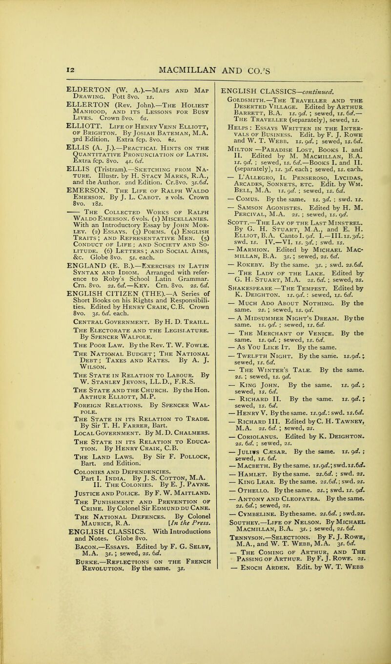 ELDERTON (W. A.).—Maps and Map Drawing. Pott 8vo. is. ELLERTON (Rev. John).—The Holiest Manhood, and its Lessons for Busy Lives. Crown 8vo. 6s. ELLIOTT. Life of Henry Venn Elliott, OF Brighton. By Josiah Bateman, M.A. 3rd Edition, Extra fcp. 8vo. 6j. ELLIS (A. J.).—Practical Hints on the Quantitative Pronunciation of Latin. Extra fcp. 8vo. ^s. 6d. ELLIS (Tristram).—Sketching from Na- ture. Illustr. by H. Stacy Marks, R.A., and the Author. 2nd Edition. Cr.Svo. ss.6d. EMERSON. The Life of Ralph Waldo Emerson. By J. L. Cabot. 2 vols. Crown 8vo. 18 J. ' The Collected Works of Ralph Waldo Emerson. 6vo1s. (i) Miscellanies. With an Introductory Essay by John Mor- LEY. (2) Essays. (3) Poems. (4) English Traits ; and Representative Men. (5) Conduct of Life ; and Society and So- litude. (6) Letters ; and Social Aims, &c. Globe 8vo. 55-. each. ENGLAND (E. B.).—Exercises in Latin Syntax and Idiom. Arranged with refer- ence to Roby's School Latin Grammar. Cm. 8vo. 2s. 6d.—Key. Cm. Bvo. 2^. 6d. ENGLISH CITIZEN (THE).—A Series of Short Books on his Rights and Responsibili- ties. Edited by Henry Craik, C.B. Crown 8vo. 3J. 6d. each. Central Government. By H. D. Traill. The Electorate and the Legislature. By Spencer Walpole. The Poor Law. By the Rev. T. W. Fowle. The National Budget ; The National Debt ; Taxes and Rates. By A. J. Wilson. The State in Relation to Labour. By W. Stanley Jevons, LL.D., F.R.S. The State and the Church. By the Hon. Arthur Elliott, M.P. Foreign Relations. By Spencer Wal- pole. The State in its Relation to Trade. By Sir T. H. Farrer, Bart. Local Government. By M. D. Chalmers. The State in its Relation to Educa- tion. By Henry Craik, C.B. The Land Laws. By Sir F. Pollock, Bart. 2nd Edition. Colonies and Dependencies. Part I. India. By J. S. Cotton, M.A. II. The Colonies. By E. J. Payne. Justice and Police. By F. W. Maitland. The Punishment and Prevention of Crime. By Colonel Sir Edmund du Cane. The National Defences. By Colonel Maurice, R.A. [In the Press. ENGLISH CLASSICS. With Introductions and Notes. Globe 8vo. Bacon.—Essays. Edited by F. G. Selby, M.A. 3^. ; sewed, -zs. 6d. Burke.—Reflections on the French Revolution. By the same. 3^. ENGLISH CLASSICS—c^^^z-z^^^^. Goldsmith.—The Traveller and the Deserted Village. Edited by Arthur Barrett, B.A. is. gd. ; sewed, is. 6d.— The Traveller (separately), sewed, is. Helps : Essays Written in the Inter- vals OF Business. Edit, by F. J. Rowe and W. T. Webb. xs. gd. ; sewed, xs. 6d, Milton —Paradise Lost, Books I. and II. Edited by M. Macmillan, B.A. xs. gd. ; sewed, xs. 6d.—Books I. and II. (separately), xs. -^d. each ; sewed, xs. each, — L'Allegro, II Penseroso, Lycidas, Arcades, Sonnets, etc. Edit, by Wm. Bell, M.A. xs. gd. ; sewed, xs. 6d. — CoMUS. By the same. xs. 2,d. ; swd. xs. — Samson Agonistes. Edited by H. M. Percival, M.A. IS. ; sewed, xs. gd. Scott.—The Lay of the Last Minstrel. By G. H. Stuart, M.A., and E. H. Elliot, B.A. CantoI.9^^. \.—\\\.xs.zd.r swd. xs. IV.—VI. ij. -^d.; swd. xs. — Marmion. Edited by Michael Mac- millan, B.A. 35-. ; sewed, ■zs. 6d. — Rokeby. By the same. 3J. ; swd. 2S.(sd. — The Lady of the Lake. Edited by G. H, Stuart, M.A. 2j. 6d. ; sewed, 2s. Shakespeare—The Tempest. Edited by K. Deighton. xs. gd. : sewed, i^. 6d. — Much Ado About Nothing. By the same. 2^. ; sewed, i^. gd. — A Midsummer Night's Dream. By the same. xs. gd. ; sewed, xs. 6d. — The Merchant of Venice. By the same. xs. gd. ; sewed, xs. 6d. — As You Like It. By the same. — Twelfth Night. By the same, xs.gd.;. sewed, ij. 6d. — The Winter's Tale. By the same. zs. ; sewed, xs. gd. — King John. By the same. i^. gd. ^ sewed, xs. 6d. — Richard II. By the same. is. gd. ; sewed, i^. 6d. — Henry V. By the same, xs.gd.: swd. xs.6d. — Richard III. Edited by C. H. Tawney, M.A. 2^. 6d. ; sewed, 2J. — CoRiOLANUS. Edited by K. Deighton, 2S. 6d. ; sewed, 25. — JuLiws C^SAR. By the same. xs. gd. ; sewed, xs. 6d. — Macbeth. Bythesame. xs.gd.; swd.xs.6d^ — Hamlet. Bythesame. 2s.6d. ; swd. 2s. — King Lear. By the same. 2s.6d.; swd. 2s. — Othello. By the same. 25.; swd. xs. gd. — Antony and Cleopatra. By the same. 2S. 6d.; sewed, 2s. — Cymbeline. Bythesame. 2s.6d. ; swd.2j'. Southey.—Life of Nelson. By Michael^ Macmillan, B.A. 35. ; sewed, 2s. 6d. Tennyson.—Selections. By F. J. Rowe, M.A., and W. T. Webb, M.A. 3s. 6d. — The Coming of Arthur, and The Passing of Arthur. By F. J. Rowe. 2^,. — Enoch Arden. Edit, by W. T. Webb