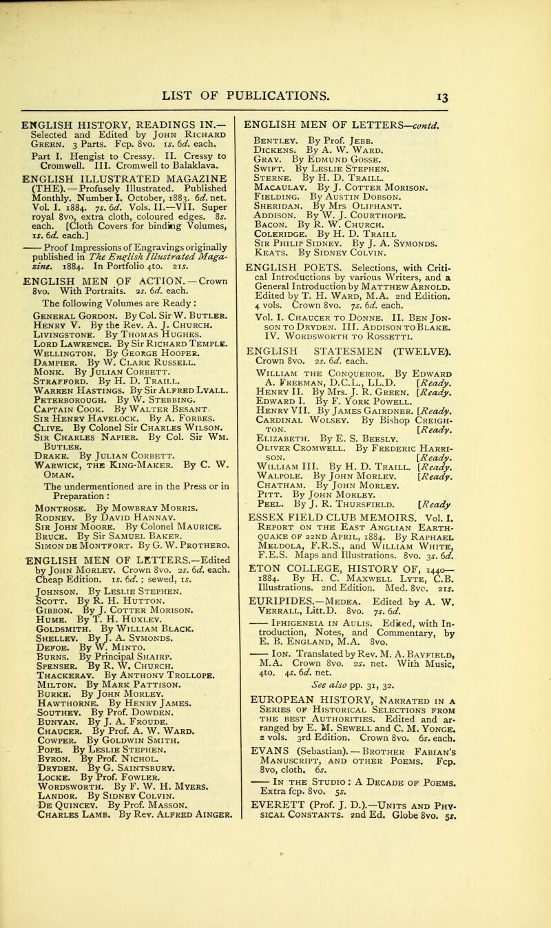 ENGLISH HISTORY, READINGS IN.— Selected and Edited by John Richard Green. 3 Parts. Fcp. 8vo. i^. 6d. each. Part I, Hengist to Cressy. II. Cressy to Cromwell. III. Cromwell to Balaklava. ENGLISH ILLUSTRATED MAGAZINE (THE), — Profusely Illustrated. Published Monthly. Number L October, 1883. 6d. net. Vol. I. 1884. 7^. ^d. Vols. II.—VII. Super royal 8vo, extra cloth, coloured edges. Zs. each. [Cloth Covers for binding Volumes, xs. td. each.] Proof Impressions of Engravings originally published in The English Illustrated Maga- zine. 1884. In Portfolio 4to. zis. ENGLISH MEN OF ACTION.—Crown 8vo. With Portraits. 35. 6<a?. each. The following Volumes are Ready : General Gordon. By Col. Sir W. Butler. Henry V. By the Rev. A. J. Church. Livingstone. By Thomas Hughes. Lord Lawrence. By Sir Richard Temple. Wellington. By George Hooper. Dampier. By W. Clark Russell. Monk. By Julian Corbett. Strafford. By H. D. Traill. Warren Hastings. By Sir Alfred Lyall. Peterborough. By W. Stebbing. Captain Cook. By Walter Besant, Sir Henry Havelock. By A. Forbes. Clive. By Colonel Sir Charles Wilson. Sir Charles Napier. By Col. Sir Wm. Butler. Drake. By Julian Corbett. Warwick, the King-Maker. By C. W. Oman. The undermentioned are in the Press or in Preparation : Montrose. By Mowbray Morris. Rodney. By David Hannay. Sir John Moore. By Colonel Maurice. Bruce. By Sir Samuel Baker. Simon deMontfort. By G. W. Prothero. ENGLISH MEN OF LETTERS.-Edited by John Morley. Crown 8vo. is. 6d. each. Cheap Edition, is. 6d. ; sewed, xs. Johnson. By Leslie Stephen. Scott. By R. H. Hutton. Gibbon. By J. Cotter Morison. Hume. By T. H. Huxley. Goldsmith. By William Black. Shelley. By J. A. Symonds. Defoe. By W. Minto. Burns. By Principal Shairp. Spenser. By R. W. Church. Thackeray. By Anthony Trollope. Milton. By Mark Pattison. Burke. By John Morley. Hawthorne. By Henry James. SouTHEY. By Prof. Dowden. Bunyan. By J. A. Froude. Chaucer. By Prof. A. W. Ward. CowPER. By Goldwin Smith. Pope. By Leslie Stephen. Byron. By Prof. Nichol. Dryden. By G. Saintsbury. Locke. By Prof. Fowler. Wordsworth. By F. W. H. Myers. Landor. By Sidney Colvin. De Quincey. By Prof. Masson. Charles Lamb. By Rev. Alfred Ainger. ENGLISH MEN OF LETTERS—c^7«/^. Bentley. By Prof. Jebb. Dickens. By A. W. Ward. Gray. By Edmund Gosse. Swift. By Leslie Stephen. Sterne. By H. D. Traill. Macaulay. By J. Cotter Morison. Fielding. By Austin Dobson. Sheridan. By Mrs Oliphant. Addison. By W. J. Courthope. Bacon. By R. W. Church. Coleridge. By H. D. Traill Sir Philip Sidney. By J. A. Symonds. Keats. By Sidney Colvin. ENGLISH POETS. Selections, with Criti- cal Introductions by various Writers, and a General Introduction by Matthew Arnold. Edited by T. H. Ward, M.A. 2nd Edition. 4 vols. Crown 8vo. 7^. 6d. each. Vol. I. Chaucer to Donne. II. Ben Jon- sonto Dryden. III. Addison to Blake. IV. Wordsworth to Rossetti. ENGLISH STATESMEN (TWELVE). Crown 8vo. 2^-. 6d. each. William the Conqueror. By Edward A. Freeman, D.C.L., LL.D. [Ready. Henry II. By Mrs. J. R. Green. [Ready. Edward I. By F. York Powell. Henry VII. By James Gairdner. [Ready. Cardinal Wolsey. By Bishop Creigh- ton. [Ready. Elizabeth. By E. S. Beesly. Oliver Cromwell. By Frederic Harri- son. [Ready. William III. By H. D. Traill. [Ready. Walpole. By John Morley. [Ready. Chatham. By John Morley. Pitt. By John Morley. Peel. By J. R. Thursfield. [Ready ESSEX FIELD CLUB MEMOIRS. Vol. I. Report on the East Anglian Earth- quake OF 22ND April, 1884. By Raphael Meldola, F.R.S., and William White, F.E.S. Maps and Illustrations. 8vo. 3^.6^/. ETON COLLEGE, HISTORY OF, 1440— 1884. By H. C. Maxwell Lyte, C.B. Illustrations. 2nd Edition. Med. 8vo. 21s. EURIPIDES.—Medea. Edited by A. W. Verrall, Litt.D. 8vo. -js. 6d. Iphigeneia in Aulis. Edited, with In- troduction, Notes, and Commentary, by E. B. England, M.A. 8vo. Ion. Translated by Rev. M. A. Bayfield, M.A. Crown 8vo. 2s. net. With Music, 4to. 4J. 6d, net. See also pp. 31, 32. EUROPEAN HISTORY, Narrated in a Series of Historical Selections from the best Authorities. Edited and ar- ranged by E. M. Sewell and C. M. Yonge. 2 vols. 3rd Edition. Crown 8vo. 6^. each. EVANS (Sebastian). — Brother Fabian's Manuscript, and other Poems. Fcp. 8vo, cloth. 6^-. In the Studio : A Decade of Poems. Extra fcp. 8vo. 5^. EVERETT (Prof. J, D.).—Units and Phy- sical Constants, and Ed. Globe Svo. $5.