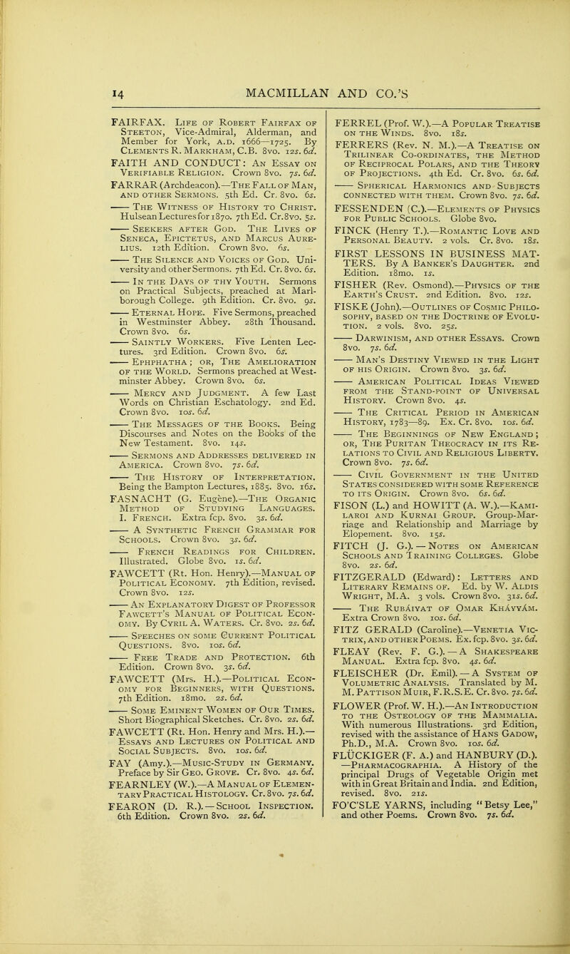 FAIRFAX. Life of Robert Fairfax of Steeton, Vice-Admiral, Alderman, and Member for York, a.d. 1666—1725. By Clements R. Markham, C.B. 8vo. x^s.td. FAITH AND CONDUCT: An Essay on Verifiable Religion. Crown 8vo. yj. dd. FARRAR (Archdeacon).—The Fall of Man, and other Sermons. 5th Ed. Cr, 8vo. 6^. The Witness of History to Christ. Hulsean Lectures for 1870. 7th Ed. Cr.8vo. sj. Seekers after God. The Lives of Seneca, Epictetus, and Marcus Aure- Lius. 12th Edition. Crown Bvo. 65-. ■ The Silence and Voices of God. Uni- versity and other Sermons. 7th Ed. Cr. 8vo. 6^. In the Days of thy Youth. Sermons on Practical Subjects, preached at Marl- borough College. 9th Edition. Cr. 8vo. gj. —— Eternal Hope. Five Sermons, preached in Westminster Abbey. 28th Thousand. Crown 8vo. 65-. Saintly Workers. Five Lenten Lec- tures. 3rd Edition. Crown 8vo. (ys, Ephphatha ; or. The Amelioration OF the World. Sermons preached at West- minster Abbey. Crown 8vo. 65-. Mercy and Judgment. A few Last Words on Christian Eschatology. 2nd Ed. Crown Bvo. 105. (id. The Messages of the Books. Being Discourses and Notes on the Bo'oks of the New Testament. 8vo. 14^-. ■ Sermons and Addresses delivered in America. Crown 8vo. 'js. 6d. The History of Interpretation. Being the Bampton Lectures, 1885. 8vo. x6s. FASNACHT (G. Eugene).—The Organic Method of Studying Languages. 1. French. Extra fcp. 8vo. 35-. 6d. A Synthetic French Grammar for Schools. Crown 8vo. 3^. 6d. French Readings for Children. Illustrated. Globe 8vo. i^. 6d. FAWCETT (Rt. Hon. Henry).—Manual of Political Economy. 7th Edition, revised. Crown 8vo. i2j. An Explanatory Digest of Professor Fawcett's Manual of Political Econ- omy. By Cyril A. Waters. Cr. 8vo. 2.3. 6d. Speeches on some Current Political Questions. 8vo. lo^'. 6d. Free Trade and Protection. 6th Edition. Crown 8vo. 35. 6d. FAWCETT (Mrs. H.).—Political Econ- omy FOR Beginners, with Questions. 7th Edition. i8mo. 25. 6d. Some Eminent Women of Our Times. Short Biographical Sketches. Cr. 8vo. 2s. 6d. FAWCETT (Rt. Hon. Henry and Mrs. H.).— Essays and Lectures on Political and Social Subjects. 8vo. lo^. 6d. FAY (Amy.).—Music-Study in Germany. Preface by Sir Geo. Grove. Cr. 8vo. ^s. 6d. FEARNLEY (W.).—a Manual of Elemen- tary Practical Histology. Cr.8vo. js.ed. FEARON (D. R.). — School Inspection. 6th Edition. Crown Bvo. 25. Sd. FERREL (Prof. W.).—A Popular Treatise ON THE Winds. Bvo. i8j. FERRERS (Rev. N. M.).—A Treatise on Trilinear Co-ordinates, the Method of Reciprocal Polars, and the Theory OF Projections. 4th Ed. Cr. Bvo. 6^. 6d. Spherical Harmonics and Subjects connected with them. Crown 8vo. js. 6d. FESSENDEN (C.).—Elements of Physics FOR Public Schools. Globe 8vo. FINCK (Henry T.).—Romantic Love and Personal Beauty. 2 vols. Cr. Bvo. iB^. FIRST LESSONS IN BUSINESS MAT- TERS. By A Banker's Daughter. 2nd Edition. iBmo. i^. FISHER (Rev. Osmond).—Physics of the Earth's Crust. 2nd Edition. Bvo. 125-. FISKE (John).—Outlines of Cosmic Philo- SOPHY, BASED ON THE DoCTRINE OF EVOLU- TION. 2 vols. 8vo. 25^. Darwinism, and other Essays. Crown Bvo. 7^. 6d. Man's Destiny Viewed in the Light OF HIS Origin. Crown Bvo. 35. 6d. American Political Ideas Viewed from the Stand-point of Universal History. Crown Bvo. 4^. The Critical Period in American History, 1783—89. Ex. Cr. Bvo. -los. 6d. The Beginnings of New England ; OR, The Puritan Theocracy in its Re- lations to Civil and Religious Liberty. Crown Bvo. 7^. 6d. Civil Government in the United States considered with some Reference to its Origin. Crown Bvo. 6s. 6d. FISON (L.) and HOWITT (A. W.).—Kami- LAROi AND Kurnai Group. Group-Mar- riage and Relationship and Marriage by Elopement. 8vo. 155. FITCH (J. G.). — Notes on American Schools and Training Colleges. Globe 8vo. 2^. 6d. FITZGERALD (Edward): Letters and Literary Remains of. Ed. by W. Aldis Wright, M.A. 3 vols. Crown Bvo. T,^s.6d. The RubAiyat of Omar KhAyyAm. Extra Crown Bvo. lo^. 6d. FITZ GERALD (Caroline).—Venetia Vic- TRIX, ANDOTHERPoEMS. Ex.fcp.8v0. 3^.6(3?. FLEAY (Rev. F. G.). — A Shakespeare Manual. Extra fcp. Bvo. 4^. 6d. FLEISCHER (Dr. Emil). — A System of Volumetric Analysis. Translated by M. M. Pattison Muir, F.R.S.E. Cr. 8vo. 73.6d. FLOWER (Prof. W. H.).—An Introduction to the Osteology of the Mammalia. With numerous Illustrations. 3rd Edition, revised with the assistance of Hans Gadow, Ph.D., M.A. Crown Bvo. loj. 6d. FLUCKIGER (F. A.) and HANBURY (D.). —Pharmacographia. a History of the principal Drugs of Vegetable Origin met with in Great Britain and India. 2nd Edition, revised. 8vo. 213. FO'C'SLE YARNS, including  Betsy Lee, and other Poems. Crown Bvo. js. 6d.
