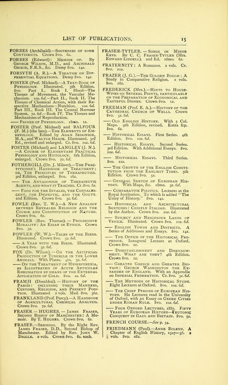 FORBES (Archibald).—Souvenirs of some Continents. Crown 8vo. 6^-. FORBES (Edward): Memoir of. By George Wilson, M.D., and Archibald Geikie, F.R.S., &,c. Demy 8vo. 14^. FORSYTH (A. R.).—A Treatise on Dif. FERENTiAL EQUATIONS. Demy 8vo. 14^. FOSTER (Prof. Michael).—A Text-Book of Physiology. Illustrated. 5th Edition. 8vo. Part I., Book I. Blood—The Tissues of Movement, the Vascular Me- chanism. 10s.6d.—Part II., Book II. The Tissues of Chemical Action, with their Re- spective Mechanisms—Nutrition. 105. 6d. Part III., Book III. The Central Nervous System, ys. 6d.—Book IV. The Tissues and Mechanisms of Reproduction. Primer of Physiology. i8mo. is. FOSTER (Prof. Michael) and BALFOUR (F. M.) (the late).—The Elements of Em- bryology. Edited by Adam Sedgwick, M. A., and Walter Heape. Illustrated. 3rd Ed., revised and enlarged. Cr. 8vo. loj. 6d. FOSTER (Michael) and LANGLEY (J. N.). —A Course of Elementary Practical Physiology and Histology. 6th Edition, enlarged. Crown 8vo. js. 6d. FOTHERGILL (Dr. J. Milner).—The Prac- titioner's Handbook of Treatment ; or, The Principles of Therapeutics. 3rd Edition, enlarged. 8vo. i6s. The Antagonism of Therapeutic Agents, and what it Teaches. Cr. 8vo. 6^. —- Food for the Invalid, the Convales- cent, the Dyspeptic, and the Gouty. 2nd Edition. Crown 8vo. 6d. FOWLE (Rev. T. W.).—A New Analogy between Revealed Religion and the Course and Constitution of Nature. Crown 8vo. 6s. FOWLER (Rev. Thomas). — Progressive Morality : An Essay in Ethics. Crown 8vo. 5s. FOWLER (W. W.).—Tales of the Birds. Illustrated. Crown 8vo. 3^. 6d. A Year with the Birds. Illustrated. Crown 8vo. y. 6d. FOX (Dr. Wilson).— On the Artificial Production of Tubercle in the Lower Animals. With Plates. 4to. ss. 6d. On the Treatment of Hyperpyrexia, AS Illustrated in Acute Articular Rheumatism by means of the External Application of Cold. 8vo. 2s. 6d. FRAMJI (Dosabhai). — History of the Parsis : including their Manners, Customs, Religion, and Present Posi- tion. Illustrated 2 vols. Med. 8vo. 36J. FRANKLAND (Prof. Percy).—A Handbook OF Agricultural Chemical Analysis. Crown 8vo. ys. 6d. ERASER — HUGHES. — James Eraser, Second Bishop of Manchester : A Me- moir. By T. Hughes. Crown 8vo. 6^. FRASER.—Sermons. By the Right Rev. James Fraser, D.D., Second Bishop of Manchester. Edited by Rev. John W. Diggle. 2 vols. Crown 8vo. 6s. each. FRASER-TYTLER. — Songs in Minor Keys. By C. C. Fraser-Tytler (Mrs. Edward Liddell). 2nd Ed. i8mo. 6s. FRATERNITY: A Romance. 2 vols. Cr. 8vo. 21s. FRAZER (J. G.).—The Golden Bough : A Study in Comparative Religion. 2 vols. 8vo. 28J. FREDERICK (Mrs.).—Hints to House- Wives ON Several Points, particularly ON THE Preparation of Economical and Tasteful Dishes. Crown 8vo. is. FREEMAN (Prof. E. A.).—History of the Cathedral Church of Wells. Crown 8vo. 3^. 6d. Old English History. With 5 Col. Maps. 9th Edition, revised. Extra fcp. 8vo. 6s. Historical Essays. First Series. 4th Edition. 8vo. 10s. 6d. Historical Essays. Second Series. 3rd Edition. With Additional Essays. 8vo. 10s. 6d. Historical Essays. Third Series. 8vo. 12s. The Growth of the English Consti- tution from the Earliest Times. 5th Edition. Crown 8vo. ^s. Gene^jal Sketch of European His- tory. With Maps, &c. i8mo. 3J. 6d. Comparative Politics. Lectures at the Royal Institution. To which is added The Unity of History. 8vo. 14^. Historical and Architectural Sketches : Chiefly Italian. Illustrated by the Author. Crown 8vo. 10s. 6d. Subject and Neighbour Lands of Venice. Illustrated. Crown 8vo. 10s. 6d. English Towns and Districts. A Series of Addresses and Essays. 8vo. 14J, The Office of the Historical Pro- fessor. Inaugural Lecture at Oxford. Crown 8vo. 2^-. Disestablishment and Disendow- ment. What are they? 4th Edition. Crown 8vo. i^. Greater Greece and Greater Bri- tain : George Washington the Ex- pander OF England. With an Appendix on Imperial Federation. Cr. 8vo. 3J. 6d. The Methods of Historical Study. Eight Lectures at Oxford. 8vo. 10s. 6d. The Chief Periods of European His- tory. Six Lectures read in the University of Oxford, with an Essay on Greek Cities under Roman Rule. 8vo. ids. 6d. Four Oxford Lectures, 1887. Fifty Years of European History—a?EUTONic Conquest in Gaul and Britain. 8vo. ss. FRENCH COURSE.—6^^ p. 34. FRIEDMANN (Paul).—Anne Boleyn. A Chapter of English History, 1527—36. 2 I i vols. 8vo. 28s. I
