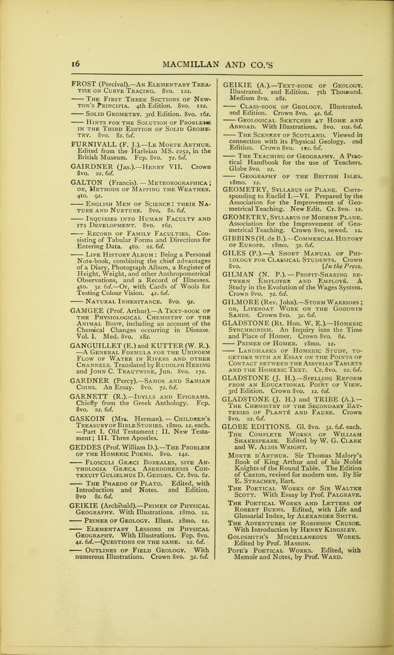 FROST (Percival).—An Elementary Trea- tise ON Curve Tracing. 8vg. 12s. The First Three Sections of New- ton's Principia. 4th Edition. 8vo. 12^. Solid Geometry. 3rd Edition. 8vo. i6j. Hints for the Solution of Problems in the Third Edition of Solid Geome- try. 8vo. 8s. 6d. FURNIVALL (F. J.).—Le Morte Arthur. Edited from the Harleian MS. 2252, in the British Museum. Fcp. 8vo. ys. 6d. GAIRDNER (Jas.).—Henry VII. Crown 8vo. 2s. 6d. GALTON (Francis). — Meteorographica ; OR, Methods of Mapping the Weather. 4to. gs. English Men of Science : their Na- ture AND Nurture. 8vo. 8s. 6d. Inquiries into Human Faculty and its Development. 8vo. 16^. Record of Family Faculties. Con- sisting of Tabular Forms and Directions for Entering Data. 4to. 2^-. 6d. Life History Album : Being a Personal Note-book, combining the chief advantages of a Diary, Photograph Album, a Register of Height, Weight, and other Anthropometrical Observations, and a Record of Illnesses. 4to. 2^. 6d.—Or, with Cai-ds of Wools for Testing Colour Vision. 4^. 6d. Natural Inheritance. 8vo. 9^. GAMGEE (Prof. Arthur).—A Text-book of the Physiological Chemistry of the Animal Body, including an account of the Chemscal Changes occurring in Disease. Vol. I. Med. 8vo. 18s. GANGUILLET (E.) and KUTTER(W. R.). —A General Formula for the Uniform Flow of Water in Rivers and other Channels. Translated by Rudolph Hering and John C. Trautwine, Jun. 8vo. 17^. GARDNER (Percy).—Samos and Samian Coins. An Essay. 8vo. 7^. 6d. GARNETT (R.).—Idylls and Epigrams. Chiefly from the Greek Anthology. Fcp. 8vo. 2^. 6d. GASKOIN (Mrs. Herman). — Children's TreasuryofBibleStories. i8mo. u. each. —Part I. Old Testament; II. New Testa- ment; III. Three Apostles. GEDDES (Prof. William D.).—The Problem of the Homeric Poems. 8vo. 14^. Flosculi Gr^ci Boreales, sive An- THOLOGIA Gr^CA AbERDONENSIS CoN- texuit Gulielmus D. Geddes. Cr. 8vo. 6s. The Phaedo of Plato. Edited, with Introduction and Notes. 2nd Edition. 8vo 8s. 6d. GEIKIE (Archibald).—Primer of Physical Geography. With Illustrations. i8mo. is. Primer of Geology. Illust. i8mo. is. Elementary Lessons in Physical Geography. With Illustrations. Fcp. 8vo. 4s. 6d.—Questions on the same. is. 6d. Outlines of Field Geology. With numerous Illustrations. Crown 8vo. 3^. 6d. GEIKIE (A.).—Text-book of Geology. Illustrated. 2nd Edition. 7th Thousand. Medium 8vo. 28^. Class-book of Geology. Illustrated. 2nd Edition. Crown 8vo. 4s. 6d. Geological Sketches at Home and Abroad. With Illustrations. 8vo. los. 6d. The Scenery of Scotland. Viewed in connection with its Physical Geology. 2nd Edition. Crown 8vo. iss. 6d. —;- The Teaching of Geography. A Prac- tical Handbook for the use of Teachers. Globe 8vo. 2s. Geography of the British Isles. i8mo. 15-. GEOMETRY, Syllabus of Plane. Corre- sponding to Euclid I.—VI. Prepared by the Association for the Improvement of Geo- metrical Teaching. New Edit. Cr. 8vo. is. GEOMETRY, Syllabus of Modern Plane. Association for the Improvement of Geo- metrical Teaching. Crown 8vo, sewed, i^. GIBBINS (H. de B.).—Commercial History OF Europe. i8mo. 35. 6d. GILES (P.).—A Short Manual of Phi- lology FOR Classical Students. Crown Bvo. [In the Press. GILMAN (N. P.). —Profit-Sharing be- tween Employer and Employj^. A Study in the Evolution of the Wages System. Crown 8vo. 7^. 6d. GILMORE (Rev. John).—Storm Warriors ; or. Lifeboat Work on the Goodwin Sands. Crown 8vo. 3^. td. GLADSTONE (Rt. Hon. W. E.).—Homeric Synchronism. An Inquiry into the Time and Place of Homer. Crown 8vo. 6^. Primer of Homer. i8mo. is. Landmarks of Homeric Study, to- gether with an Essay on the Points of Contact between the Assyrian Tablets AND the Homeric Text. Cr. 8vo. 2^-. bd. GLADSTONE (J. H.).—Spelling Reform FROM AN Educational Point of View. 3rd Edition. Crown 8vo. u. (>d. GLADSTONE (J. H.) and TRIBE (A.).— The Chemistry of the Secondary Bat- teries OF Planti£ and Faure. Crown 8vo. 2^. 6d. GLOBE EDITIONS. Gl. 8vo. 35. 6^. each. The Complete Works of William Shakespeare. Edited by W. G. Clark and W. Ai.Dis Wright. Morte d'Arthur. Sir Thomas Malory's Book of King Arthur and of his Noble Knights of the Round Table. The Edition of Caxton, revised for modern use. By Sir E. Strachey, Bart. The Poetical Works of Sir Walter Scott. With Essay by Prof. Palgrave. The Poetical Works and Letters of Robert Burns. Edited, with Life and Glossarial Index, by Alexander Smith. The Adventures of Robinson Crusoe. With Introduction by Henry Kingsley. Goldsmith's Miscellaneous Works. Edited by Prof. Masson. Pope's Poetical Works. Edited, with Memoir and Notes, by Prof. Ward.