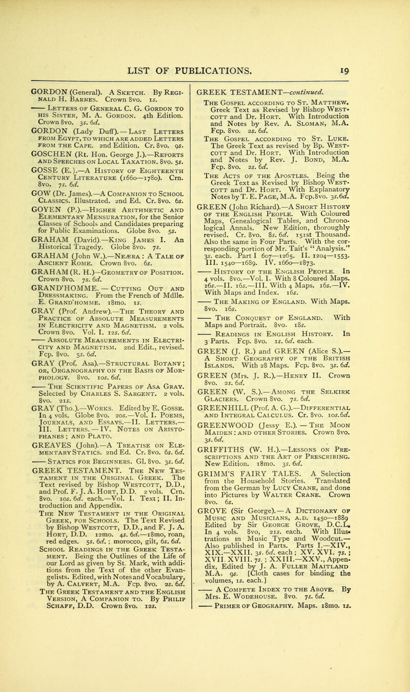 GORDON (General). A Sketch. By Regi- nald H. Barnes. Crown 8vo. u. Letters of General C. G. Gordon to HIS Sister, M. A. Gordon. 4th Edition. Crown 8vo. 35-. 6d. GORDON (Lady Duff). —Last Letters FROM Egypt, to which are added Letters FROM the Cape. 2nd Edition. Cr. 8vo. 95. GOSCHEN (Rt. Hon. George J.).—Reports AND Speeches on Local Taxation. 8vo. 5^. GOSSE (E.).—A History of Eighteenth Century Literature (1660—1780). Crn. 8vo. ']s. 6d. GOW (Dr. James).—A Companion to School Classics. Illustrated. 2nd Ed. Cr. 8vo. 6^. GOYEN (P.).—Higher Arithmetic and Elementary Mensuration, for the Senior Classes of Schools and Candidates preparing for Public Examinations. Globe 8vo. 5^. GRAHAM (David).—King James L An Historical Tragedy. Globe 8vo. -js. GRAHAM (John W.).—Ne^ra : A Tale of Ancient Rome. Crown 8vo. 6s. GRAHAM (R. H.)—Geometry of Position. Crown Bvo. js. 6d. GRAND'HOMME. — Cutting Out and Dressmaking. From the French of Mdlle. E. Grand'homme. i8mo. \s. GRAY (Prof Andrew).—The Theory and Practice of Absolute Measurements IN Electricity and Magnetism. 2 vols. Crown 8vo. Vol. L t.is. 6d. Absolute Measurements in Electri- city AND Magnetism. 2nd Edit., revised. Fcp. Bvo. 55. 6d. GRAY (Prof. Asa).—Structural Botany; OR, Organography on the Basis of Mor- phology. 8vo. -LOS. 6d. The Scientific Papers of Asa Gray. Selected by Charles S. Sargent. 2 vols. Bvo. 21s. GRAY (Tho.).—Works. Edited by E. Gosse. In 4 vols. Globe Bvo. 20^.—Vol. I. Poems, Journals, and Essays.—II. Letters.— III. Letters. — IV. Notes on Aristo- phanes ; AND Plato. GREAVES (John).—A Treatise on Ele- mentary Statics. 2nd Ed. Cr. Bvo. 6s. 6d. Statics for Beginners. G1. Bvo. 3^. 6d. GREEK TESTAMENT. The New Tes- tament in the Original Greek. The Text revised by Bishop Westcott, D.D., and Prof. F. J. A. Hort, D.D. 2 vols. Crn. Bvo. lo^. 6d. each.—Vol. I. Text; II. In- troduction and Appendix. The New Testament in the Original Greek, for Schools. The Text Revised by Bishop Westcott, D.D., and F. J. A. Hort, D.D. i2mo. 4^. 6d.-—iBmo, roan, red edges. 55. 6d. ; morocco, gilt, 6^. 6d. School Readings in the Greek Testa- ment. Being the Outlines of the Life of our Lord as given by St. Mark, with addi- tions from the Text of the other Evan- gelists. Edited, with Notes and Vocabulary, by A. Calvert, M.A. Fcp. Bvo. 2^. 6d. The Greek Testament and the English Version, A Companion to. By Philip Schaff, D.D. Crown 8vo. xzs. GREEK T'E.STKME'^T—continued. The Gospel according to St. Matthew. Greek Text as Revised by Bishop West- cott and Dr. Hort. With Introduction and Notes by Rev. A. Sloman, M.A. Fcp. Bvo. 2S. 6d. The Gospel according to St. Luke. The Greek Text as revised by Bp. West- cott and Dr. Hort. With Introduction and Notes by Rev. J. Bond, M.A. Fcp. Bvo. 25^. 6d. The Acts of the Apostles. Being the Greek Text as Revised by Bishop West- cott and Dr. Hort. With Explanatory Notes by T.E.Page, M.A. Fcp.Bvo. 3S.6d. GREEN (John Richard).—A Short History OF THE English People. With Coloured Maps, Genealogical Tables, and Chrono- logical Annals. New Edition, thoroughly revised. Cr. Bvo. Bi-. 6d. 151st Thousand. Also the same in Four Parts. With the cor- responding portion of Mr. Tait's Analysis. 3^-. each. Part I 607—1265. II. 1204—1553. III. 1540—1689. IV. 1660—1873. History of the English People. In 4 vols. Bvo.—Vol. I. With B Coloured Maps. i6j.—II. i6^.—III. With 4 Maps. 165.—IV. With Maps and Index. \6s. The Making of England. With Maps. Bvo. 1.6s. The Conquest of England. With Maps and Portrait. Bvo. iB^. Readings in English History. In 3 Parts. Fcp. Bvo. is. 6d. each. GREEN (J. R.) and GREEN (Alice S.).— A Short Geography of the British Islands. With 28 Maps. Fcp. Bvo. 3^. 6d. GREEN (Mrs. J. R.).—Henry II. Crown 8vo. 25. 6d. GREEN (W. S.).—Among the Selkirk Glaciers. Crown Bvo. js. 6d. GREENHILL (Prof. A. G.).—Differential AND Integral Calculus. Cr. Bvo. jos.6d, GREENWOOD (Jessy E.). — The Moon Maiden : and other Stories. Crown Bvo. 35.6d. GRIFFITHS (W. H.).—Lessons on Pre- scriptions and the Art of Prescribing. New Edition. iBmo. 35. 6d. GRIMM'S FAIRY TALES. A Selection from the Household Stories. Translated from the German by Lucy Crane, and done into Pictures by Walter Crane. Crown Bvo. 6s. GROVE (Sir George). — A Dictionary of Music and Musicians, a.d. 1450—1BB9 Edited by Sir George Grove, D.C.L, In 4 vols. Bvo, 21s. each. With Illus- trations m Music Type and Woodcut.— Also published in Parts. Parts I.—XIV., XIX.—XXII. 3S. 6d. each ; XV. XVI. js. ; XVII. XVIII. 7^. ; XXIII.—XXV., Appen- dix, Edited by J. A. Fuller Maitland M.A. 9^. [Cloth cases for binding the volumes, is. each.] A Compete Index to the Above. By Mrs. E. Wodehouse. Bvo. 7s. 6d. -— Primer of Geography. Maps. i8mo. ij.