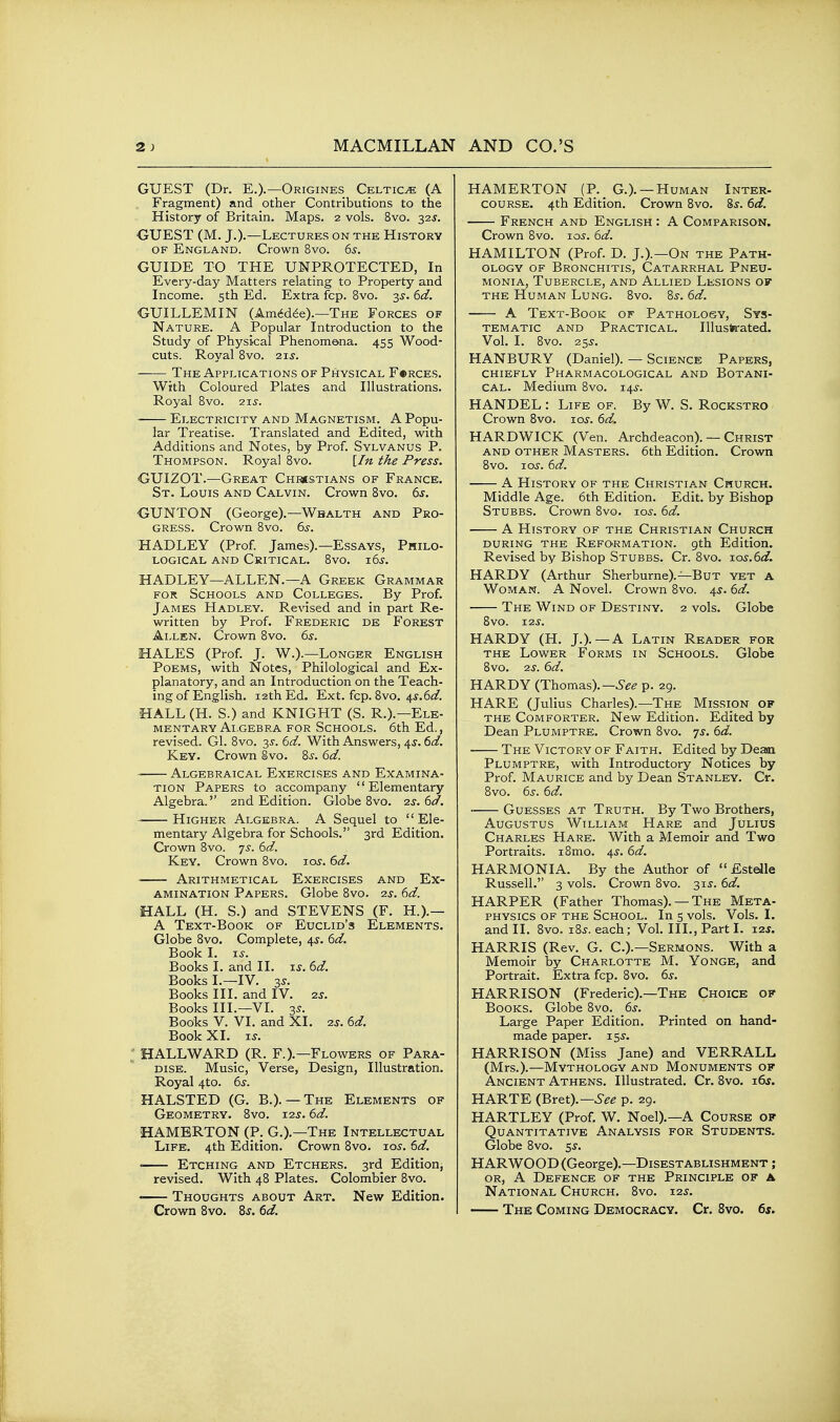 GUEST (Dr. E.).—Origines Celtic^e (A Fragment) and other Contributions to the History of Britain. Maps. 2 vols. 8vo. 32J. GUEST (M. J.).—Lectures on the History OF England. Crown 8vo. 65. GUIDE TO THE UNPROTECTED, In Every-day Matters relating to Property and Income. 5th Ed. Extra fcp. 8vo. 3J. 6d. GUILLEMIN (Am^d^e).—The Forces of Nature. A Popular Introduction to the Study of Physical Phenome>.na. 455 Wood- cuts. Royal 8vo. 2xs. —— The Applications of Physical F«rces. With Coloured Plates and Illustrations. Royal 8vo. '21s. Electricity and Magnetism. A Popu- lar Treatise. Translated and Edited, with Additions and Notes, by Prof. Sylvanus P. Thompson. Royal 8vo. [In the Press. GUIZOT.—Great Chrsstians of France. St. Louis and Calvin. Crown 8vo. 6j. GUNTON (George).—Wbalth and Pro- gress. Crown 8vo. 6^-. HADLEY (Prof James).—Essays, Philo- logical and Critical. 8vo. i6j. HADLEY—ALLEN.—A Greek Grammar for Schools and Colleges. By Prof. James Hadley. Revised and in part Re- written by Prof. Frederic de Forest Ai-LEN. Crown 8vo. 6s. HALES (Prof. J. W.).—Longer English Poems, with Notes, Philological and Ex- planatory, and an Introduction on the Teach- ing of English. 12th Ed. Ext. fcp. 8vo. 4i'.6<f. HALL (H. S.) and KNIGHT (S. R.).—Ele- mentary Algebra FOR Schools. 6th Ed., revised. Gl. 8vo. 35-. (id. With Answers, 4^. dd. Key. Crown §vo. 8j-. 6d. ~ Algebraical Exercises and Examina- tion Papers to accompany  Ele^mentary Algebra.'' 2nd Edition. Globe 8vo. 2s. 6d. ■ Higher Algebra. A Sequel to  Ele- mentary Algebra for Schools. 3rd Edition. Crown 8vo. 7^. 6d. Key. Crown 8vo. lo^. 6d. • Arithmetical Exercises and Ex- amination Papers. Globe 8vo. 2s. 6d. HALL (H. S.) and STEVENS (F. H.).— A Text-Book of Euclid's Elements. Globe 8vo. Complete, 4^. 6d. Book I. i^. Books I. and II. is. 6d. Books I.—IV. 3s. Books III. and IV. 2^. Books III.—VI. 3s. Books V. VI. and XI. 2s. 6d. Book XI. IS. HALLWARD (R. F.).—Flowers of Para- dise. Music, Verse, Design, Illustration. Royal 4to. 6s. HALSTED (G. B.). — The Elements of Geometry. 8vo. t2s. 6d. HAMERTON (P. G.).—The Intellectual Life. 4th Edition. Crown 8vo. 105. 6d. • Etching and Etchers. 3rd Edition, revised. With 48 Plates. Colombier 8vo. Thoughts about Art. New Edition. Crown 8vo. 8j. 6d. HAMERTON (P. G.). —Human Inter- course. 4th Edition. Crown 8vo. 8s. 6d. French and English : A Comparison. Crown 8vo. los. 6d. HAMILTON (Prof. D. J.).—On the Path- ology of Bronchitis, Catarrhal Pneu- monia, Tubercle, and Allied Lesions of the Human Lung. 8vo. 8^. 6d. A Text-Book of Pathology, Sys- tematic AND Practical. Illusta-ated. Vol. I. 8vo. 25^. HANBURY (Daniel). — Science Papers, chiefly Pharmacological and Botani- cal. Medium 8vo. 14^. HANDEL : Life of. By W. S. Rockstro Crown 8vQ. loj. 6d. HARDWICK (Ven. Archdeacon). — Christ AND OTHER MASTERS. 6th Edition. Crown 8vo. JOS. 6d. A History of the Christian Church. Middle Age. 6th Edition. Edit, by Bishop Stubbs. Crown 8vo. los. 6d. A History of the Christian Church DURING the Reformation, gth Edition. Revised by Bishop Stubbs. Cr. 8vo. los.Sd. HARDY (Arthur Sherburne).—But yet a Woman. A Novel. Crown 8vo. 4s. 6d. The Wind of Destiny. 2 vols. Globe 8vo. 12s. HARDY (H. J.).—A Latin Reader for THE Lower Forms in Schools. Globe 8vo. 2S. 6d. HARDY (Thomas).—6^^ p. 29. HARE (Julius Charles).—The Mission of THE Comforter. New Edition. Edited by Dean Plumptre. Crown 8vo. 7^. 6d. The Victory of Faith. Edited by Deam Plumptre, with Introductory Notices by Prof. Maurice and by Dean Stanley. Cr. 8vo. 6s. 6d. Guesses at Truth. By Two Brothers, Augustus William Hare and Julius Charles Hare. With a Memoir and Two Portraits. i8mo. 4^. 6d. HARMONIA. By the Author of  Estelle Russell. 3 vols. Crown 8vo. 315-. 6d. HARPER (Father Thomas). —The Meta- physics of the School. In 5 vols. Vols. I. and II. 8vo. 185. each; Vol. Ill,, Part I. jzs. HARRIS (Rev. G. C.).—Sermons. With a Memoir by Charlotte M. Yonge, and Portrait. Extra fcp. 8vo. 6s. HARRISON (Frederic).—The Choice of Books. Globe 8vo. 6^. Large Paper Edition. Printed on hand- made paper, is^. HARRISON (Miss Jane) and VERRALL (Mrs.).—Mythology and Monuments of Ancient Athens. Illustrated. Cr. 8vq. i6s. HARTE (Bret).—6^^ p. 29. HARTLEY (Prof. W. Noel).—A Course of Quantitative Analysis for Stui>ents. Globe 8vo. 5^. HARWOOD (George).—Disestablishment ; OR, A Defence of the Principle of a National Church. 8vo. 125. The Coming Democracy. Cr. 8vo. 6s.