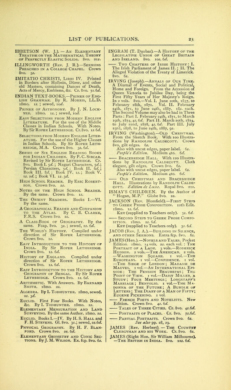 IBBETSON (W. J.). — An Elementary Treatise on the Mathematical Theory OF Perfectly Elastic Solids. 8vo. 2zs. ILLINGWORTH (Rev. J. R.).—Sermons Preached in a College Chapel. Crown 8vo. sj. IMITATIO CHRISTI, Libri IV. Printed in Borders after Holbein, Diirer, and other old Masters, containing Dances of Death, Acts of Mercy, Emblems, &c. Cr. 8vo. 7^. 6d. INDIAN TEXT-BOOKS.—Primer of Eng- lish Grammar. By R. Morris, LL.D. iSmo. IS. ; sewed, lod. Primer of Astronomy. By J. N. Lock- yer. iBmo. IS. ; sewed, lod. Easy Selections from Modern English Literature. For the use of the Middle Classes in Indian Schools. With Notes. By Sir Roper Lethbridge. Cr.Bvo. is.6d. Selections from Modern English Liter- ature. For the use of the Higher Classes in Indian Schools. By Sir Roper Leth- bridge, M.A. Crown Bvo. 3s. 6d. Series of Six English Reading Books FOR Indian Children. By P. C. Sircar. Revised by Sir Roper Lethbridge. Cr. Bvo. Book I. sd. ; Nagari Characters, 5^/.; Persian Characters, sd. ; Book II. 6d.; Book III. 8d.; Book IV. i^.; Book V. i^. 2d. ; Book VI. IS. 3d. High School Reader. By Eric Robert- son. Crown Bvo. 2s. Notes on the High School Reader. By the same. Crown Bvo. is. The Orient Readers. Books I.^—VI. By the same. A Geographical Reader and Companion TO the Atlas. By C. B. Clarke, F.R.S. Crown Bvo. 2s. A Class-Book of Geography. By the same. Fcap. Bvo. ^s. ; sewed, 2s. 6d. The World's History. Compiled under direction of Sir Roper Lethbridge. Crown Bvo. u. Easy Introduction to the History of India. By Sir Roper Lethbridge. Crown Bvo. zs. 6d. History of England. Compiled under direction of Sir Roper Lethbridge. Crown Bvo. is. 6d. Easy Introduction to the History and Geography of Bengal. By Sir Roper Lethbridge. Crown Bvo. is. 6d. Arithmetic. With Answers. By Barnard Smith. iBmo. 2s. Algebra. By I. Todhunter. iBmo, sewed. 2s. 3d. Euclid. First Four Books. With Notes, &c. By I. Todhunter. iBmo. 2s. Elementary Mensuration and Land Surveying. By the same Author. iBmo. 2s. Euclid. Books I.—IV. By H. S. Hall and F. H. Stevens. G1. Bvo. 35.; sewed, zs.6d. Physical Geography. By H. F. Blan- FORD. Crown Bvo. 2s. 6d. Elementary Geometry and Conic Sec- tions. By J. M. Wilson, Ex. fcp. Bvo. 6s. INGRAM (T. Dunbar).—A History of the Legislative Union of Great Britain AND Ireland. Bvo. loy. 6d. Two Chapters of Irish History : I. The Irish Parliament of James II. ; II. The Alleged Violation of the Treaty of Limerick. Bvo. 6s. IRVING (Joseph).—Annals of Our Time. A Diurnal of Events, Social and Political, Home and Foreign. From the Accession of Queen Victoria to Jubilee Day, being the First Fifty Years of Her Majesty's Reign. In 2 vols. Bvo.—Vol. I. June 20th, 1837, to February 2Bth, 1871. Vol. II. February 24th, 1871, to June 24th, 1B87. iB^. each. The Second Volume may also be had in Three Parts : Part I. February 24th, 1871, to March 19th, 1B74, 4^. 6d. Part II. March 20th, 1874, to July 22nd, 187B, 4^. 6d. Part III. July 23rd, 1878, to June 24th, 1BB7, gs. IRVING (Washington).—Old Christmas. From the Sketch Book. With 100 Illustra- tions by Randolph Caldecott. Crown Bvo, gilt edges. 6s. Also with uncut edges, paper label. 6s. People s Edition. Medium 4to. 6d. Bracebridge Hall. With 120 Illustra- tions by Randolph Caldecott. Cloth elegant, gilt edges. Crown Bvo. 6^. Also with uncut edges, paper label. 6s. People s Edition. Medium 4to. 6d. Old Christmas and Bracebridge Hall. Illustrations by Randolph Calde- cott. Edition de Ltcxe. Royal Bvo. 21^. ISMAY'S CHILDREN. By the Author of Hogan, M.P. Globe 8vo. 2s. JACKSON (Rev. Blomfield).—First Steps to Greek Prose Composition. 12th Edit. I Brno. i^. 6d. Key (supplied to Teachers only). 3^. 6d. Second Steps to Greek Prose Compo- sition. iBmo. 2s. 6d. Key (supplied to Teachers only). 3^. 6d. JACOB (Rev. J. A.).—Building in Silence, AND other Sermons. Extra fcp. Bvo. 6^. JAMES (Hen.).—Novels and Tales. Pocket Edition. i8mo. 14 vols. 2^. each vol. : The Portrait of a Lady. 3 vols.—Roderick Hudson. 2 vols.—The American. 2 vols. —Washington Square. i vol.—The Europeans, i vol.—Confidence, i vol. —The Siege of London ; Madame de Mauves. I vol.—An International Epi- sode ; The Pension Beaurepas ; The Point of View, i vol.—Daisy Miller, a Study ; Four Meetings ; Longstaff's Marriage; Benvolio. i vol.—The Ma- donna OF THE Future; A Bundle of Letters ; The Diary of a Man of Fifty ; Eugene Pickering, i vol. • French Poets and Novelists. New Edition. Crown Bvo. 4^. 6d. Tales of Three Cities. Cr. 8vo, i,s.6d. Portraits of Places. Cr. Bvo. js.^d. Partial Portraits. Crown 8vo. 6s. See also pp. 28, 29. JAMES (Rev. Herbert). — The Country Clergyman and his Work. Cr. Bvo. 6s. JAMES (Right Hon. Sir William Milbourne). —The British in India. 8vo. 12s. 6d,