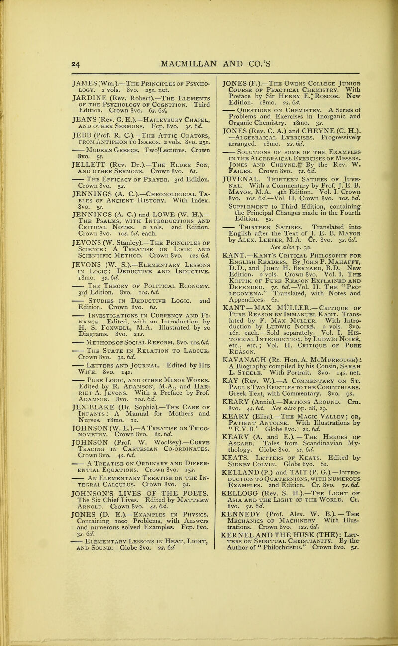 JAMES (Wm.).—The Principles of Psycho- logy. 2 vols. 8vo. 255. net. JARDINE (Rev. Robert).—The Elements OF THE Psychology of Cognition. Third Edition. Crown 8vo. 6s. 6d. JEANS (Rev. G. E.).—Haileybury Chapel, AND OTHER SeRMONS. Fcp. 8vO. 35. 6d. JEBB (Prof. R. C)- -The Attic Orators, FROM AnTIPHONTO ISAEOS. 2 VOls. 8vO. 255. Modern Greece. Two^Lectures. Crown 8vo. 5^. JELLETT (Rev. Dr.).—The Elder Son, and other Sermons. Crown 8vo. 6s. The Efficacy of Prayer. 3rd Edition. Crown 8vo. 55-. JENNINGS (A. C.).—Chronological Ta- BLES OF Ancient History. With Index. 8vo. 5s. JENNINGS (A. C.) and LOWE (W. H.).- The Psalms, with Introductions and Critical Notes. 2 \ols. 2nd Edition. Crown 8vo. lo^. 6d. each. JEVONS (W, Stanley).—The Principles of Science : A Treatise on Logic and Scientific Method. Crown 8vo. i2j. 6^3?. JEVONS (W. S.).—Elementary Lessons IN Logic : Deductive and Inductive. i8mLO. 3^. 6d. • The Theory of Political Economy. 3rd Edition. 8vo. jos. 6d. Studies in Deductive Logic. 2nd Edition. Crown 8vo. 6s. Investigations in Currency and Fi- nance. Edited, with an Introduction, by H. S. Foxwell, M.A. Illustrated by 20 Diagrams. 8vo. 21^. Methods OF Social Reform. 8vo. Tos.6d. The State in Relation to Labour. Crown 8vo. 3J. 6d. — Letters and Journal. Edited by His Wife. 8vo. 14^. Pure Logic, and other Minor Works. Edited by R. Adamson, M.A., and Har- riet A. Jevons. With a Preface by Prof. Adamson. 8vo. 10s. 6d. JEX-BLAKE (Dr. Sophia).—The Care of Infants : A Manual for Mothers and Nurses. i8mo. is. JOHNSON (W. E.).—A Treatise on Trigo- nometry. Crown 8vo. Ss. 6d. JOHNSON (Prof. W. Woolsey).—Curve Tracing in Cartesian Co-ordinates. Crown Bvo. 4^. 6d. A Treatise on Ordinary and Differ- ential Equations. Crown 8vo. 15.9. An Elementary Treatise on the In- tegral Calculus. Crown 8vo. gs. JOHNSON'S LIVES OF THE POETS. The Six Chief Lives. Edited by Matthew Arnold. Crown 8vo. 4s. 6d. JONES (D. E.).—Examples in Physics. Containing 1000 Problems, with Answers and numerous solved Examples. Fcp. 8vo. 35. 6d. • Elementary Lessons in Heat, Light, AND Sound. Globe Bvo. ■zs. 6d JONES (F.).—The Owens College Junior Course of Practical Chemistry. With Preface by Sir Henry E.^Roscoe. New Edition. iSmo. -zs. 6d. Questions on Chemistry. A Series of Problems and Exercises in Inorganic and Organic Chemistry. i8mo. 3^. JONES (Rev. C. A.) and CHEYNE (C. H.), —Algebraical Exercises. Progressively arranged. iBmo. 2s. 6d. • Solutions of some of the Examples in the Algebraical Exercises of Messrs^ Jones and Cheyne.^,' By the Rev. W. Failes. Crown Bvo. ^s. 6d. JUVENAL. Thirteen Satires of Juve- nal. With a Commentary by Prof J. E. B. Mayor, M.A. 4th Edition. Vol. I. Crown Bvo. I05-. 6d.—Vol. II. Crown Bvo. tos. 6d. Supplement to Third Edition, containing the Principal Changes made in the Fourth Edition. s.y. Thirteen Satires. Translated intO' English after the Text of J. E. B. Mayor by Alex. Leeper, M.A. Cr. Bvo. 3^. 6<f. See also p. 32. KANT.—Kant's Critical Philosophy for English Readers. By John P. Mahaffy, D.D., and John H. Bernard, B.D. New Edition. 2 vols. Crown 8vo. Vol. I. The Kritik of Pure Reason Explained ani> Defended. 7.5-. 6d.—Vol. II. The Pro- legomena. Translated, with Notes and Appendices. 6s. KANT —MAX MULLER.—Critique of Pure Reason by Immanuel Kant. Trans- lated by F. Max Muller. With Intro- duction by LuDwiG N01R6. 2 vols. Bvo. x6s. each.—Sold separately. Vol. I. His- torical Introduction, by Ludwig Noir6, etc., etc.; Vol. II. Critique of Pure Reason. KAVANAGH (Rt. Hon. A. McMurrough) t A Biography compiled by his Cousin, Sarah L. Steele. With Portrait. Bvo. 145. net. KAY (Rev. W.).—A Commentary on St. Paul's Two Epistles to the Corinthians. Greek Text, with Commentary. 8vo. gs. KEARY (Annie).—Nations Around. Crn. Bvo. 4s. 6d. See also pp. 28, 29. KEARY (Eliza).—The Magic Valley; or, Patient Antoine. With Illustrations by E.V.B. Globe Bvo.; 2s. 6d. KEARY (A. and E.). — The Heroes op^ Asgard. Tales from Scandinavian My- thology. Globe Bvo. 2s. 6d. KEATS. Letters of Keats. Edited by Sidney Colvin. Globe Bvo. 6s. KELLAND (P.) and TAIT (P. G.).—Intro- DUCTioN TO Quaternions, with numerous- Examples. 2nd Edition. Cr. Bvo. 7J. 6d. KELLOGG (Rev. S. H.).—The Light of Asia and the Light of the World. Cr. Bvo. ']s. 6d. KENNEDY (Prof Alex. W. B.). — The Mechanics of Machinery. With Illus- trations. Crown Bvo. 125-. 6d. KERNEL AND THE HUSK (THE): Let- ters on Spiritual Christianity. By the Author of  Philochristus. Crown 8vo. 5^^