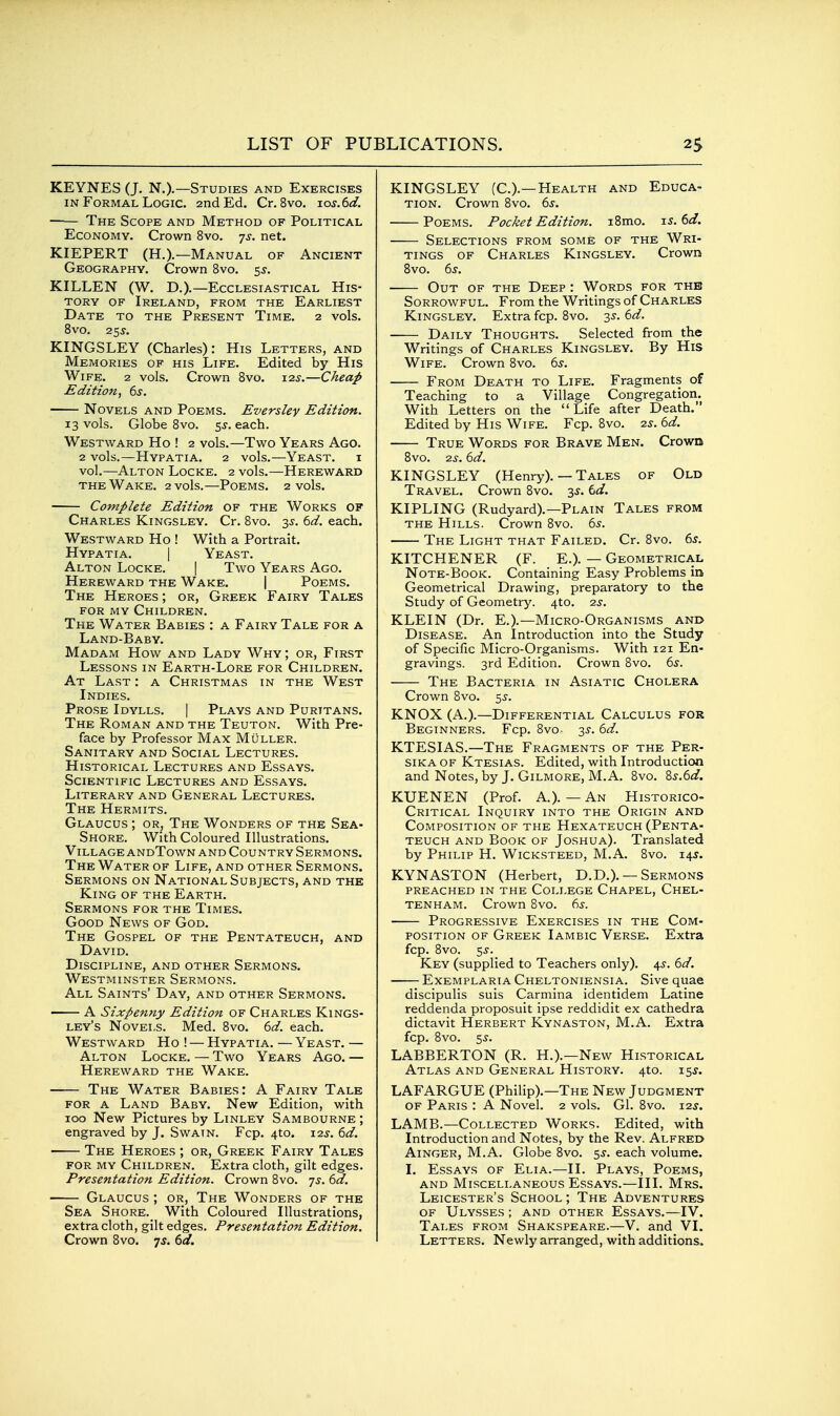 KEYNES (J. N.).—Studies and Exercises IN Formal Logic, and Ed. Cr. 8vo. ios.6d. The Scope and Method of Political Economy. Crown 8vo. 75. net. KIEPERT (H.).—Manual of Ancient Geography. Crown 8vo. 5^. KILLEN (W. D.).—Ecclesiastical His- tory OF Ireland, from the Earliest Date to the Present Time. 2 vols. 8vO. 2SS. KINGSLEY (Charles): His Letters, and Memories of his Life. Edited by His Wife. 2 vols. Crown 8vo. 125-.—Cheap Edition, 6j. Novels and Poems. Eversley Edition. 13 vols. Globe 8vo. ^s. each. Westward Ho ! 2 vols.—Two Years Ago. 2 vols.—Hypatia. 2 vols.—Yeast, i vol.—Alton Locke. 2 vols.—Hereward THE Wake. 2 vols.—Poems. 2 vols. Complete Edition of the Works of Charles Kingsley. Cr. 8vo. 3^. (^d. each. Westward Ho ! With a Portrait. Hypatia. | Yeast. Alton Locke. | Two Years Ago. Hereward the Wake. | Poems. The Heroes ; or, Greek Fairy Tales for my Children. The Water Babies : a Fairy Tale for a Land-Baby. Madam How and Lady Why ; or, First Lessons in Earth-Lore for Children. At Last : a Christmas in the West Indies. Prose Idylls. | Plays and Puritans. The Roman and the Teuton. With Pre- face by Professor Max Muller. Sanitary and Social Lectures. Historical Lectures and Essays. Scientific Lectures and Essays. Literary and General Lectures. The Hermits. Glaucus ; OR, The Wonders of the Sea- Shore. With Coloured Illustrations. Village andTown and Country Sermons. The Water of Life, and other Sermons. Sermons on National Subjects, and the King of the Earth. Sermons for the Times. Good News of God. The Gospel of the Pentateuch, and David. Discipline, and other Sermons. Westminster Sermons. All Saints' Day, and other Sermons. A Sixpenny Edition of Charles Kings- ley's Novels. Med. 8vo. dd. each. Westward Ho ! — Hypatia. — Yeast. — Alton Locke. — Two Years Ago. — Hereward the Wake. The Water Babies: A Fairy Tale for a Land Baby. New Edition, with 100 New Pictures by Linley Sambourne ; engraved by J. Swatn. Fcp. 4to. 125. dd. The Heroes ; or, Greek Fairy Tales for my Children. Extra cloth, gilt edges. Presentation Edition. Crown 8vo. is. 6d. Glaucus ; or, The Wonders of the Sea Shore. With Coloured Illustrations, extra cloth, gilt edges. Presentation Edition. Crown 8vo. -js. 6d. KINGSLEY (C.).—Health and Educa- TiON. Crown 8vo. 6^-. Poems. Pocket Edition. i8mo. is.td. Selections from some of the Wri- tings of Charles Kingsley. Crown 8vo. (is. Out of the Deep : Words for the Sorrowful. From the Writings of Charles Kingsley. Extra fcp. 8vo. 35-. (id. Daily Thoughts. Selected from the Writings of Charles Kingsley. By His Wife. Crown 8vo. 65'. From Death to Life. Fragments of Teaching to a Village Congregation. With Letters on the Life after Death. Edited by His Wife. Fcp. 8vo. -zs. 6d. True Words for Brave Men. Crown 8vo. 2^. 6d. KINGSLEY (Henry). — Tales of Old Travel. Crown 8vo. 3^. td. KIPLING (Rudyard).—Plain Tales from THE Hills. Crown 8vo. 6s. The Light that Failed. Cr. 8vo. 6s. KITCHENER (F. E.). — Geometrical Note-Book. Containing Easy Problems in Geometrical Drawing, preparatory to the Study of Geometry. 4to. 2s. KLEIN (Dr. E.).—Micro-Organisms and Disease. An Introduction into the Study of Specific Micro-Organisms. With 121 En- gravings. 3rd Edition. Crown 8vo. 6s. The Bacteria in Asiatic Cholera Crown 8vo. ^s. KNOX (A.).—Differential Calculus for Beginners. Fcp. 8vo- 3s. 6d. KTESIAS.—The Fragments of the Per- sika of Ktesias. Edited, with Introduction and Notes, by J. Gilmore, M.A. 8vo. 8s.6<f. KUENEN (Prof. A.). — An Historico- Critical Inquiry into the Origin and Composition of the Hexateuch (Penta- teuch AND Book of Joshua). Translated by Philip H. Wicksteed, M.A. 8vo. 145. KYNASTON (Herbert, D.D.). — Sermons preached in the College Chapel, Chel- tenham. Crown 8vo. 6s. Progressive Exercises in the Com- position OF Greek Iambic Verse. Extra fcp. 8vo. 5s. Key (supplied to Teachers only). 4J. 6d. Exemplaria Cheltoniensia. Sive quae discipulis suis Carmina identidem Latine reddenda proposuit ipse reddidit ex cathedra dictavit Herbert Kynaston, M.A. Extra fcp. 8vo. 5J. LABBERTON (R. H.).—New Historical Atlas and General History. 4to. 15J. LAFARGUE (Philip).—The New Judgment OF Paris : A Novel. 2 vols. Gl. 8vo. i2j. LAMB.—Collected Works. Edited, with Introduction and Notes, by the Rev. Alfred AiNGER, M.A. Globe 8vo. ss. each volume. I. Essays of Elia.—II. Plays, Poems, AND Miscellaneous Essays.—III. Mrs. Leicester's School ; The Adventures OF Ulysses ; and other Essays.—IV. Tales from Shakspeare.—V. and VI. Letters. Newly arranged, with additions.