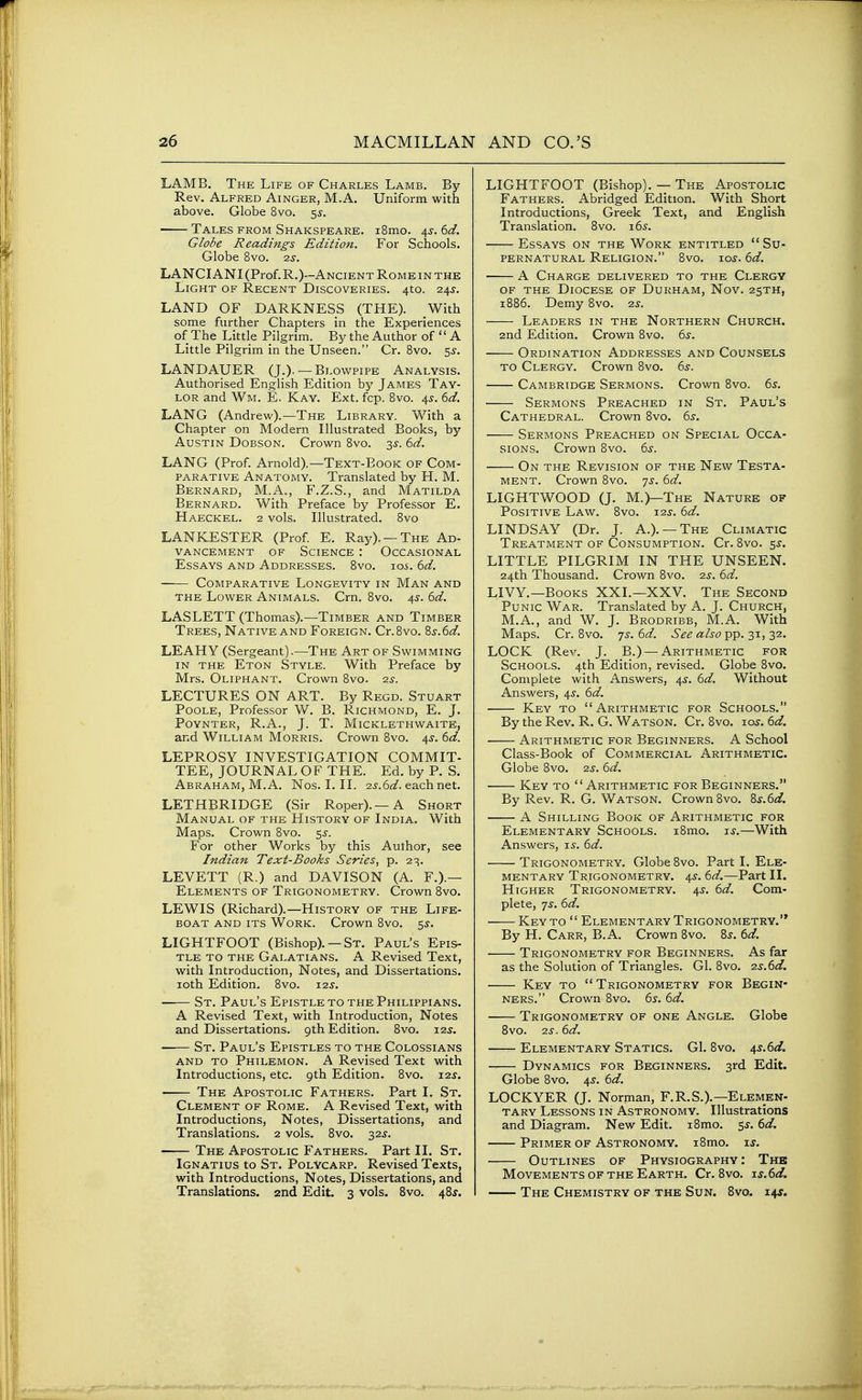 LAMB. The Life of Charles Lamb. By- Rev. Alfred Ainger, M.A. Uniform with above. Globe 8vo. 5s. Tales from Shakspeare. i8mo. 4s. 6d. Globe Readings Edition. For Schools. Globe 8vo. -zs. LANCIANI (Prof. R.)--Ancient Rome IN THE Light of Recent Discoveries. 410. 24^. LAND OF DARKNESS (THE). With some further Chapters in the Experiences of The Little Pilgrim. By the Author of  A Little Pilgrim in the Unseen. Cr. 8vo. 5^-. LANDAUER (J.), —Blowpipe Analysis. Authorised English Edition by James Tay- lor and Wm. E, Kay. Ext. fcp. Bvo. 4^. (:>d. LANG (Andrew).—The Library. With a Chapter on Modern Illustrated Books, by Austin Dobson. Crown 8vo. 3^. ^d. LANG (Prof. Arnold).—Text-Book of Com- parative Anatomy. Translated by H. M. Bernard, M.A., F.Z.S., and Matilda Bernard. With Preface by Professor E. Haeckel. 2 vols. Illustrated. 8vo LANKESTER (Prof. E. Ray). —The Ad- vancement OF Science : Occasional Essays and Addresses. 8vo. loi. 6d. ■ Comparative Longevity in Man and the Lower Animals. Crn. 8vo. 45-. 6d. LASLETT (Thomas).—Timber and Timber Trees, Native and Foreign. Cr.8vo. 8j.6<:/. LEAHY (Sergeant).—The Art of Swimming in the Eton Style. With Preface by Mrs. Oliphant. Crown Bvo. ■zs. LECTURES ON ART. By Regd. Stuart Poole, Professor W. B. Richmond, E. J. PoYNTER, R.A., J. T. Micklethwaite, and William Morris. Crown 8vo. 4^'. (id. LEPROSY INVESTIGATION COMMIT- TEE, JOURNAL OF THE. Ed. by P. S. Abraham, M.A. Nos. I. II. o.s.iid. each net. LETHBRIDGE (Sir Roper).—A Short Manual of the History of India. With Maps. Crown 8vo. 5^. For other Works by this Author, see Indian Text-Books Series, p. 2^. LEVETT (R.) and DAVISON (A. F.).— Elements of Trigonometry. Crown Bvo. LEWIS (Richard).—History of the Life- boat AND ITS Work. Crown Bvo. 5^. LIGHTFOOT (Bishop). — St. Paul's Epis- tle to the Galatians. a Revised Text, with Introduction, Notes, and Dissertations, loth Edition. Bvo. 12s. St. Paul's Epistle to the Philippians. A Revised Text, with Introduction, Notes and Dissertations. 9th Edition. Bvo. i2j. St. Paul's Epistles to the Colossians AND to Philemon. A Revised Text with Introductions, etc. 9th Edition. 8vo. i2j. • The Apostolic Fathers. Part I. St. Clement of Rome. A Revised Text, with Introductions, Notes, Dissertations, and Translations. 2 vols. Bvo. 32^. The Apostolic Fathers. Part 11. St. Ignatius to St. PolVcarp. Revised Texts, with Introductions, Notes, Dissertations, and Translations. 2nd Edit. 3 vols. 8vo. 48j. LIGHTFOOT (Bishop). — The Apostolic Fathers. Abridged Edition. With Short Introductions, Greek Text, and English Translation. Bvo. i6^. Essays on the Work entitled Su- pernatural Religion. 8vo. los. 6d. A Charge delivered to the Clergy of the Diocese of Durham, Nov. 25TH, 1886. Demy Bvo. 2.S. Leaders in the Northern Church. 2nd Edition. Crown Bvo. 6s. Ordination Addresses and Counsels to Clergy. Crown Bvo. 6s. Cambridge Sermons. Crown Bvo. 6s. Sermons Preached in St. Paul's Cathedral. Crown Bvo. 6s. Sermons Preached on Special Occa- sions. Crown 8vo. 6s. On the Revision of the New Testa- ment. Crown Bvo. js. 6d. LIGHTWOOD (J. M.)—The Nature of Positive Law. Bvo. 125-. 6d. LINDSAY (Dr. J. A.). —The Climatic Treatment of Consumption. Cr. 8vo. 5J. LITTLE PILGRIM IN THE UNSEEN. 24th Thousand. Crown Bvo. zs. 6d. LIVY.—Books XXL—XXV. The Second Punic War. Translated by A. J. Church, M.A., and W. J. Brodribb, M.A. With Maps. Cr. Bvo. ^s. 6d. See also pp. 31, 32. LOCK (Rev. J. B.) —Arithmetic for Schools. 4th Edition, revised. Globe Bvo. Complete with Answers, 4^. 6d. Without Answers, 4^. 6d. Key to Arithmetic for Schools. By the Rev. R. G. Watson. Cr. Bvo. lo^. 6d. Arithmetic for Beginners. A School Class-Book of Commercial Arithmetic. Globe Bvo. zs. 6d. Key to Arithmetic for Beginners. By Rev. R. G. Watson. Crown Bvo. 8^.6^3?. A Shilling Book of Arithmetic for Elementary Schools. iBmo. ts.—With Answers, t.s. 6d. Trigonometry. Globe Bvo. Part I. Ele- mentary Trigonometry. 4^. 6d.—Part II. Higher Trigonometry. 4^. 6d. Com- plete, 7^. 6d. Key to  Elementary Trigonometry. By H. Carr, B.A. Crown Bvo. Zs. 6d. Trigonometry for Beginners. As far as the Solution of Triangles. Gl. 8vo. zs.6d. Key to Trigonometry for Begin- ners. Crown Bvo. 6s-. 6d. Trigonometry of one Angle. Globe 8vo. zs. 6d. Elementary Statics. GI. Bvo. /i,s.6d. Dynamics for Beginners. 3rd Edit. Globe Bvo. 4^. 6d. LOCKYER (J. Norman, F.R.S.).—Elemen- tary Lessons in Astronomy. Illustrations and Diagram. New Edit. i8mo. 5J. dd. Primer of Astronomy. i8mo. ij. Outlines of Physiography: The Movements of the Earth. Cr. Bvo. -is.6d. The Chemistry of the Sun. Bvo. 14*.