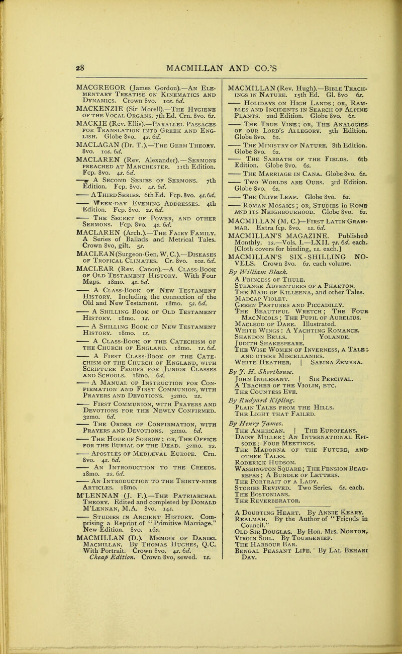 MACGREGOR (James Gordon).—An Ele- mentary Treatise on Kinematics and Dynamics. Crown 8vo. los. 6ci. MACKENZIE (Sir Morell).—The Hygiene OF the Vocal Organs. ythEd. Crn. 8vo. 6s. MACKIE (Rev. Ellis).—Parallel Passages FOR Translation into Greek and Eng- lish. Globe 8vo. 4^. 6d. MACLAGAN (Dr. T.).—The Germ Theory. 8vo. zos. 6d. MACLAREN (Rev. Alexander). — Sermons PREACHED AT MANCHESTER. Ilth Edition. Fcp. 8vo. 4^. 6d. —^ A Second Series of Sermons. 7th Edition. Fcp. 8vo. 4^-. 6d. AThirdSeries. 6thEd. Fcp. 8vo. 4s.6d. — Week-day Evening Addresses. 4th Edition. Fcp. 8vo. 2s. 6d. The Secret of Power, and other Sermons. Fcp. 8vo. 4s. 6d. MACLAREN (Arch.).—The Fairy Family. A Series of Ballads and Metrical Tales. Crown 8vo, gilt. 5s. MACLEAN (Surgeon-Gen. W. C.).—Diseases of Tropical Climates. Cr. 8vo. los. 6d. MACLEAR (Rev. Canon).—A Class-Book OF Old Testament History. With Four Maps. i8mo. 4s. 6d. • A Class-Book of New Testament History. Including the connection of the Old and New Testament. i8mo. 55-. 6d. • A Shilling Book of Old Testament History. i8mo. is. • A Shilling Book of New Testament History. i8mo. is. — A Class-Book of the Catechism of the Church of England. i8mo. is. 6d. ■ A First Class-Book of the Cate- chism of the Church of England, with Scripture Proofs for Junior Classes AND Schools. i8mo. 6d. A Manual of Instruction for Con- firmation AND First Communion, with Prayers and Devotions. 32mo. 2s. • First Communion, with Prayers and Devotions for the Newly Confirmed. 32mo. 6d. The Order of Confirmation, with Prayers and Devotions. 32mo. 6d. • The Hour of Sorrow ; or, The Office for the Burial of the Dead. 32mo. 2s. ■ Apostles of Medieval Europe. Crn. Bvo. 4^. 6d. ■ An Introduction to the Creeds. i8mo. 2s. 6d. An Introduction to the Thirty-nine Articles. i8mo. M'LENNAN (J. F.).—The Patriarchal Theory. Edited and completed by Donald M'Lennan, M.A. 8vo. 145. Studies in Ancient History. Com- prising a Reprint of Primitive Marriage. New Edition. 8vo. i6s. MACMILLAN (D.). Memoir of Daniel Macmillan. By Thomas Hughes, Q.C. With Portrait. Crown 8vo. 45-. 6d. Cheap Edition. Crown 8vo, sewed, if. MACMILLAN (Rev. Hugh).—Bible Teach- ings IN Nature. 15th Ed. Gl. 8vo ds. Holidays on High Lands ; or, Ram- B-LES and Incidents in Search of Alpine- Plants. 2nd Edition. Globe 8vo. 6j. The True Vine ; or, The Analogies OF our Lord's Allegory. 5th Edition. Globe 8vo. 6j. The Ministry of Nature. 8th Edition, Globe 8vo. 6j. .T'^ Sabbath of the Fields. 6tb Edition. Globe 8vo. 6j. The Marriage in Cana. Globe 8vo. 6^^ Two Worlds are Ours. 3rd Edition. Globe 8vo. bs. The Olive Leaf. Globe 8vo. ts. Roman Mosaics ; or, Studies in Rome a-nd its Neighbourhood. Globe 8vo. 65. MACMILLAN (M. C.)—First Latin Gram- MAR. Extra fcp. 8vo. \s. 6d. MACMILLAN'S MAGAZINE. Published Monthly, i^.—Vols. I.—LXII. 7J. 6d. each. [Cloth covers for binding, is. each.] MACMILLAN'S SIX-SHILLING NO- VELS. Crown 8vo. 6^. each volume. By William Black. A Princess of Thule. Strange Adventures of a Phaeton. The Maid of Killeena, and other Tales. Madcap Violet. Green Pastures and Piccadilly. ■The Beautiful Wretch ; The Four MacNicols ; The Pupil of Aurelius. Macleod of Dare. Illustrated. White Wings : A Yachting Romance. Shandon Bells. | Yolande. Judith Shakespeare. The Wise Women of Inverness, a Talk \. and other Miscellanies. White Heather. | Sabina Zembra. By J. H. Shorthouse. John Inglesant. | Sir Percival. A Teacher of the Violin, etc. The Countess Eve. By Rudyard Kipling. Plain Tales from the Hills. The Light that Failed. By Henry James. The American. | The Europeans. Daisy Miller ; An International Epi- soDE; Four Meetings. The Madonna of the Future, and- OTHER Tales. Roderick Hudson. Washington Square ; The Pension Beau- rep as ; A Bundle of Letters. The Portrait of a Lady. Stories Revived. Two Series. 6s. each. The Bostonians. The Reverberator. A Doubting Heart. By Annie Keary. Realmah. By the Author of  Friends in Council. Old Sir Douglas. By Hon. Mrs. Norton- Virgin Soil. By Tourgenief. The Harbour Bar. Bengal Peasant Li^e. By Lal Behari Day.