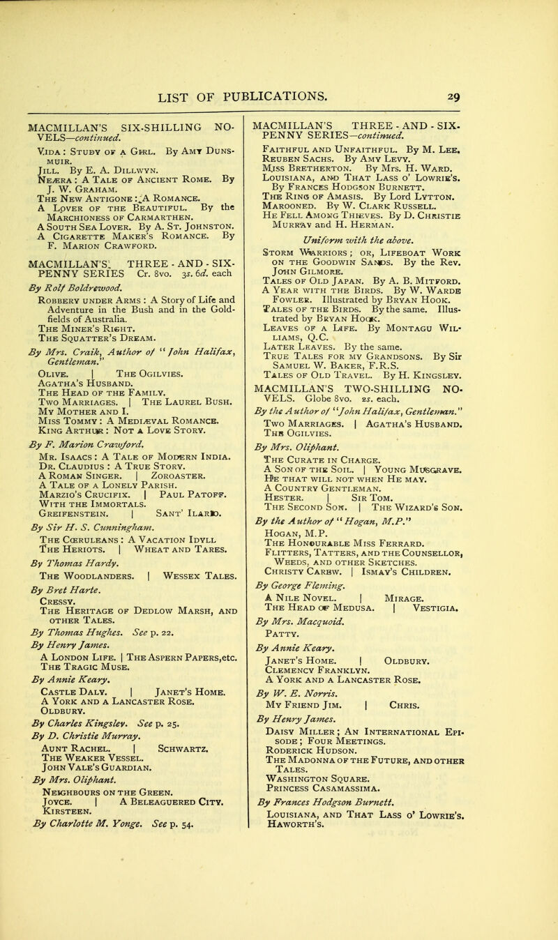 MACMILLAN'S SIX-SHILLING NO- VELS—continued, ViDA: Study of a GtRL. By Amy Duns- MUIR. Jill. By E. A. Dillwyn. Ne^ra : A Tale of Ancient Rome. By J. W. Graham. The New Antigone :.^A Romance. A Lover of the Beautiful. By the Marchioness of Carmarthen. A South Sea Lover. By A. St. Johnston. A Cigarette Maker's Romance. By F. Marion Crawford. MACMILLAN'S: THREE - AND - SIX- PENNY SERIES Cr. 8vo. 3J. U. each By Rolf Boldreivood. Robbery under Arms : A Story of Life and Adventure in the Bush and in the Gold- fields of Australia. The Miner's RienT. The Squatter's Dream. By Mrs. Craik, Author of -^ John Halifax, Gentleman.^' Olive. | The Ogilvies. Agatha's Husband. The Head of the Family. Two Marriages. | The Laurel Bush. My Mother and I. Miss Tommy : A Mediaeval Romance. King Arthi*? : Not a Love Story. By F. Marion Crawford. Mr. Isaacs : A Tale of Modern India. Dr. Claudius : A True Story. A Roman Singer. | Zoroaster. A Tale of a Lonely Parish. Marzio's Crucifix. | Paul Patopf. With the Immortals. Greifenstein. I Sant' IlarIo. By Sir H. S. Cunningham. The Cceruleans : A Vacation Idyll The Heriots. 1 Wheat and Tares. By Thomas Hardy. The Woodlanders. | Wessex Tales. By Bret Harte. Cress Y. The Heritage of Dedlow Marsh, and other Tales. By Thomas Hughes. See p. 22. By Henry James. A London Life. | The Aspern PAPERS,etc. The Tragic Muse. By Annie Keary. Castle Daly. | Janet's Home. A York and a Lancaster Rose. Oldbury. By Charles Kingslev. See p. 25. By D. Christie Murray. Aunt Rachel. | Schwartz. The Weaker Vessel. John Vale's Guardian. By Mrs. Oliphant. Neighbours on the Green. Joyce. | A Beleaguered City. Kirsteen. By Charlotte M. Yonge. See p. 54. MACMILLAN'S THREE - AND - SIX- PENNY ^Y.^YK%—continued. Faithful and Unfaithful. By M. Lee. Reuben Sachs. By Amy Levy. Miss Bretherton. By Mrs. H. Ward. Louisiana, an© That Lass o' Lowrie's. By Frances Hodgson Burnett. The Ring of Amasis. By Lord Lytton. Marooned. By W. Clark Russell. He Fell Among Thicves. By D. Christie Murr'av and H. Herman. Uniform with the above. Storm WJiarriors ; or, Lifeboat Work ON THE Goodwin Sa>|ds. By the Rev. John Gilmore. Tales of Old Japan. By A. B. Mitford. A Year with the Birds. By W. Wardb Fowler. Illustrated by Bryan Hook. Tales of the Birds. By the same. Illus- trated by Bryan Ho(»c. Leaves of a Life. By Montagu Wil- liams, Q.C. Later Leaves. By the same. True Tales for my Grandsons. By Sir Samuel W. Baker, F.R.S. Tales of Old Travel. By H. Kingsley, MACMILLAN'S TWO-SHILLING NO- VELS. Globe 8vo. ■zs. each. By the A uthor of ' '■John Halifax, Gentleman. Two Marriages. | Agatha's Husband. Thb Ogilvies. By Mrs. Oliphant. The Curate in Charge. A Son of the Soil. | Young Mu<SGi?AVE. He that will not when He may. A Country Gentleman. Hester. | Sir Tom. The Second Son. | The Wizard's Son. By the Author of  Hogan, M.P. Hogan, M.P. The Honourable Miss Ferrard. Flitters, Tatters, and the Counsellor, Weeds, and other Sketches. Christy Carbw. | Ismay's Children. By George Fleming. A Nile Novel. | Mirage. The Head Medusa. | Vestigia. By Mrs. Macquoid. Patty. By Annie Keary. Janet's Home. | Oldbury. Clemency Franklyn. A York and a Lancaster Rose. By W. E. Norris. My Friend Jim. | Chris. By Henry Jajnes. Daisy Miller ; An International Epi- sode ; Four Meetings. Roderick Hudson. The Madonna of the Future, and other Tales. Washington Square. Princess Casamassima. By Frances Hodgson Burnett. Louisiana, and That Lass o' Lowrie's. Haworth's.