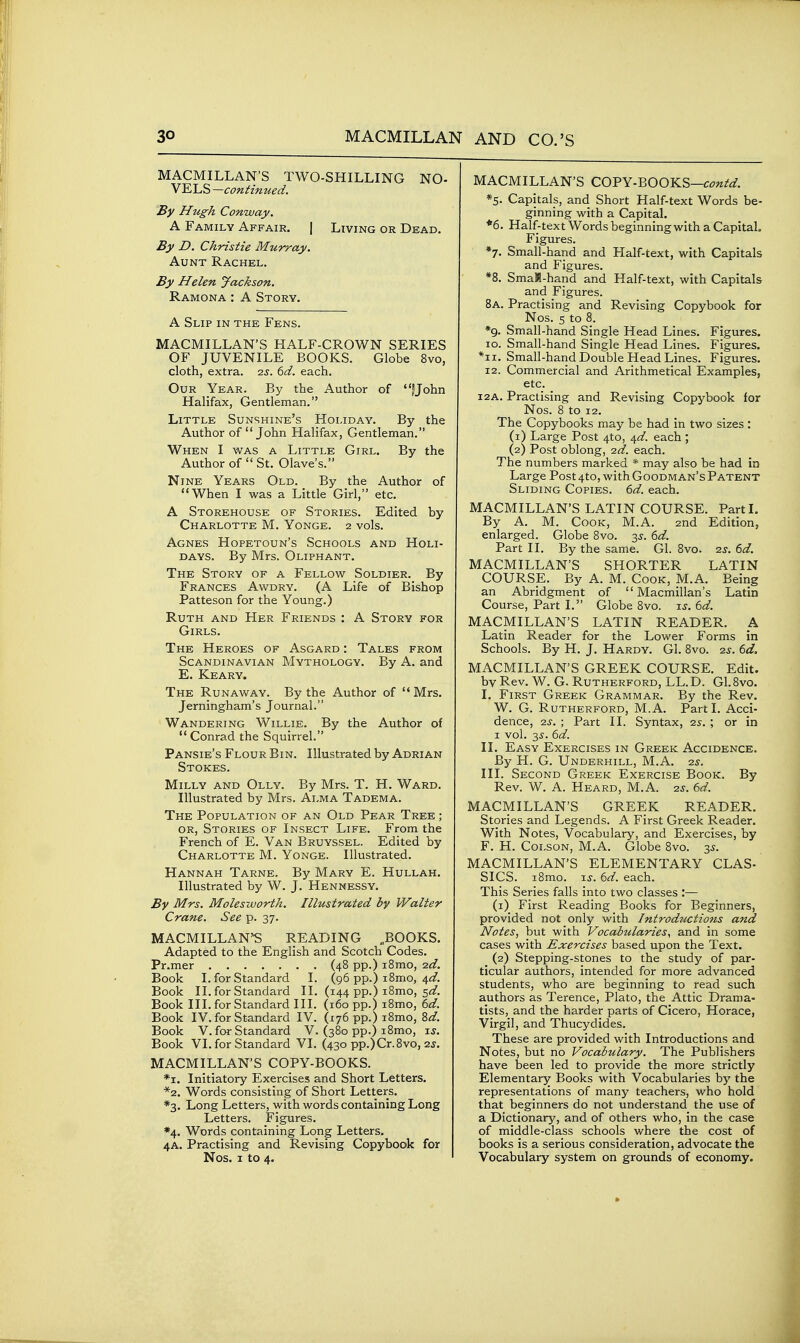 MACMILLAN'S TWO-SHILLING NO- VELS —continued. By Hugh Conway. A Family Affair. | Living or Dead. By D. Christie Murray. Aunt Rachel. By Helen Jackson. Ramona : A Story. A Slip in the Fens. macmillan's half-crown series OF JUVENILE BOOKS. Globe 8vo, cloth, extra. q.s. 6d. each. Our Year. By the Author of fjohn Halifax, Gentleman. Little Sunshine's Holiday. By the Author of John Halifax, Gentleman. When I was a Little Girl. By the Author of  St. Olave's. Nine Years Old. _ By the Author of When I was a Little Girl, etc. A Storehouse of Stories. Edited by Charlotte M. Yonge. 2 vols. Agnes Hopetoun's Schools and Holi- days. By Mrs. Oliphant. The Story of a Fellow Soldier. By Frances Awdry. (A Life of Bishop Patteson for the Young.) Ruth and Her Friends : A Story for Girls. The Heroes of Asgard : Tales from Scandinavian Mythology. By A. and E. Keary. The Runaway. By the Author of  Mrs. Jerningham's Journal. Wandering Willie. By the Author of  Conrad the Squirrel. Pansie's Flour Bin. Illustrated by Adrian Stokes. MiLLY and Olly. By Mrs. T. H. Ward. Illustrated by Mrs. Alma Tadema. The Population of an Old Pear Tree ; OR, Stories of Insect Life. From the French of E. Van Bruyssel. Edited by Charlotte M. Yonge. Illustrated. Hannah Tarne. By Mary E. Hullah. Illustrated by W. J. Hennessy. By Mrs. Molesworth. Illustrated by Walter Crane. See p. 37. MACMILLAN^ READING „BOOKS. Adapted to the English and Scotch Codes. Pr.mer (48 pp.) iSmo, -zd. Book I. for Standard I. (96 pp.) iBmo, 4^/. Book II. for Standard II. (144 pp.) i8mo, 5<3?. Book III. for Standard III. (160 pp.) i8mo, (^d. Book IV. for Standard IV. (176 pp.) i8mo, M. Book V. for Standard V. (380 pp.) i8mo, is. Book VI. for Standard VI. (430 pp.)Cr.8vo, is. MACMILLAN'S COPY-BOOKS. *i. Initiatory Exercises and Short Letters. *2. Words consisting of Short Letters. *3. Long Letters, with words containing Long Letters. Figures. *4. Words containing Long Letters. 4A. Practising and Revising Copybook for Nos. I to 4. MACMILLAN'S COPY-BOOKS—c^7«^.^. *5. Capitals, and Short Half-text Words be- ginning with a Capital. *6. Half-text Words beginning with a Capital, Figures. *7. Small-hand and Half-text, with Capitals and Figures. *8. SmaR-hand and Half-text, with Capitals and Figures. 8a. Practising and Revising Copybook for Nos. 5 to 8. *9. Small-hand Single Head Lines. Figures. ID. Small-hand Single Head Lines. Figures. Small-hand Double Head Lines. Figures. 12. Commercial and Arithmetical Examples, etc. _ 12A. Practising and Revising Copybook for Nos. 8 to 12. The Copybooks may be had in two sizes : (1) Large Post 410, 41^. each ; (2) Post oblong, ■2d. each. The numbers marked * may also be had in Large Post 4to, with Goodman's Patent Sliding Copies. 6d. each. MACMILLAN'S LATIN COURSE. Part I. By A. M. Cook, M.A. 2nd Edition, enlarged. Globe 8vo. 3^. (>d. Part II. By the same. Gl. 8vo. is. 6d. MACMILLAN'S SHORTER LATIN COURSE. By A. M. Cook, M.A. Being an Abridgment of Macmillan's Latin Course, Part I. Globe 8vo. 15. 6d. MACMILLAN'S LATIN READER. A Latin Reader for the Lower Forms in Schools. By H. J. Hardy. Gl. 8vo. 2s. 6d. MACMILLAN'S GREEK COURSE. Edit, bv Rev. W. G. Rutherford, LL.D. G1.8vo. I. First Greek Grammar. By the Rev. W. G. Rutherford, M.A. Parti. Acci- dence, 2J. ; Part II. Syntax, -zs. ; or in I vol. 3.?. 6d. II. Easy Exercises in Greek Accidence. By H. G. Underhill, M.A. 2s. III. Second Greek Exercise Book. By Rev. W. A. Heard, M.A. 25. 6d. MACMILLAN'S GREEK READER. Stories and Legends. A First Greek Reader. With Notes, Vocabulary, and Exercises, by F. H. Coi.soN, M.A. Globe 8vo. 3^. MACMILLAN'S ELEMENTARY CLAS- SICS. i8mo. Ts. 6d. each. This Series falls into two classes :— (1) First Reading Books for Beginners, provided not only with Introductions and Notes, but with Vocabularies, and in some cases with Exercises based upon the Text. (2) Stepping-stones to the study of par- ticular authors, intended for more advanced students, who are beginning to read such authors as Terence, Plato, the Attic Drama- tists, and the harder parts of Cicero, Horace, Virgil, and Thucydides. These are provided with Introductions and Notes, but no Vocabulary. The Publishers have been led to provide the more strictly Elementary Books with Vocabularies by the representations of many teachers, who hold that beginners do not understand the use of a Dictionary, and of others who, in the case of middle-class schools where the cost of books is a serious consideration, advocate the Vocabulary system on grounds of economy.