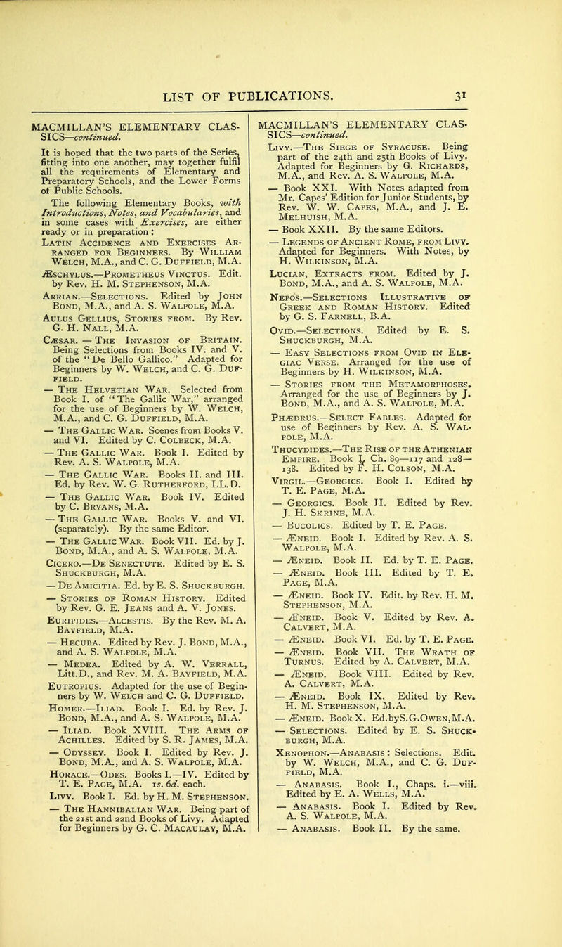 MACMILLAN'S ELEMENTARY CLAS- SICS—continued. It is hoped that the two parts of the Series, fitting into one another, may together fulfil all the requirements of Elementary and Preparatory Schools, and the Lower Forms of Public Schools. The following Elementary Books, with Introductions^ Notes, and Vocabularies,^ and in some cases with Exercises, are either ready or in preparation : Latin Accidence and Exercises Ar- ranged FOR Beginners. By William Welch, M.A., and C. G. Duffield, M.A. iEscHYLus.—Prometheus Vinctus. Edit, by Rev. H. M. Stephenson, M.A. Arrian.—Selections. Edited by John Bond, M.A., and A. S. Walpole, M.A. AuLus Gellius, Stories from. By Rev. G. H. Nall, M.A. C.CSAR. — The Invasion of Britain. Being Selections from Books IV. and V. of the De Bello Gallico. Adapted for Beginners by W. Welch, and C. G. Duf- field. — The Helvetian War. Selected from Book I. of The Gallic War, arranged for the use of Beginners by W. Welch, M.A., and C. G. Duffield, M.A. — The Gallic War. Scenes from Books V. and VI. Edited by C. Colbeck, M.A. — The Gallic War. Book I. Edited by Rev. A. S. Walpole, M.A. — The Gallic War. Books II. and III. Ed. by Rev. W. G. Rutherford, LL. D. — The Gallic War. Book IV. Edited by C. Bryans, M.A. — The Gallic War. Books V. and VI. (separately). By the same Editor. — The Gallic War. Book VII. Ed. by J. Bond, M.A., and A. S. Walpole, M.A. Cicero.—De Senectute. Edited by E. S. Shuckburgh,M.A. — De Amicitia. Ed. byE. S. Shuckburgh. — Stories of Roman History. Edited by Rev. G. E. Jeans and A. V. Jones. Euripides.—Alcestis. By the Rev. M. A. Bayfield, M.A. — Hecuba. Edited by Rev. J. Bond, M.A., and A. S. Walpole, M.A. — Medea. Edited by A. W. Verrall, Litt.D., and Rev. M. A. Bayfield, M.A. EuTROPius. Adapted for the use of Begin- ners by W. Welch and C. G. Duffield. Homer.—Iliad. Book I. Ed. by Rev. J. Bond, M.A., and A. S. Walpole, M.A. — Iliad. Book XVIII. The Arms of Achilles. Edited by S. R. James, M.A. — Odyssey. Book I. Edited by Rev. J. Bond, M.A., and A. S. Walpole, M.A. Horace.—Odes. Books I.—IV. Edited by T. E. Page, M.A. xs. 6d. each. LivY. Book I. Ed. by H. M. Stephenson. — The Hannibalian War. Being part of the 2ist and 22nd Books of Livy. Adapted for Beginners by G. C. Macaulav, M.A. MACMILLAN'S ELEMENTARY CLAS- SIC S—con tinued. Livy.—The Siege of Syracuse. Being part of the 24th and 25th Books of Livy. Adapted for Beginners by G. Richards, M.A., and Rev. A. S. Walpole, M.A. — Book XXI. With Notes adapted from Mr. Capes' Edition for Junior Students, by Rev. W. W. Capes, M.A., and J. E. Melhuish, M.A. — Book XXII. By the same Editors. — Legends of Ancient Rome, from Livy, Adapted for Beginners. With Notes, by H. Wilkinson, M.A. LuciAN, Extracts from. Edited by J. Bond, M.A., and A. S. Walpole, M.A. Nepos.—Selections Illustrative of Greek and Roman History. Edited by G. S. Farnell, B.A. Ovid.—Selections. Edited by E. S. Shuckburgh, M.A. — Easy Selections from Ovid in Ele- giac Verse. Arranged for the use of Beginners by H. Wilkinson, M.A. — Stories from the Metamorphoses, Arranged for the use of Beginners by J. Bond, M.A., and A. S. Walpole, M.A. Ph/Edrus.—Select Fables. Adapted for use of Beginners by Rev. A. S. Wal- pole, M.A. Thucydides.—The Rise of the Athenian Empire. Book L Ch. 89—117 and 128— 138. Edited by F. H. Colson, M.A. Virgil.—Georgics. Book I. Edited b-y T. E. Page, M.A. — Georgics. Book II. Edited by Rev. J. H. Skrine, M.A. — Bucolics. Edited by T. E. Page. — iENEiD. Book I. Edited by Rev. A. S. Walpole, M.A. — ^NEiD. Book II. Ed. by T. E. Page. — ^NEiD. Book III. Edited by T. E. Page, M.A. — ^NEiD. Book IV. Edit, by Rev. H. M. Stephenson, M.A. — i^'NEiD. Book V. Edited by Rev. A. Calvert, M.A. — iENEiD. Book VI. Ed. by T. E. Page. — ./Eneid. Book VII. The Wrath of TuRNUs. Edited by A. Calvert, M.A. — ^NEiD. Book VIII. Edited by Rev. A. Calvert, M.A. — iENEiD. Book IX. Edited by Rev» H. M. Stephenson, M.A. — ^NEiD. BookX. Ed.byS.G.OwEN,M.A. — Selections. Edited by E. S. Shuck* BURGH,M.A. Xenophon.—Anabasis : Selections. Edit, by W. Welch, M.A., and C. G. Duf- field, M.A. — Anabasis. Book I., Chaps, i.—viii.. Edited by E. A. Wells, M.A. — Anabasis. Book I. Edited by Rev^ A. S. Walpole, M.A. I — Anabasis. Book II. By the same.