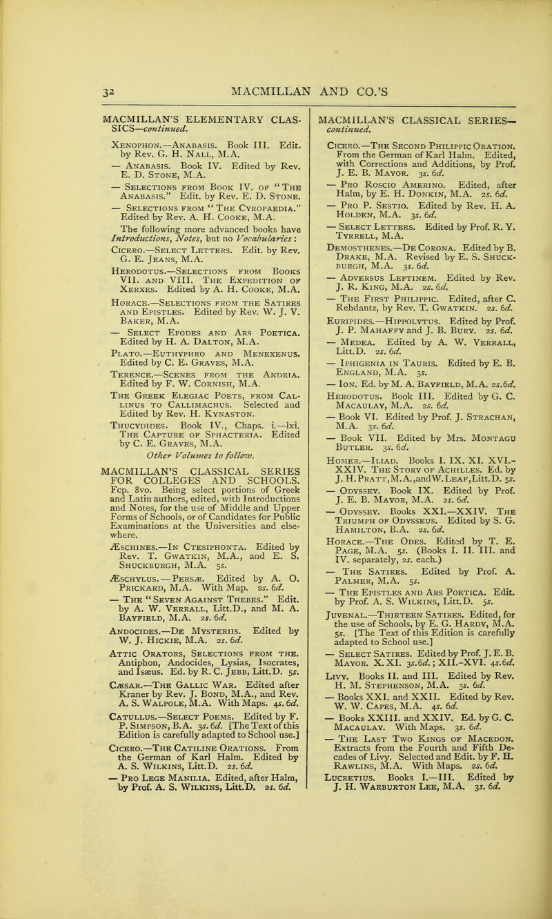 MACMILLAN'S ELEMENTARY CLAS- SICS—continued. Xenophon.—Anabasis. Book IIL Edit, by Rev. G. H. Nall, M.A. — Anabasis. Book IV. Edited by Rev. E. D. Stone, M.A. — Selections from Book IV. of  The Anabasis. Edit, by Rev. E. D. Stone. — Selections from  The Cyropaedia. Edited by Rev. A. H. Cooke, M.A. The following more advanced books have Introductions, Notes, but no Vocabularies: Cicero.—Select Letters. Edit, by Rev. G. E. Jeans, M.A. Herodotus.—Selections from Books VII. AND VIII. The Expedition of Xerxes. Edited by A. H. Cooke, M.A. Horace.—Selections from the Satires AND Epistles. Edited by Rev. W. J. V. Baker, M.A. — Select Epodes and Ars Poetica. Edited by H. A. Dalton, M.A. Plato.-—Euthyphro and Menexenus. Edited by C. E. Graves, M.A. Terence.—Scenes from the Andria. Edited by F. W. Cornish, M.A. The Greek Elegiac Poets, from Cal- linus to Callimachus. Selected and Edited by Rev. H. Kynaston. Thucydides. Book IV., Chaps, i.—Ixi. The Capture of Sphacteria. Edited by C. E. Graves, M.A. Other Volumes to follow. MACMILLAN'S CLASSICAL SERIES FOR COLLEGES AND SCHOOLS. Fcp. 8vo. Being select portions of Greek and Latin authors, edited, with Introductions and Notes, for the use of Middle and Upper Forms of Schools, or of Candidates for Public Examinations at the Universities and else- where. .^SCHINES.—In Ctesiphonta. Edited by Rev. T. GwATKiN, M.A., and E. S. Shuckburgh, M.A. 55. .^schylus. — Pers^. Edited by A. O. Prickard, M.A. With Map. 2.s. 6d. — The  Seven Against Thebes. Edit, by A. W. Verrall, Litt.D., and M. A. Bayfield, M.A. 25. 6d. Andocides.—De Mysteriis. Edited by W. J. Hickie, M.A. 2s. 6d. Attic Orators, Selections from the. Antiphon, Andocides, Lysias, Isocrates, and Isaeus. Ed. by R. C. Jebb, Litt.D. 5^. Caesar.—The Gallic War. Edited after Kraner by Rev. J. Bond, M.A., and Rev. A. S. Walpole, M.A. With Maps. 45. 6d. Catullus.—Select Poems. Edited by F. P. Simpson, B. A. 3^.6^/. [The Text of this Edition is carefully adapted to School use.] Cicero.—The Catiline Orations. From the German of Karl Halm. Edited by A. S. Wilkins, Litt.D. 2s. 6d. — Pro Lege Manilia. Edited, after Halm, by Prof. A. S. Wilkins, Litt.D. zs. 6d. MACMILLAN'S CLASSICAL SERIES— continued. Cicero.—The Second Philippic Oration. From the German of Karl Halm. Edited, with Corrections and Additions, by Prof. J. E. B. Mayor. 3^. 6d. — Pro Roscio Amerino. Edited, after Halm, by E. H. Donkin, M.A. 2^. 6d. — Pro p. Sestio. Edited by Rev. H. A. HoLDEN, M.A. 3^. 6d. — Select Letters. Edited by Prof. R. Y. Tyrrell, M.A. Demosthenes.—De Corona. Edited by B. Drake, M.A. Revised by E. S. Shuck- burgh, M.A. 3^. 6d. — Adversus Leptinem. Edited by Rev, J. R. King, M.A. 2s. 6d. — The First Philippic. Edited, after C. Rehdantz, by Rev. T. Gwatkin. 2s. 6d. Euripides.—Hippolytus. Edited by Prof. J. P. Mahaffy and J. B. Bury. 2s. 6d. — Medea. Edited by A. W. Verrall, Litt.D. 2s. 6d. — Iphigenia in Tauris. Edited by E. B. England, M.A. 3^. — Ion. Ed. by M. A. Bayfield, M.A. zs.6d. Herodotus. Book III. Edited by G, C. Macaulay, M.A. 2S. 6d. — Book VI. Edited by Prof. J. Strachan, M.A. 3J. 6d. — Book VII. Edited by Mrs. Montagu Butler. 33-. 6d. Homer.—Iliad. Books I. IX. XI. XVI.- XXIV. The Story of Achilles. Ed. by J. H.PRATT,M.A.,andW.LEAF,Litt.D. 5J. — Odyssey. Book IX. Edited by Prof. J. E. B. Mayor, M.A. 2s. 6d. — Odyssey. Books XXL—XXIV. The Triumph of Odysseus. Edited by S. G. Hamilton, B.A. 2^. 6d. Horace.—The Odes. Edited by T. E. Page, M.A. 5^. (Books I. II. III. and IV. separately, 2s. each.) — The Satires. Edited by Prof. A. Palmer, M.A. $s. — The Epistles and Ars Poetica. Edit, by Prof. A. S. Wilkins, Litt.D. ^s. Juvenal.—Thirteen Satires. Edited, for the use of Schools, by E. G. Hardy, M.A. Ss. [The Text of this Edition is carefully adapted to School use.] — Select Satires. Edited by Prof. J. E. B. Mayor. X.XI. 3^.6^/.; XII.-XVI. ^s.6d. Livy. Books II. and III. Edited by Rev. H. M. Stephenson, M.A. -is. 6d. — Books XXI. and XXII. Edited by Rev. W. W. Capes, M.A. 4^. 6d. — Books XXIII. and XXIV. Ed. by G. C. Macaulay. With Maps. 3s. 6d. — The Last Two Kings of Macedon. Extracts from the Fourth and Fifth De- cades of Livy. Selected and Edit, by F. H. Rawlins, M.A. With Maps. 2^. 6d. Lucretius. Books I.—III. Edited by J. H. Warburton Lee, M.A. 35. 6d.